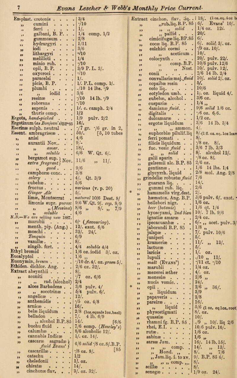 Emplast. crotonis 99 cumini . . ferri . . . 99 galbani, B. P. r> gummosum . 99 hydrargyri . 99 iodi . . . 99 lithargyri 99 melilloti . . 99 minio rub. . 99 opii, B. P. . 99 oxycroci . . 99 paracelsi 99 picis, B. P. 99 plumbi . . 99 ,, iodid 99 resinae . . 99 roborans »9 saponis . . 99 thuris comp. *> 99 }9 99 99 9 f '85 Ergota, hand-picked Ergotinum (as Bonjeans)b Eserinae sulph. neutral Essent. ambragriseae . anisi aurantii Nov.. „ amar. ,, soluble bergamot sup.) N extra fragrant j * ,, good... camphorae cone. . . celery. cubebae. fructus. Ginger Ale . . limae, Montserrat . limonis supr. purest „ „ (Messina) soluble . . N.B.—We are selling new 1887. marubii . . . . menth. pip. (Ang.) . moschi. Tonquin 77 >> 77 *7 79 77 77 > 7 77 77 79 77 vamllae. zingib. fort. . . . Ethyl bromid. Euealyptol. Euonymin, brown . . . . Ethiden. dichlor. Ang. . Extract absynthii . . . . „ aconiti . . . . ,, rad. (alcohol) aloes Barbadens . . ,, socotrinae . . angelicae . . . . anthemidis . . . arnicae. belae liquidum . . belladon . . . . ,, alcohol B.P. 85 buchu fluid . . . calumbae . . . . cannabis Indicae cascarae sagradae ) fluid Evans’ / cascarillae .... catechu .... cheledonii . . . chiratae . . . cinchonae flav. . 77 97 77 77 77 77 77 77 77 77 77 77 77 77 77 »» 79 77 3/4 */10 1/. 1/4 comp. 1/2 2/8 1/11 3/6 */10 1/4 •/10 3/9 P. L. 3/. 710 1/. 1/. P.L. comp. 1/. ./10 14 lbs. -/9 3/6 */10 14 lb. */9 */10 1/. c. camph. 2/4 1/2 1/9 pulv. 2/2 16/. */7 gr. */6 gr. in 2, 50/. [5, 10 tubes 4/6 9/- 18/. 6/6 W. Qt. 6/. 11/6 „ 11/. 9/6 3/8 4/. Qt. 3/9 5/6 various (v. p. 20) 5/.1 natural 10/6 Pest. 8/ 9/6W.Qt. 9/. cop. 8/9 8/6 „ 8/. „ 7/9 4/6 6/* {flavouring). 12/. exot. 6/6 32/. 24/. 6/9 8/. 4/4 soluble 4/4 1/6 oz. iodid 3/. oz. 1/6 „ */10 dr. 4/. oz. ymw 51. 2/6 oz. 32/. 8/- •/7 oz. 6/6 2/4 3/6 pulv. 4/ 5/4 pulv. 6/. 12/. */5 oz. 4/8 16/. 2/8 (loz.equalsloz.bael) 7/. 4 lb. 6/9 14/. [6/6 7/6 comp. (Hawley’s) 8/6 alcoholic 12/. 1/. oz. 14/. 4/6 solid */8 OZ.8/.B.P. •/8 oz. 8/. t85 1/2 1/. oz. 14/. 3/. oz. 32/. * 77 7 7 77 77 77 77 77 77 77 77 77 77 77 77 77 77 77 77 77 77 77 7* 77 77 77 77 77 77 77 77 Extract cinchoD. flav. iiq rub.liq.B.P. 85 ,, solid pallid . cimicifugae liq.BP.85 cocae liq. B.P. 85 . colchici cormi . . ,, aceticum . colocynth . . . . ,, comp. B.P. m77 77 Nost. conn • • • • • convallariae maj .fluid copaibae resin . . coto liq. cotyledon umb. . . cubebae, alcohol . . cuspariae .... damianae fluid. . digitalis .... dulcamarae . . . ergotae liquidum ,, ,, ammon. euphorbiae pilulif.liq ferri pomati . . . filicis liquidum . . fuc. vesic fluid . . ,, ,, solid . . galii aparin . . . gelsemii ale. B.P. 85 gentianae . ... glycyrrh. liquid grindeliae robustae fluid guarana liq. . . . gummi rub. liq. hamamelis virg.dest. haematox. Ang. B.P. hellebori nigr. . . beer (botanic) . . hyoscyami, 2ndbien ignatiae amarae . . ipecacuanhae . . , jaborandi B.P. 85 . jalapae. juniperi .... krameriae .... lactucae .... laricis . lupuli. malt (Evans’) . . marubii .... mezerei aether . . monesiae .... nucis vomic. . . . opii. ,, liquidum . . papaveris .... pareirae. „ liquid . . physostigmati . . quassiae .... rhamnifg. B.P. 85 . rhei, E.I. rutae. sabinae. sarsae Jam. . . 18/. 77 7 7 7 7 77 77 77 77 77 77 7 7 77 77 77 77 77 77 77 77 77 77 77 77 »» 77 77 77 77 77 77 77 77 77 77 77 77 77 77 77 I) 77 >• ,, comp. Hond. 99 ,, Jam.liq. i. to xv. „ „ comp. 99 scillae 77 senegae (loz.eq.4oz bs 6/. Evans’ 10/'. 1/4 oz. 12/. 20/. 6/. 6/. solid 3/. oz. •/9 oz. 10/. 10/. 20/. pulv. 22/. 10/6 pulv. 12/6 10/. pulv. 12/. 2/6 14 lb. 2/4 10/. solid 2/. oz. 5/. 10/6 1/. oz. liquid 4/. 3/6 oz. V4 „ 9/6 solid 1/6 oz. 76 oz. 6/6. 1/2 oz. 3/6 14 lb. 3/4 4/- 8/.(1 fl. oz. eq. loz leav 8/. */8 oz. 8/. 3/6 7 lb. 3/3 8/. alcohol 12/. •/8 oz. 8/. 2/6 oz. 1/6 14 lbs. 1/4 2/8 mol. Ang. 2/8 7/6 14/. 2/6 2/. 3/6 pulv. 6/. exot. • 1/6 oz. 1/6 qt. 1/4 10/. 7 lb. 9/6 2/4 oz. 6/- ,, acet. pulv. 3/ 1/8 „ 7/. pulv. 10/6 5/. 13/. 77 11/. 5/. 1/. oz. ./10 „ •/u ct. 1/4 oz. 4/. oz. 2/6 „ 24/. 2/6 3/9 11/. 710 77 36/. 2/8 16/. 5/6 (l oz. eq loz, root; 8/. oz. 10/. ./9 „ 10/. liq 2/6 10/6 pulv. 16/. 1/6 oz. 1/6 „ 16/. 14 lb. 15/. 14/. „ 13/. 8/. „ 7/6 9/. B.P. 85 6/. 8/. 8/. 1/9 oz. 24/.