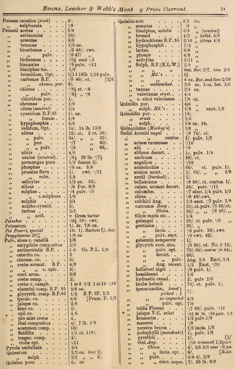 Potassa caustica {stick) • V■ ,, sulphurata . . • */9 Potassii acetas .... • 1/4: ,, antimouias . . • 10/. ,, arsenias . . . • 3/6 ,, benzoas • 1/3 oz. ,, bicarbonas . . . • ./5 46/. cwt. „ „ pulv. . • ‘/5 47/ „ ,, bichromas . . . • */5J cask 7 5 „ binoxalas . . . • 79 pulv. 711 ,, bisulphas fus. . . 9 1/8 ,, bromidum, Opt. . • 1/11 281b 1/10 pulv. ,, carbonas B.P. • 75 40/. ct. [2/8 „ ,, chemic, pur. 51. „ chloras .... • •m ct. */8 „ „ pulv, . • 784 „ 78 ,, chloridum pur. . • 1/. „ chromas . . . • 1/9 ,, citras {neutral) • 2/4 ,, cyanidum B.P.85 • 1/. oz. ,, ,, fusum . • 1/9 „ hypophosphis . . • 5/6 ,, iodidum, Opt. 9 14/. 14 lb. 13/6 „ nitras .... • 32/. ct. 2 ct. 30/. „ „ pulv. . . 9 34/. „ „ 32/. >> a pnr. . . 9 77 „ 60/. „ „ „ pulv. . 9 78 „ 65,. ,, nitris .... 9 4/6 ,, oxalas {neutral). 9 78* 28 lb. 77* ,, permangan piura . 9 1/3 fusum 3/. „ phosphas . . . • 76 oz. 5/6 prussias flava . . • 1/. cwt. 711 „ „ ^ubr- • „ salieylas . . . • 2/9 9 1/2 oz. 16/. yj SlllCa.8 • • » • 9 */6 Pur. 3/6 „ sulphas .... •/4 pulv. 75 tt ,, c.sulphure 9 1/6 „ sulphis . . . • 2/4 „ sulpho-cyanid. . 9 5/. ,, tartras .... • 2/2 it a &cid. . . 9 v Crem tartar Potashes. 9 74* 38/. cwt. Potassium. 9 1/. dr. 7/6 oz. Pot Pourri, special 9 10i. 1/. Sachets 7/. doz. Propylamine 20% . , . 9 1/6 oz- Pulv. aloes c. canella 9 vs „ amygdalae compositus ,, antimonialis B.P. . 9 2/9 1/6 Co. P.L. 1/6 ,, catechu co. . . . 9 3'. „ cinnam. co. . . . 9 5/. „ cretae aromat. B.P. 9 4/9 ,, „ ,, c. opio. 9 5/. ,, conf. arom. . . . 9 3/6 ,, cretae comp. . . . * ,, cretae c, camph. 9 Uo 5 1/2 1 to 10 7IO ,, elaterini comp. B.P. 85 2/6 oz. „ glycyrrh. comp. B.P.85 1/2 B.P. 67. 1/2 ,, ipecac, co. ... 9 6/6 [Pruss. P. 1/3 ,, jalapae co. ... . 2/8 ,, Kino co. 9 5/. * <>Piico. 5/6 „ pro mist cretae . . 9 4/. ,, rhei compositus . . 9 4/. 71b. 3/9 „ scammon comp. . . 9 10/. „ Seidlitz .... 9 1/1 ct. 1J0/. ,, tragac. comp. . . 9 2/. • ,. violae opt. . . . 9 711 Pyrola umbellata . . . 9 2/4 Quinetum. 2/2 oz. tins 2/. ,, sulph . . . 9 2/2 „ „ 2/. Quinina pur a .... 9 6j. oz a it a JId.’s . . Quinina acet ... ,, arsenia3 . . , „ bisulphas, soluble ,, bromid . . . „ hydrochloras B.P. 85 „ hypophosphit. i, lactas. . • ,, phospb . . „ salieylas „ Sulph. B.P. (E.L.W.) a i> >» >» a »> • „ ,, unbleached, ,, tannas . . . ,, valerianas orys*.. . „ c. zinci valerianas Quinidin pur. ... ,, sulph. Ed’s. . Quinoidin pur. ,, crude .... ,, sulph. . « . . Quinquinine {Mackey's) . . Radix Aconiti napel . . . „ eontus. „ actaeae racemosae „ alii ... . „ althaeae decort. . ,, anchusae . J . angelic .. aristolochiae . ,, arnicae mont. „ arctii (burdock) . . . belladonnae calam. aromat decort. calumbae. china . 5i2 OZ9 > /« 3/5 99 {neutral) 4/2 99 iodid. 5/8 3/10 99 citras 4/8 7/2 99 6/8 99 4/8 99 3/11 99 2/9 99 4oz. ho t. 2/7. tins 3/. >* exot. 1/6 99 )> 99 99 99 99 „ colchici Ang. ,, curcumae Beng . 99 99 99 99 99 99 ,, „ China. filicis maris sic.. galangal ..... gentianae . . . . • incis pulv. exot. . gelsemin sempervir . glycyrrh exot. sicc. . pulv. opt. . decort. „ pulv. Ang. recent, hellebori nigri . . . hemidesmi . . . hydrastis canad. . inulae helenii . . ,, ipecacuanhae, hand ) picked . / ,, as imported ,, pulv. opt iridis Florent . * ,, jalapae Y.C. select krameriae. . . mezerei . . . pareirae bravae . „ podophylli (mandrake) „ pyrethri. rhei Ang. ,, China ,, „ incis. opt. . ,, pulv. . „ ,, elect, super. >> » »» »> »* i) a » a >» >> >> »» a >> a >» a a »* >* »> »> a a 4 oz. Bot. and tins 2/10 2/8 oz. 3 oz. bot. 2/6 2/4 oz. 4/4 7/6 oz. 4/6 1/8 18/. 2/6 1/4 oz. 18/ 1/8 „ •/9 74/. ct. 1/. pulv. 1/2 */10 79 1/. pulv. 1/4 56/. ct. */10 60/. ct. pulv. 1/. 1/. 95/. „ „ 1/6 !/• •/9 80/. ct. eontus. 1/. 48/. pulv. */ll •/7 elect. 1/4 pulv. 1/3 •/6 48/.cwt. 1/3 exot. ’/7 pulv. 1/8 22/.ct.pulv. */5 36/.ct. 30/. „ „ ’/6 48/. „ 1/4 28/. ct. pulv. •/9 ,, 26/, „ •/5 pulv. 56/. cwt. /6 cwt. 42/. 1/. */5 30/. ct. No. 2 18/. 0/. 60/. coarse */0 44/. 60/. Ang. 2/6 Exot. 1/4 1/2 Exot. •/10 */8 pulv. 1/. 1/6 2/. pulv 2/6 70/. ct. pulv. 1/. 7/. 6/9 7/6 •/7 60/. pulv. */10 */ll 28 lb. 710 paly. 1/3 1/2 pulv.1/8 */9 1/6 incis. 1/8 l/. pulv. 1/8 1/. [1/ •/10 trimmed l/2pulv 5/. 3/6 2/6 */6 6/. 5/6 4/. 2/9 71. 28 lb. 6/9