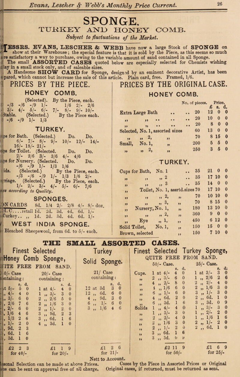 w SPONGE. TUKKEY AjNTU HONEY OOMB. Subject to fluctuations of the Market. JESSES. EVANS, LESCHER & WEBB have now a large Stock of SPONGE on fjp show at their Warehouse ; the special feature is that it is sold by the Piece, as this seems so much jure satisfactory a way to purchase, owing to the variable amount of sand contained in all Sponge. || The small ASSORTED CASES quoted below are especially selected for Chemists wishing ti Lay in a small stock only, and of saleable sizes. A Handsome SHOW CARD for Sponge, designed by an eminent decorative Artist, has been «: pared, which cannot but increase the sale of this article. Plain card, free. Framed, 1/6. PRICES BY THE PIECE. HONEY COMB. (Selected). By the Piece, each. /3 -/6 -/9 1/- 1/6 2/- 2/6 1 3/- 4/- 5/- 6/- 71- 8/- 9/- 10/- .(Stable. (Selected.) By the Piece each. -/6 -/9 1/- 1/3 TURKEY, ps for Bath. (Selected.) Do. Do. 6/- 71- 8/- 9/- 10/- 12/- 14/- 16/- 18/- 21/- oips for Toilet. (Selected. Do. Do. 2/- 2/6 3/- 3/6 4/- 4/6 i:ps for Nursery. (Selected. Do. Do. -/6 -/9 1/- 1/3 1/6 ids. (Selected.) By the Piece, each. -/3 -/6 -/9 1/- 1/3 1/6 2/- H.Tiage. (Selected.) By the Piece, each. V- 2/- 3/- 4/- 5/- 6/- 7/6 ); 2s according to Quality. SPONGES. .ON CARDS 8d. 1/4 2/- 2/8 4/- 8/- doz. .14. C.. . .retail Id. 2d. 3d. 4d. 6d. 1/- Hfurkey.. ,, Id. 2d. 3d. 4d. 6d. 1/- I WEST INDIA SPONGE. i Bleached Sheepswool, from 6d. to 5/- each. PRICES BY THE ORIGINAL CASE. HONEY COMB. No. of pieces Price. £ s. d. Extra Large Bath • • 20 12 0 0 99 99 • » • • • • 20 10 0 0 99 99 • • • • • • 20 8 0 0 Selected, No. 1, assorted sizes 60 13 0 0 tt tt 2, ft 70 8 15 0 Small, No. 1, tt 200 5 5 0 » tt 2, tt 250 3 5 0 TURKEY. Cups for Bath, No. 1 • • 35 21 0 0 99 99 „ 2 • • 35 17 10 0 99 9 9 „ 3 • • 35 14 0 0 „ Toilet, No. 1, assrtd.sizes 70 17 10 0 99 99 tt 2, it 70 10 10 0 99 99 tt 3, tt 70 8 15 0 ,, Nursery, No. 1, ft 180 13 10 0 tt tt t. 2, tt 360 9 0 0 tt Eye » 1, tt 450 6 12 0 Solid Toilet, No. 1, tt 150 15 0 0 Brown, selected it 150 7 10 0 THE SMALL ASSORTED CASES. Finest Selected isHoney Comb Sponge, I’lTE FREE FROM SAND 0/- Case 20/- Case containing : s. d. 1 at 4/- 4 0 1 „ 3/- 3 0 2 „ 2/6 5 0 2 „ 1/6 3 0 2 „ 1'/- 2 0 3 „ 9d. 3 ,, 6d. 1 1 4 „ 3d. 2 3 6 0 £2 2 3 for 40/- £1 1 9 for 20/- Turkey Solid Sponge. 21/ Case containing: s. d. 12 at 3d 3 0 12 „ 6d. 6 0 4 ,, 9d. 3 0 6 ,, 1 /- 6 0 3 „ 1/6 4 6 Finest Selected QUITE FREE 50/- Case. Turkey Sponge, FROM SAND. 25/- Case. Cups. 99 99 99 99 99 99 1 at 4/- 4 2 „ 3/- 6 4 „ 2/- 8 4 „ 1/6 6 6 „ 1/- 6 4 „ 6d. 2 6 ,, 3d. 1 Solids 1 „ 4/- 1 „ s/. 99 99 99 99 99 99 2 „ 2/- 2 „ 1/6 2 „ 1/- 3 ,, 6d. 3 ,, 3d. 4 3 4 3 2 1 0 d. 0 0 0 0 0 0 6 0 0 0 0 0 6 9 1 at 3/- 1 „ 2/6 2 „ 2/- s. d; 3 0 a 1/6 3 „ 1/- 2 ,, 6d. 3 ,, 3d. 0 1 „ 3/- 3 1 „ 2/- 2 1 „ 1/6 6 0 0 0 0 9 0 0 6 2 „ 1/- 2 0 2 ,, 6d. 1 0 £2 11 9 for 50/- £16 9 for 25/- £12 6 for 21/- Nett to Account. sonal Selection can be made at above Prices. Cases by the Piece in Assorted Prices or Original 3s can be sent on approval free of all charge. Original cases, if returned, must be returned as sent.