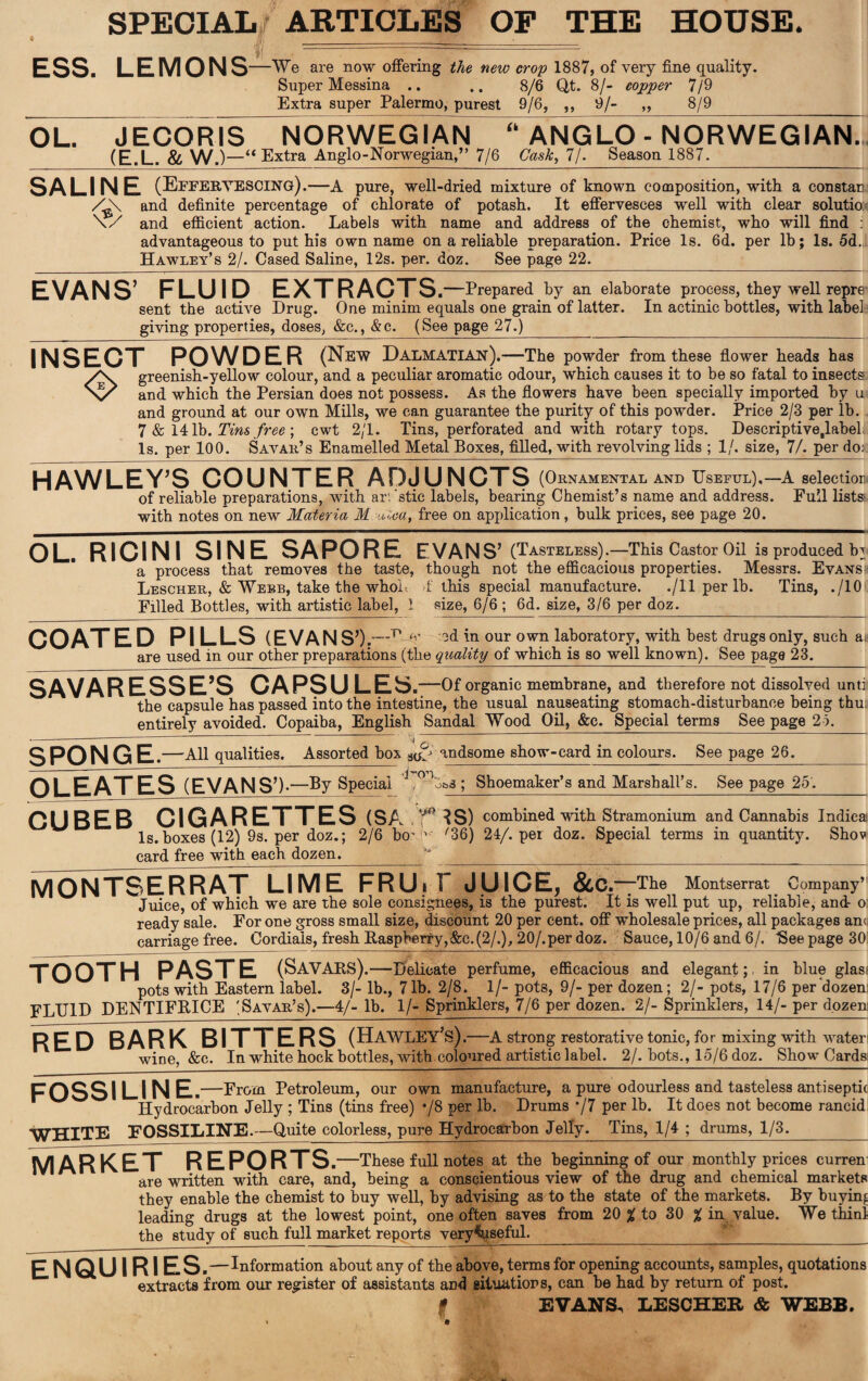 SPECIAL ARTICLES OP THE HOUSE. ESS. LEMONS —We are now offering the new crop 1887, of very fine quality. Super Messina .. .. 8/6 Qt. 8/- copper 7/9 Extra super Palermo, purest 9/6, ,, 9/- ,, 8/9 OL. JECORIS NORWEGIAN “ ANGLO - NORWEGIAN.. (E.L. & W.)-“ Extra Anglo-Norwegian,” 7/6 Cask, 7/. Season 1887. SALINE (EFFERVESCING).—A pure, well-dried mixture of known composition, with a constan and definite percentage of chlorate of potash. It effervesces well with clear solutio: \/ and efficient action. Labels with name and address of the chemist, who will find : advantageous to put his own name on a reliable preparation. Price Is. 6d. per lb; Is. 5d. Hawley’s 2/. Cased Saline, 12s. per. doz. See page 22. EVANS’ FLUID EXTRACTS .—Prepared by an elaborate process, they well repre sent the active Drug. One minim equals one grain of latter. In actinic bottles, with labelj giving properties, doses, &c., &c. (See page 27.) ____ INSECT POWDER (New Dalmatian) .—The powder from these flower heads has greenish-yellow colour, and a peculiar aromatic odour, which causes it to be so fatal to insects X/ and which the Persian does not possess. As the flowers have been specially imported by u and ground at our own Mills, we can guarantee the purity of this powder. Price 2/3 per lb. 7 & 141b. Tins free ; cwt 2/1. Tins, perforated and with rotary tops. Descriptive.label Is. per 100. S Avar’s Enamelled Metal Boxes, filled, with revolving lids ; 1/. size, 7/. per do: HAWLEY’S COUNTER ADJUNCTS (Ornamental and Useful),—A seleetior of reliable preparations, with ar. 'stic labels, bearing Chemist’s name and address. Full lists: with notes on new Materia M ■uZea, free on application, bulk prices, see page 20. OL. RICINI SINE SAPORE EVANS’ (Tasteless).—This Castor Oil is produced b3 a process that removes the taste, though not the efficacious properties. Messrs. Evans; Lescher, & Webb, take the whole 1 this special manufacture. ./11 per lb. Tins, ./10 Filled Bottles, with artistic label, 1 size, 6/6 ; 6d. size, 3/6 per doz._ COATED PILLS (EVANS’ ).—Ujv od in our own laboratory, with best drugs only, such a are used in our other preparations (the quality of which is so well known). See page 23. SAVARESSE’S CAPSULES .—Of organic membrane, and therefore not dissolved unti the capsule has passed into the intestine, the usual nauseating stomach-disturbance being thu; entirely avoided. Copaiba, English Sandal Wood Oil, &c. Special terms See page 25. SPONGE. ,—All qualities. Assorted box ^ andsome show-card in colours. See page 26. OLEATES g’)..—By Special ,015&3; Shoemaker’s and Marshall’s. See page 25. CUBEB CIGARETTES <SA ,’r ?S) combined with Stramonium and Cannabis Indica Is.boxes (12) 9s. per doz.; 2/6 bo' v '36) 24/. per doz. Special terms in quantity. Shov card free with each dozen. ’ _j__ MONTSERRAT LIME FRUiF JUICE, &c .—The Montserrat Company’ Juice, of which we are the sole consignees, is the purest. It is well put up, reliable, and- o; ready sale. For one gross small size, discount 20 per cent, off wholesale prices, all packages am carriage free. Cordials, fresh Raspberry,&c. (2/.), 20/.per doz. Sauce, 10/6 and 6/. ’See page 30 TOOTH PASTE (SAVARS).—Delicate perfume, efficacious and elegant; in blue glas pots with Eastern label. 3/- lb., 71b. 2/8. 1/- pots, 9/- per dozen; 2/- pots, 17/6 per dozen; FLUID DENTIFRICE (S Avar’s).—4/- lb. 1/- Sprinklers, 7/6 per dozen. 2/- Sprinklers, 14/- per dozeni RED BARK BITTERS (Hawley’s) .—A strong restorative tonic, for mixing with wateri wine, &c. In white hock bottles, with coloured artistic label. 2/. bots., 15/6 doz. Show Cards; FO SSI LINE.—From Petroleum, our own manufacture, a pure odourless and tasteless antiseptic Hydrocarbon Jelly ; Tins (tins free) */8 per lb. Drums */7 per lb. It does not become rancid: WHITE FOSSILINE.—Quite colorless, pure Hydrocarbon Jelly. Tins, 1/4 ; drums, 1/3._ market reports .—These full notes at the beginning of our monthly prices curren are written with care, and, being a conscientious view of the drug and chemical markets they enable the chemist to buy well, by advising as to the state of the markets. By buying leading drugs at the lowest point, one often saves from 20 % to 30 % in value. We thinl the study of such full market reports very^qseful._ ENQUIRIES ,—Information about any of the above, terms for opening accounts, samples, quotations extracts from our register of assistants and situations, can be had by return of post. f EVANS, LESCHER & WEBB.