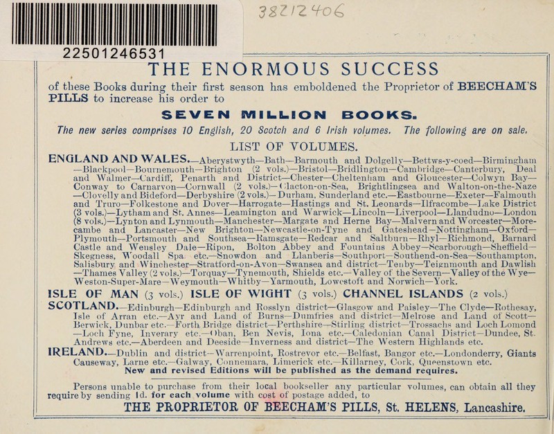 32112^06 22501246531 —...-..... THE ENORMOUS SUCCESS k of these Books during their first season has emboldened the Proprietor of BEECHAM'S PILLS to increase his order to SEVEN MILLION BOOKS. The new series comprises 10 English, 20 Scotch and 6 Irish volumes. The following are on sale. LIST OF VOLUMES. ENGLAND AND WALES.—Aberystwyth —Bath—Barmouth and Dolgelly—Bettws-y-coed—Birmingham —Blackpool—Bournemouth—Brighton (2 vols.)—Bristol—Bridlington—Cambridge—Canterbury, Deal and Walmer—Cardiff, Penarth and District—Chester—Cheltenham and Gloucester—Colwyn Bay— Conway to Carnarvon—Cornwall (2 vols.)—< dacton-on-Sea, Brightlingsea and Walton-on-the-Naze —Clovelly and Bideford—Derbyshire (2 vols.)—Durham, Sunderland etc.—Eastbourne—Exeter—Falmouth and Truro—Folkestone and Dover—Harrogate—Hastings and St. Leonards—Ilfracombe—Lake District (3 vols.)—Lythamand St. Annes—Leamington and Warwick—Lincoln—Liverpool—Llandudno—London (8 vols.)—Lynton and Lynmouth—Manchester—Margate and Herne Bay—Malvern and Worcester—More- cambe and Lancaster—New Brighton—Newcastle-on-Tyne and Gateshead—Nottingham—Oxford— Plymouth—Portsmouth and Southsea—Ramsgate—Redcar and Saltburn—Rhyl—Richmond, Barnard Castle and Wensley Dale—Ripon, Bolton Abbey and Fountains Abbey—Scarborough—Sheffield— Skegness, Woodall Spa. etc.—Snowdon and Llanberis—Southport—Southend-on-Sea—Southampton, Salisbury and Winchester—Stratford-on-Avon—Swansea and district—Tenby—Teignmouth and Dawlish —Thames Valley (2 vols.)—Torquay—Tynemouth, Shields etc.—Valley of the Severn—Valley of the Wye— Weston-Super-Mare—Weymouth—Whitby—Yarmouth, Lowestoft and Norwich—York. ISLE OF MAN (3 vols.) ISLE OF WIGHT (3 vols.) CHANNEL ISLANDS (2 vols.) SCOTLAND.—Edinburgh —Edinburgh and Rosslyn district—Glasgow and Paisley—The Clyde—Rothesay, Isle of Arran etc.—Ayr and Land of Burns—Dumfries and district—Melrose and Land of Scott— Berwick, Dunbar etc.—Forth Bridge district—Perthshire—Stirling district—Trossachs and Loch Lomond —Loch Fyne, Inverary etc.—Oban, Ben Nevis, Iona etc.—Caledonian Canal District—Dundee, St. Andrews etc.—Aberdeen and Deeside—Inverness and district—The Western Highlands etc. IRELAND. —Dublin and district—Warrenpoint, Rostrevor etc.—Belfast, Bangor etc.—Londonderry, Giants Causeway, Larne etc.—Galway, Connemara, Limerick etc.—Killarney, Cork, Queenstown etc. New and revised Editions will be published as the demand requires. Persons unable to purchase from their local bookseller any particular volumes, can obtain all they require by sending Id. for each volume with cost of postage added, to THE PROPRIETOR OF BEECHAM’S PILLS, St. HELENS, Lancashire.