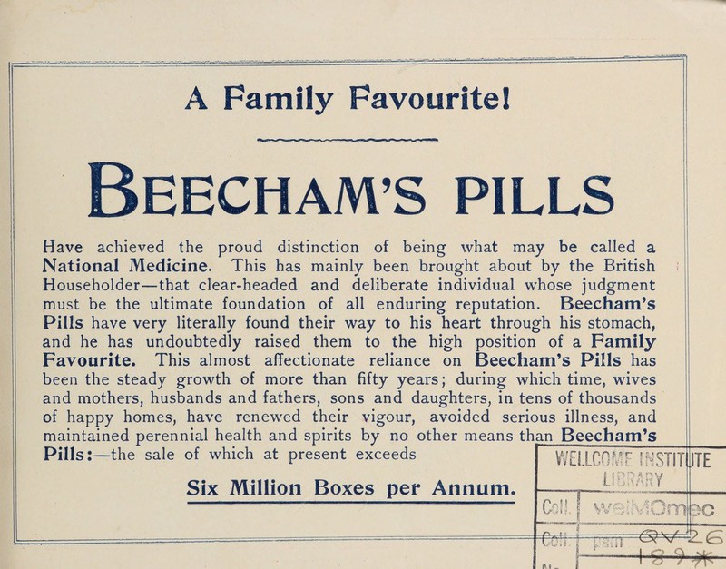 A Family Favourite 1 BEECHAM’S pills Have achieved the proud distinction of being what may be called a National Medicine. This has mainly been brought about by the British Householder—that clear-headed and deliberate individual whose judgment must be the ultimate foundation of all enduring reputation. Beecham’s Pills have very literally found their way to his heart through his stomach, and he has undoubtedly raised them to the high position of a Family Favourite. This almost affectionate reliance on Beecham’s Pills has been the steady growth of more than fifty years; during which time, wives and mothers, husbands and fathers, sons and daughters, in tens of thousands of happy homes, have renewed their vigour, avoided serious illness, and maintained perennial health and spirits by no other means than Beecham’s Pills:—the sale of which at present exceeds Six Million Boxes per Annum. WELLCGf/F INSTITUTE LIBRARY r Coll, i weSMOm /ga -v / /— W •