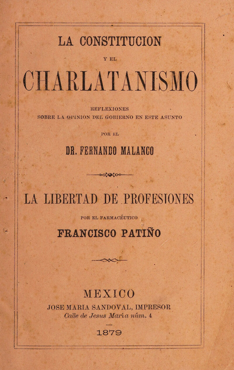 Y EL CHARLATANISMO REFLEXIONES SOBRE LA OPINION DEL GOBIERNO EN ESTE ASUNTO POR EL DH.FERNANDO MALANGO -OOXKC LA LIBERTAD DE PROFESIONES POR EL FARMACEUTICO FRANCISCO PATINO MEXICO JOSE MARIA SANDOVAL, IMPRESOR Calle de Jesús María núm. 4 1879