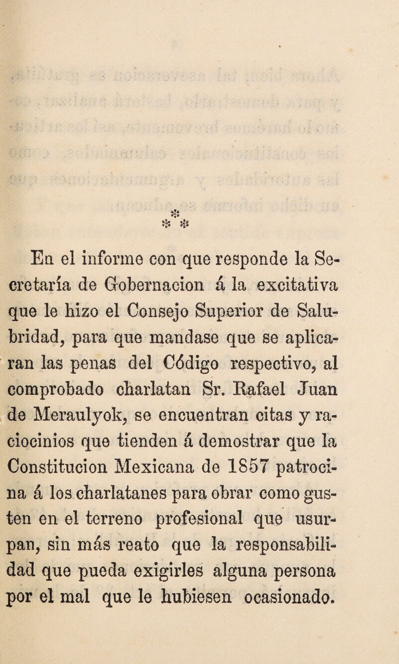 * & t- En el informe con que responde la Se¬ cretaría de Gobernación á la excitativa que le hizo el Consejo Superior de Salu¬ bridad, para que mandase que se aplica¬ ran las penas del Código respectivo, al comprobado charlatán Sr. Eafael Juan de Meraulyok, se encuentran citas y ra¬ ciocinios que tienden á demostrar que la Constitución Mexicana de 1857 patroci¬ na á los charlatanes para obrar como gus¬ ten en el terreno profesional que usur¬ pan, sin más reato que la responsabili¬ dad que pueda exigirles alguna persona por el mal que le hubiesen ocasionado.