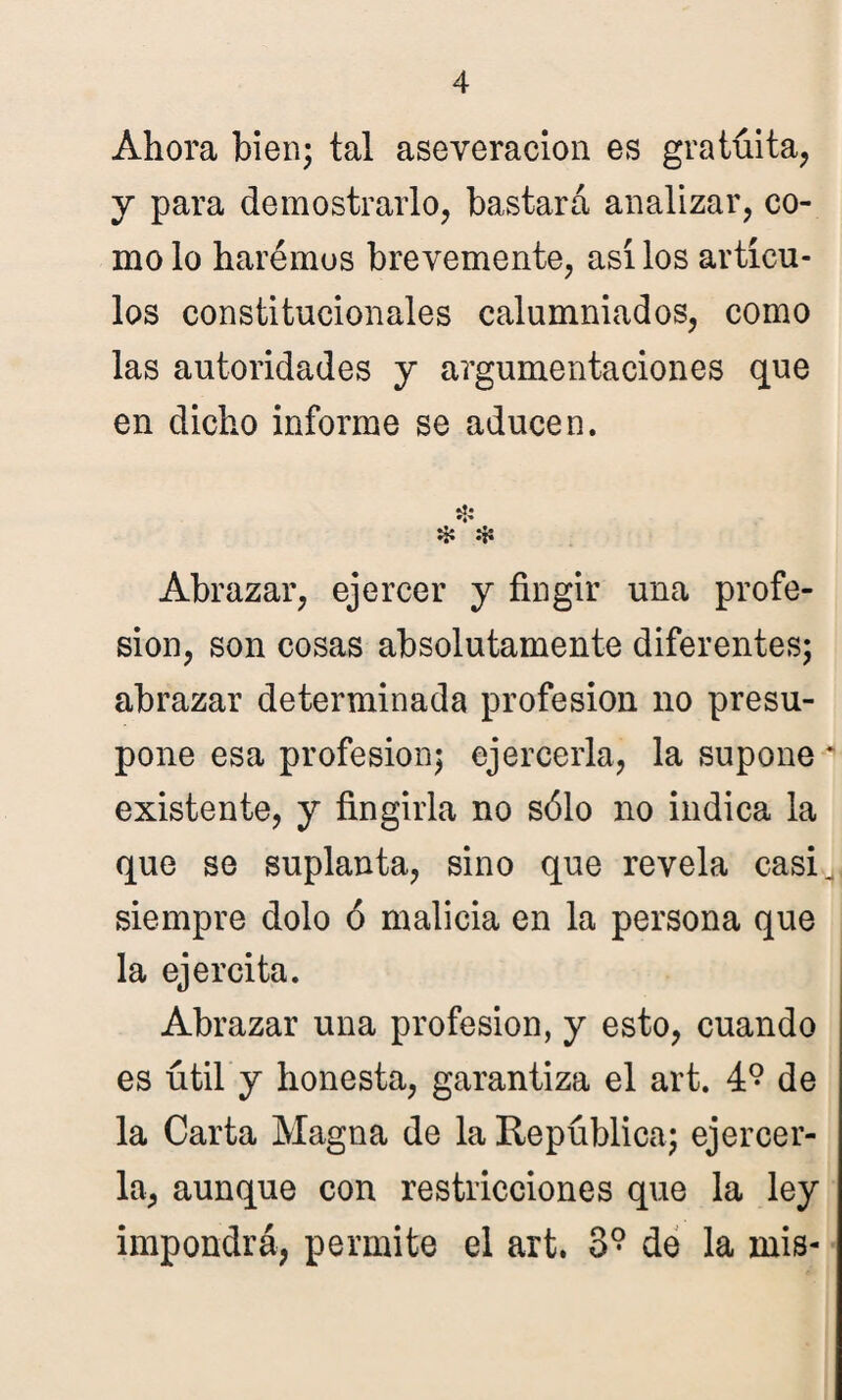 Ahora bien; tal aseveración es gratuita, y para demostrarlo, bastará analizar, co¬ mo lo haremos brevemente, así los artícu¬ los constitucionales calumniados, como las autoridades y argumentaciones que en dicho informe se aducen. Hs ❖ «H Abrazar, ejercer y fingir una profe¬ sión, son cosas absolutamente diferentes; abrazar determinada profesión no presu¬ pone esa profesión; ejercerla, la supone existente, y fingirla no sólo no indica la que se suplanta, sino que revela casi siempre dolo ó malicia en la persona que la ejercita. Abrazar una profesión, y esto, cuando es útil y honesta, garantiza el art. 4° de la Carta Magna de la República; ejercer¬ la, aunque con restricciones que la ley impondrá, permite el art. 3? de la mis-