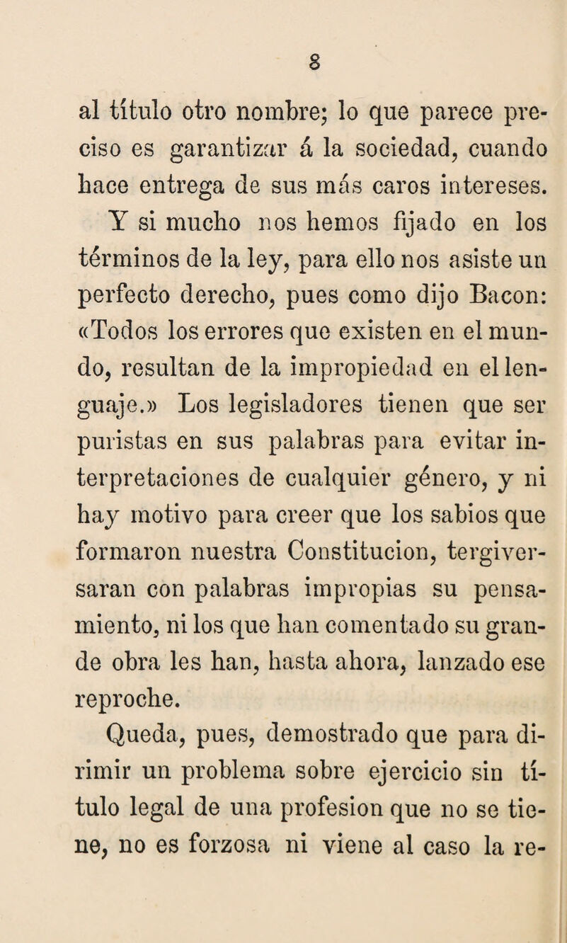 al título otro nombre; lo que parece pre¬ ciso es garantizar á la sociedad, cuando hace entrega de sus más caros intereses. Y si mucho nos hemos fijado en los términos de la ley, para ello nos asiste un perfecto derecho, pues como dijo Bacon: «Todos los errores que existen en el mun¬ do, resultan de la impropiedad en el len¬ guaje.» Los legisladores tienen que ser puristas en sus palabras para evitar in¬ terpretaciones de cualquier género, y ni hay motivo para creer que los sabios que formaron nuestra Constitución, tergiver¬ saran con palabras impropias su pensa¬ miento, ni los que han comentado su gran¬ de obra les han, hasta ahora, lanzado ese reproche. Queda, pues, demostrado que para di¬ rimir un problema sobre ejercicio sin tí¬ tulo legal de una profesión que no se tie¬ ne, no es forzosa ni viene al caso la re-