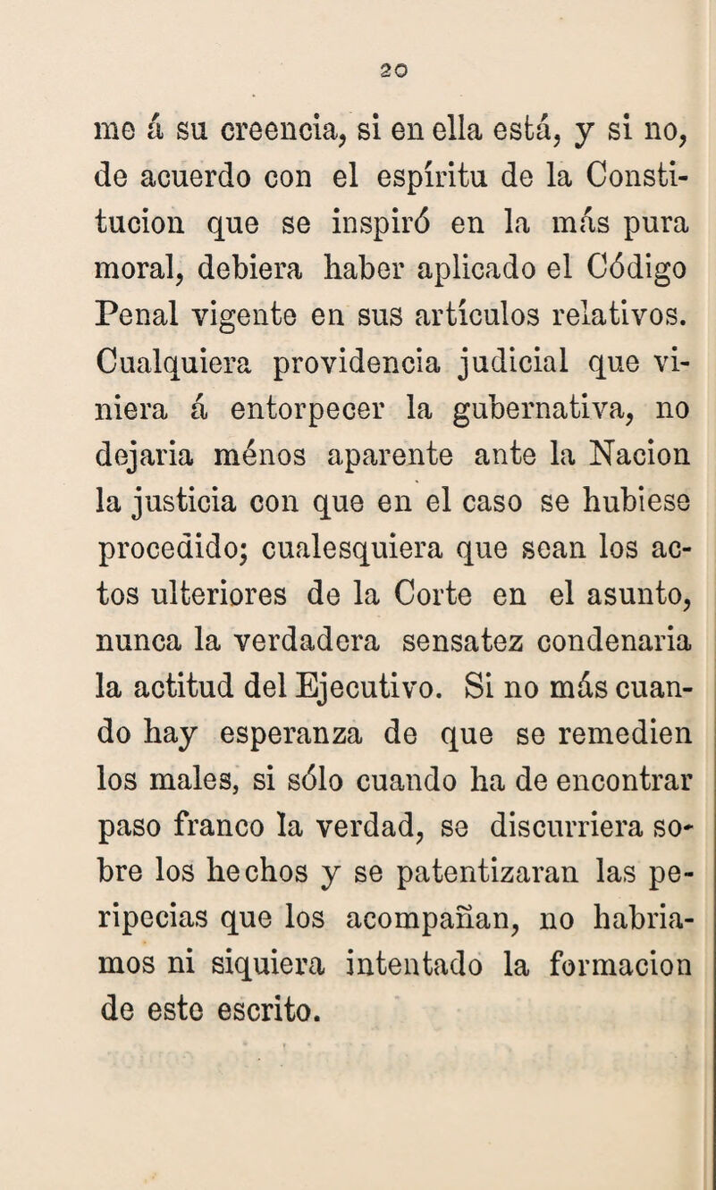 me á su creencia, si en ella está, y si no, de acuerdo con el espíritu de la Consti¬ tución que se inspiró en la más pura moral, debiera haber aplicado el Código Penal vigente en sus artículos relativos. Cualquiera providencia judicial que vi¬ niera á entorpecer la gubernativa, no dejaria ménos aparente ante la Nación la justicia con que en el caso se hubiese procedido; cualesquiera que sean los ac¬ tos ulteriores de la Corte en el asunto, nunca la verdadera sensatez condenarla la actitud del Ejecutivo. Si no más cuan¬ do hay esperanza de que se remedien los males, si sólo cuando ha de encontrar paso franco la verdad, se discurriera so¬ bre los hechos y se patentizaran las pe¬ ripecias que los acompañan, no habría¬ mos ni siquiera intentado la formación de este escrito.