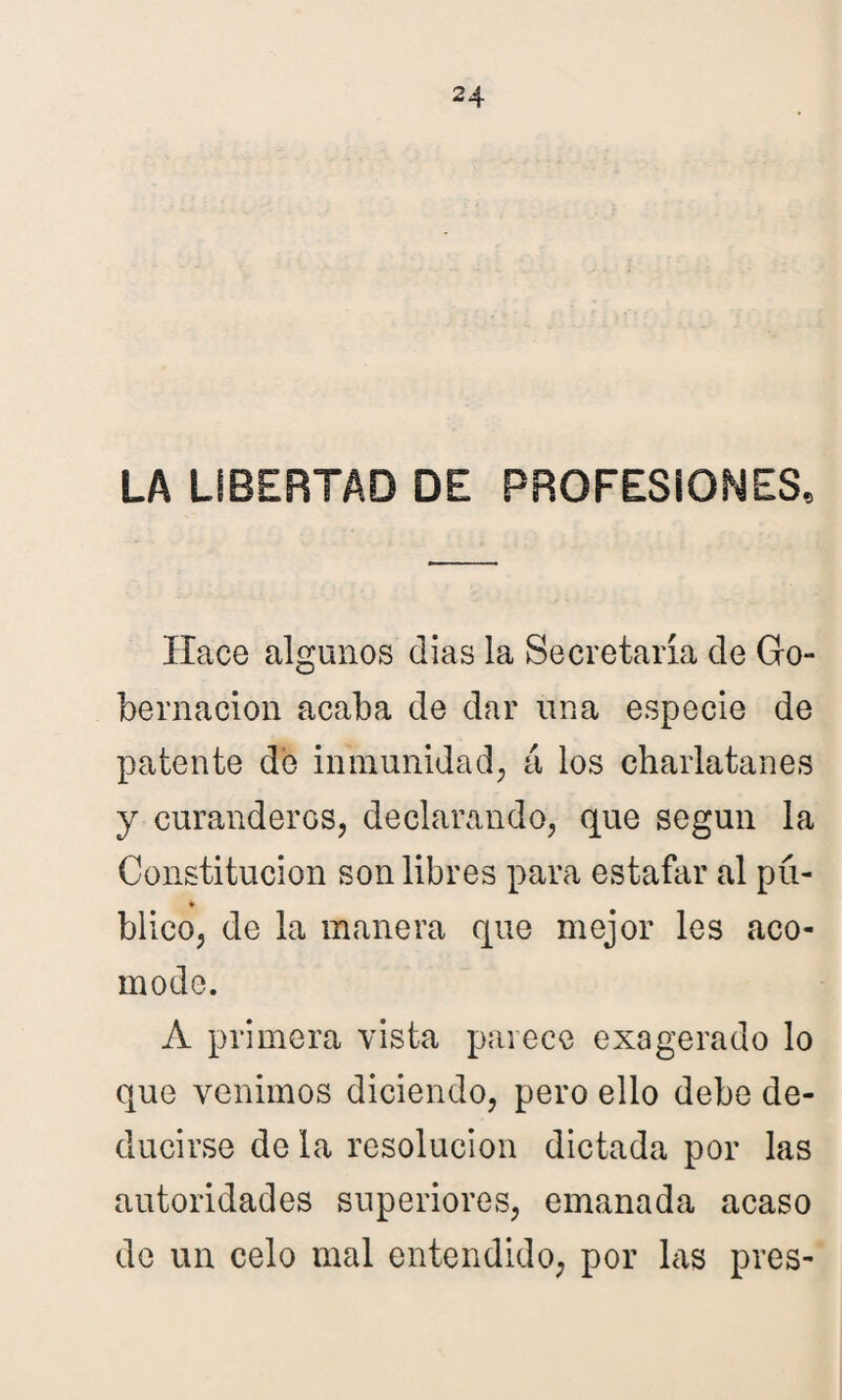 LA LIBERTAD DE PROFESIONES, Hace algunos dias la Secretaría de Go¬ bernación acaba de dar una especie de patente de inmunidad, á los charlatanes y curanderos, declarando, que según la Constitución son libres para estafar al pú¬ blico, de la manera que mejor les aco¬ mode. A primera vista parece exagerado lo que venimos diciendo, pero ello debe de¬ ducirse de la resolución dictada por las autoridades superiores, emanada acaso de un celo mal entendido, por las pres-