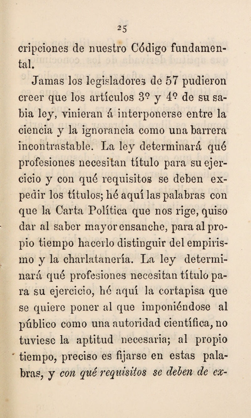 cripciones ele nuestro Código fundamen¬ tal. Jamas los legisladores de 57 pudieron creer que los artículos 3° y 4° de su sa¬ bia ley, vinieran á interponerse entre la ciencia y la ignorancia como una barrera incontrastable. La ley determinará qué profesiones necesitan título para su ejer¬ cicio y con qué requisitos se deben ex¬ pedir los títulos; bé aquí las palabras con que la Carta Política que nos rige, quiso dar al saber mayor ensanche, para al pro¬ pio tiempo hacerlo distinguir del empiris¬ mo y la charlatanería. La ley determi¬ nará qué profesiones necesitan título pa¬ ra su ejercicio, hé aquí la cortapisa que se quiere poner al que imponiéndose al público como una autoridad científica, no tuviese la aptitud necesaria; al propio ’ tiempo, preciso es fijarse en estas pala¬ bras, y con qué requisitos se deben de ex-