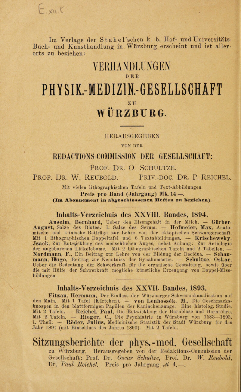 Im Verlage der St ah ersehen k. b. Hof- und Universitäts- Buch- und Kunsthandlung in Würzburg erscheint und ist aller¬ orts zu beziehen: VERHANDLUNGEN PHYSIK.-MEDIZ1N.-GESELLSGHAFT ZU WÜRZBÜRG. HERAUSGEGEBEN VON DER REDACTIONS-COMMISSION DER GESELLSCHAFT: Prof. Dr. O. Schultze. Prof. Dr. W. Reubold. Priv.-doc. Dr. P. Reichel. Mit vielen lithograpliischen Tafeln und Text-Abbildungen. Preis pro Band (Jahrgang) Mk. 14.—. (Im Abonnement in abgeschlossenen Heften zu beziehen). Inhalts-Verzeichnis des XXVIII. Bandes, 1894. Anselm, Bernhard, Ueber den Eisengehalt in der Milch. — Gürber, August, Salze des Blutes: I. Salze des Serum. — Hofmeier, Max, Anato¬ mische und klinische Beiträge zur Lehre von der ektopischen Schwangerschaft. Mit 1 lithographischen Doppeltafel uud 6 Textabbildungen. — Krischewsky, Jsack, Zur Entwicklung des menschlichen Auges, nebst Anhang: Zur Aetiologie der angeborenen Lidkolobome. Mit 2 lithographischen Tafeln und 2 Tabellen. — Nordmann, F., Ein Beitrag zur Lehre von der Bildung der Decidua. — Schau¬ mann, Hugo, Beitrag zur Kenntniss der Gynäkomastie. — Schultze, Oskar, Ueber die Bedeutung der Schwerkraft für die organische Gestaltung, sowie über die mit Hülfe der Schwerkraft mögliche künstliche Erzeugung von Doppel-Miss¬ bildungen. Inhalts-Verzeiclinis des XXV1L Bandes, 1893. Fitzau, Hermann, Der Einfluss der Würzburger Schwemmkanalisation auf den Main. Mit 1 Tafel (Kärtchen). — von Lenliossek, M., Die Gesohmacks- knospen in den blattförmigen Papillen der Kaninchenzunge. Eine histolog. Studie. Mit 2 Tafeln. — Reichel, Paul, Die Entwicklung der Harnblase und Harnröhre. Mit 3 Tafeln. — Rieger, C., Die Psychiatrie in Würzburg von 1583—1893. 1. Theil. — Röder, Julius, Medicinische Statistik der Stadt Würzburg für das Jahr 1891 (mit Einschluss des Jahres 1890). Mit 2 Tafeln. Sitzungsberichte der phys,-med. Gesellschaft zu Würzburg. Herausgegeben von der Redaktions-Commission der Gesellschaft: Prof. Dr. Oscar Schultee, Prof. Dr. W. Reubold, Dr. Faid Reichel. Preis pro Jahrgang dl 4.—.