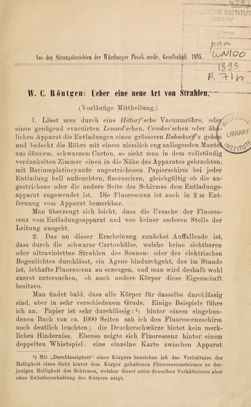 Aus den SiiniMshenclikn der Würzburger Pliysik.-nicilic. (iesellschäft 1895. h&yh UyMOO n si P. - f i in’ W. C. Röntgen: Ueher eine neue Art von Strahlen. (Vorläufige Mittheilung.) 1. Lässt man durch eine Hittorf sehe Vacuumröhre, oder einen genügend evacuirten LenarcCsehen, CVoo&es’schen oder ähn- u. -; liehen Apparat die Entladungen eines grösseren Iiuhmhorfs ge und bedeckt die Röhre mit einem ziemlich eng anliegenden Mante aus dünnem, schwarzem Carton, so sieht man in dem vollständig verdunkelten Zimmer einen in die Nähe des Apparates gebrachten, mit Bariumplatincyanlir angestrichenen Papierschirm bei jeder Entladung hell aufleuchten, fluoresciren, gleichgültig ob die an¬ gestrichene oder die andere Seite des Schirmes dem Entladungs¬ apparat zugewendet ist. Die Fluorescenz ist noch in 2 m Ent¬ fernung vom Apparat bemerkbar. Man überzeugt sich leicht, dass die Ursache der Eluores¬ cenz vom Entladungsapparat und von keiner anderen Stelle der Leitung ausgeht. 2. Das an dieser Erscheinung zunächst Auffallende ist, dass durch die schwarze Cartonhülse, welche keine sichtbaren oder ultravioletten Strahlen des Sonnen- oder des elektrischen Bogenlichtes durchlässt, ein Agens hindurchgeht, das im Stande ist, lebhafte Fluorescenz zu erzeugen, und man wird deshalb wohl zuerst untersuchen, ob auch andere Körper diese Eigenschaft besitzen. Man findet bald, dass alle Körper für dasselbe durchlässig sind, aber in sehr verschiedenem Grade. Einige Beispiele führe ich an. Papier ist sehr durchlässig : 1) hinter einem eingebun¬ denen Buch von ca. 1000 Seiten sah ich den Fluorescenzschirm noch deutlich leuchten ; die Druckerschwärze bietet kein merk¬ liches Hinderniss. Ebenso zeigte sich Fluorescenz hinter einem doppelten Whistspiel; eine einzelne Karte zwischen Apparat 0 Mit „Durchlässigkeit“ eines Körpers bezeichne ich das Verhältnis der Helligkeit eines dicht hinter dem Körper gehaltenen Fluorescenzschirmes zu der¬ jenigen Helligkeit des Schirmes, welcher dieser unter denselben Verhältnissen aber ohne Zwischenschaltung des Körpers zeigt.