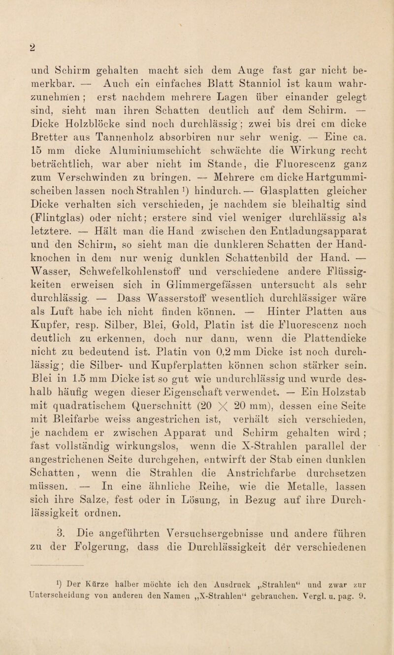 und Schirm gehalten macht sich dem Auge fast gar nicht be¬ merkbar. — Auch ein einfaches Blatt Stanniol ist kaum wahr¬ zunehmen ; erst nachdem mehrere Lagen über einander gelegt sind, sieht man ihren Schatten deutlich auf dem Schirm. — Dicke Holzblöcke sind noch durchlässig ; zwei bis drei cm dicke Bretter aus Tannenholz absorbiren nur sehr wenig. — Eine ca. 15 mm dicke Aluminiumschicht schwächte die Wirkung recht beträchtlich, war aber nicht im Stande, die Fluorescenz ganz zum Verschwinden zu bringen. — Mehrere cm dicke Hartgummi¬ scheiben lassen noch Strahlen hindurch.— Glasplatten gleicher Dicke verhalten sich verschieden, je nachdem sie bleihaltig sind (Flintglas) oder nicht; erstere sind viel weniger durchlässig als letztere. — Hält man die Hand zwischen den Entladungsapparat und den Schirm, so sieht man die dunkleren Schatten der Hand¬ knochen in dem nur wenig dunklen Schattenbild der Hand. — Wasser, Schwefelkohlenstoff und verschiedene andere Flüssig¬ keiten erweisen sich in Glimmergefässen untersucht als sehr durchlässig. — Dass Wasserstoff wesentlich durchlässiger wäre als Luft habe ich nicht finden können. — Hinter Platten aus Kupfer, resp. Silber, Blei, Gold, Platin ist die Fluorescenz noch deutlich zu erkennen, doch nur dann, wenn die Plattendicke nicht zu bedeutend ist. Platin von 0,2 mm Dicke ist noch durch¬ lässig ; die Silber- und Kupferplatten können schon stärker sein. Blei in 1.5 mm Dicke ist so gut wie undurchlässig und wurde des¬ halb häufig wegen dieser Eigenschaft verwendet. — Ein Holzstab mit quadratischem Querschnitt (20 X 20 mm), dessen eine Seite mit Bleifarbe weiss angestrichen ist, verhält sich verschieden, je nachdem er zwischen Apparat und Schirm gehalten wird ; fast vollständig wirkungslos, wenn die X-Strahlen parallel der angestrichenen Seite durchgehen, entwirft der Stab einen dunklen Schatten, wenn die Strahlen die Anstrichfarbe durchsetzen müssen. — In eine ähnliche Reihe, wie die Metalle, lassen sich ihre Salze, fest oder in Lösung, in Bezug auf ihre Durch¬ lässigkeit ordnen. 3. Die angeführten Versuchsergebnisse und andere führen zu der Folgerung, dass die Durchlässigkeit der verschiedenen b Der Kürze halber möchte ich den Ausdruck ,,Strahlen“ und zwar zur Unterscheidung von anderen den Namen ,,X-Strahlen“ gebrauchen. Vergl. u. pag. 9.