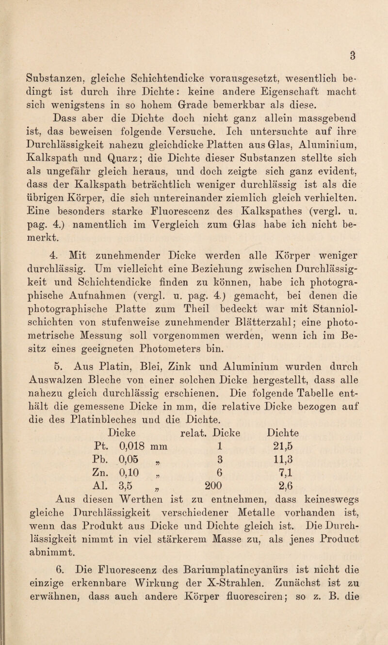 B Substanzen, gleiche Schichten dicke vorausgesetzt, wesentlich be¬ dingt ist durch ihre Dichte: keine andere Eigenschaft macht sich wenigstens in so hohem Grade bemerkbar als diese. Dass aber die Dichte doch nicht ganz allein massgebend ist, das beweisen folgende Versuche. Ich untersuchte auf ihre Durchlässigkeit nahezu gleichdicke Platten aus Glas, Aluminium, Kalkspath und Quarz; die Dichte dieser Substanzen stellte sich als ungefähr gleich heraus, und doch zeigte sich ganz evident, dass der Kalkspath beträchtlich weniger durchlässig ist als die übrigen Körper, die sich untereinander ziemlich gleich verhielten. Eine besonders starke Fluorescenz des Kalkspathes (vergl. u. pag. 4.) namentlich im Vergleich zum Glas habe ich nicht be¬ merkt. 4. Mit zunehmender Dicke werden alle Körper weniger durchlässig. Um vielleicht eine Beziehung zwischen Durchlässig¬ keit und Schichtendicke finden zu können, habe ich photogra¬ phische Aufnahmen (vergl. u. pag. 4.) gemacht, bei denen die photographische Platte zum Theil bedeckt war mit Stanniol¬ schichten von stufenweise zunehmender Blätterzahl; eine photo¬ metrische Messung soll vorgenommen werden, wenn ich im Be¬ sitz eines geeigneten Photometers bin. 5. Aus Platin, Blei, Zink und Aluminium wurden durch Auswalzen Bleche von einer solchen Dicke hergestellt, dass alle nahezu gleich durchlässig erschienen. Die folgende Tabelle ent¬ hält die gemessene Dicke in mm, die relative Dicke bezogen auf die des Platinbleches und die Dichte. Dicke relat. Dicke Dichte Pt. 0,018 mm 1 21,5 Pb. 0,05 r> 3 11,3 Zn. 0,10 v 6 Ul Al. 3,5 200 2,6 Aus diesen Werthen ist zu entnehmen, dass keineswegs gleiche Durchlässigkeit verschiedener Metalle vorhanden ist, wenn das Produkt aus Dicke und Dichte gleich ist. Die Durch¬ lässigkeit nimmt in viel stärkerem Masse zu, als jenes Product abnimmt. 6. Die Fluorescenz des Bariumplatincyanürs ist nicht die einzige erkennbare Wirkung der X-Strahlen. Zunächst ist zu erwähnen, dass auch andere Körper fluoresciren; so z. B. die