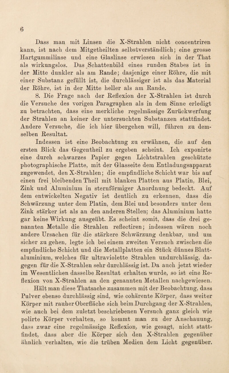 Dass man mit Linsen die X-Strahlen nicht concentriren kann, ist nach dem Mitgetheilten selbstverständlich; eine grosse Hartgummilinse und eine Glaslinse erwiesen sich in der That als wirkungslos. Das Schattenbild eines runden Stabes ist in der Mitte dunkler als am Rande; dasjenige einer Röhre, die mit einer Substanz gefüllt ist, die durchlässiger ist als das Material der Röhre, ist in der Mitte heller als am Rande. 8. Die Frage nach der Reflexion der X-Strahlen ist durch die Versuche des vorigen Paragraphen als in dem Sinne erledigt zu betrachten, dass eine merkliche regelmässige Zurückwerfung der Strahlen an keiner der untersuchten Substanzen stattfindet. Andere Versuche, die ich hier übergehen will, führen zu dem¬ selben Resultat. Indessen ist eine Beobachtung zu erwähnen, die auf den ersten Blick das Gegentheil zu ergeben scheint. Ich exponirte eine durch schwarzes Papier gegen Lichtstrahlen geschützte photographische Platte, mit der Glasseite dem Entladungsapparat zugewendet, den X-Strahlen; die empfindliche Schicht war bis auf einen frei bleibenden Theil mit blanken Platten aus Platin, Blei, Zink und Aluminium in sternförmiger Anordnung bedeckt. Auf dem entwickelten Negativ ist deutlich zu erkennen, dass die Schwärzung unter dem Platin, dem Blei und besonders unter dem Zink stärker ist als an den anderen Stellen; das Aluminium hatte gar keine Wirkung ausgeübt. Es scheint somit, dass die drei ge¬ nannten Metalle die Strahlen reflectiren; indessen wären noch andere Ursachen für die stärkere Schwärzung denkbar, und um sicher zu gehen, legte ich bei einem zweiten Versuch zwischen die empfindliche Schicht und die Metallplatten ein Stück dünnes Blatt¬ aluminium, welches für ultraviolette Strahlen undurchlässig, da¬ gegen für die X-Strahlen sehr durchlässig ist. Da auch jetzt wieder im Wesentlichen dasselbe Resultat erhalten wurde, so ist eine Re¬ flexion von X-Strahlen an den genannten Metallen nachgewiesen. Hält man diese Thatsache zusammen mit der Beobachtung, dass Pulver ebenso durchlässig sind, wie cohärente Körper, dass weiter Körper mit rauher Oberfläche sich beim Durchgang der X-Strahlen, wie auch bei dem zuletzt beschriebenen Versuch ganz gleich wie polirte Körper verhalten, so kommt man zu der Anschauung, dass zwar eine regelmässige Reflexion,, wie gesagt, nicht statt¬ findet, dass aber die Körper sich den X-Strahlen gegenüber ähnlich verhalten, wie die trüben Medien dem Licht gegenüber.