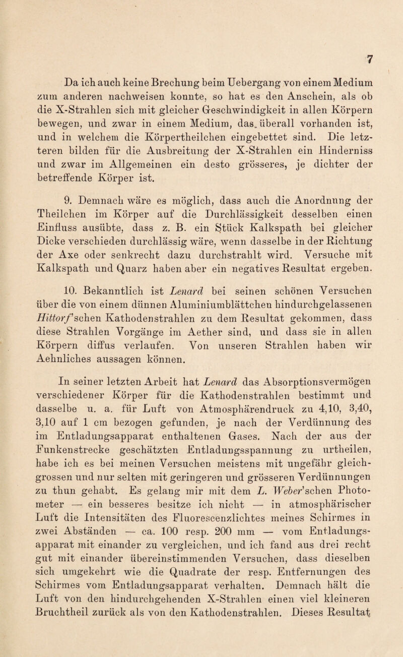 Da ich auch keine Brechung beim Uebergang von einem Medium zum anderen nachweisen konnte, so hat es den Anschein, als ob die X-Strahlen sich mit gleicher Geschwindigkeit in allen Körpern bewegen, und zwar in einem Medium, das„ überall vorhanden ist, und in welchem die Körpertheilchen eingebettet sind. Die letz¬ teren bilden für die Ausbreitung der X-Strahlen ein Hinderniss und zwar im Allgemeinen ein desto grösseres, je dichter der betreffende Körper ist. 9. Demnach wäre es möglich, dass auch die Anordnung der Theilchen im Körper auf die Durchlässigkeit desselben einen Einfluss ausübte, dass z. B. ein Stück Kalkspath bei gleicher Dicke verschieden durchlässig wäre, wenn dasselbe in der Richtung der Axe oder senkrecht dazu durchstrahlt wird. Versuche mit Kalkspath und Quarz haben aber ein negatives Resultat ergeben. 10. Bekanntlich ist Lenard bei seinen schönen Versuchen über die von einem dünnen Aluminiumblättchen hindurchgelassenen Hf^or/’schen Kathodenstrahlen zu dem Resultat gekommen, dass diese Strahlen Vorgänge im Aether sind, und dass sie in allen Körpern diffus verlaufen. Von unseren Strahlen haben wir Aehnliches aussagen können. In seiner letzten Arbeit hat Lenard das Absorptionsvermögen verschiedener Körper für die Kathodenstrahlen bestimmt und dasselbe u. a. für Luft von Atmosphärendruck zu 4,10, 3,40, 3,10 auf 1 cm bezogen gefunden, je nach der Verdünnung des im Entladungsapparat enthaltenen Gases. Nach der aus der Eunkenstrecke geschätzten Entladungsspannung zu urtheilen, habe ich es bei meinen Versuchen meistens mit ungefähr gleich¬ grossen und nur selten mit geringeren und grösseren Verdünnungen zu thun gehabt. Es gelang mir mit dem L. IFe&er’schen Photo¬ meter — ein besseres besitze ich nicht — in atmosphärischer Luft die Intensitäten des Fluorescenzlichtes meines Schirmes in zwei Abständen — ca. 100 resp. 200 mm — vom Entladungs¬ apparat mit einander zu vergleichen, und ich fand aus drei recht gut mit einander übereinstimmenden Versuchen, dass dieselben sich umgekehrt wie die Quadrate der resp. Entfernungen des Schirmes vom Entladungsapparat verhalten. Demnach hält die Luft von den hindurchgehenden X-Strahlen einen viel kleineren Bruchtheil zurück als von den Kathodenstrahlen. Dieses Resultat