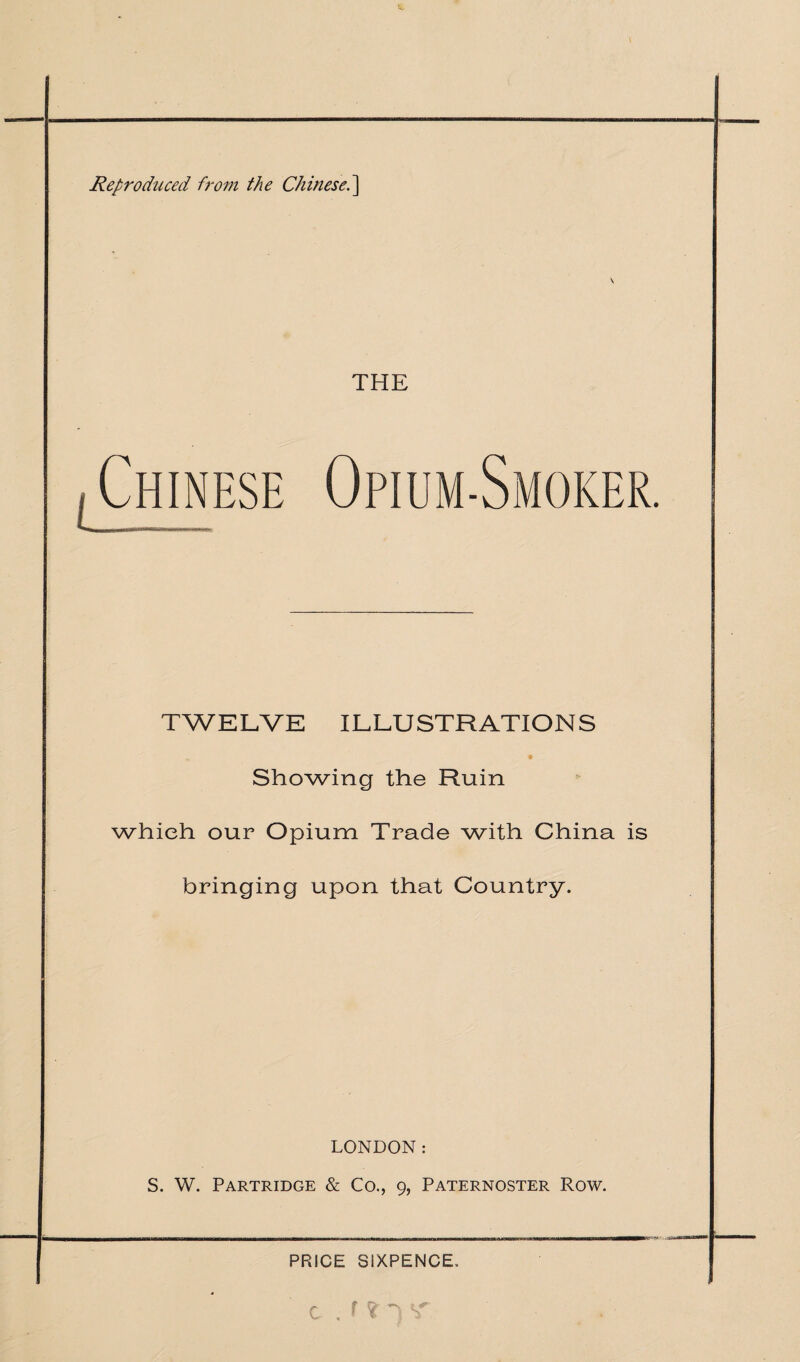 Reproduced from the Chinese.] \ THE TWELVE ILLUSTRATIONS Showing the Ruin which our Opium Trade with China is bringing upon that Country. LONDON: S. W. Partridge & Co., 9, Paternoster Row. ntMf1-III III 1 ihmmui ■[■■■■■■I— Mum ^m— PRICE SIXPENCE. C . f ? ~) S'