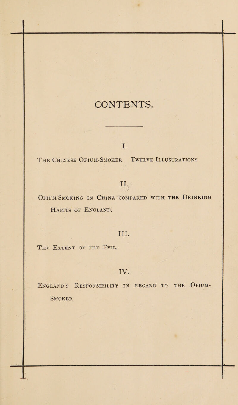 CONTENTS. i. The Chinese Opium-Smoker. Twelve Illustrations. II. Opium-Smoking in China compared with the Drinking Habits of England. III. Thf. Extent of the Evil. IV. England’s Responsibility in regard to the Opium- Smoker.