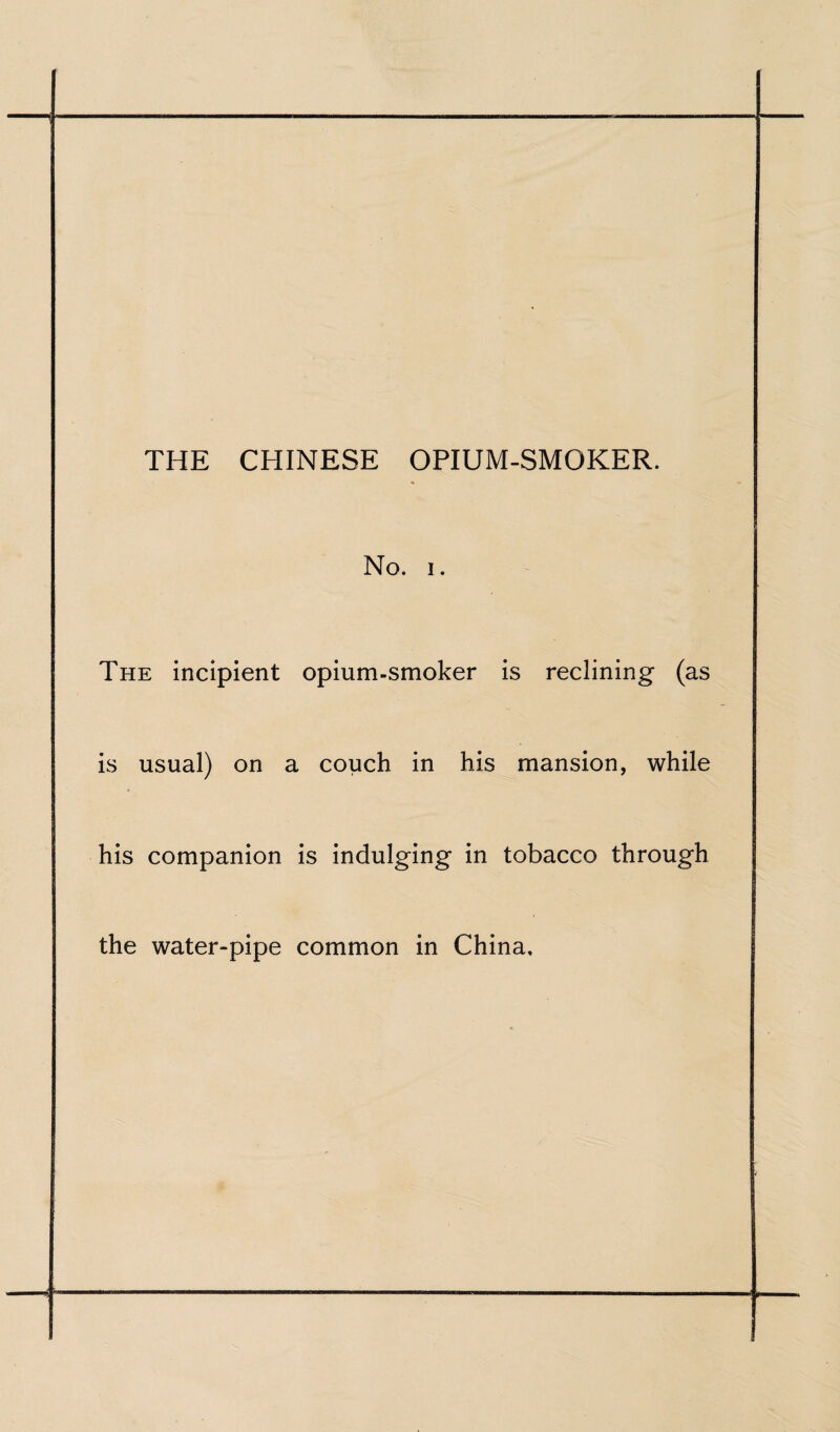 No. i. The incipient opium-smoker is reclining (as is usual) on a couch in his mansion, while his companion is indulging in tobacco through the water-pipe common in China,