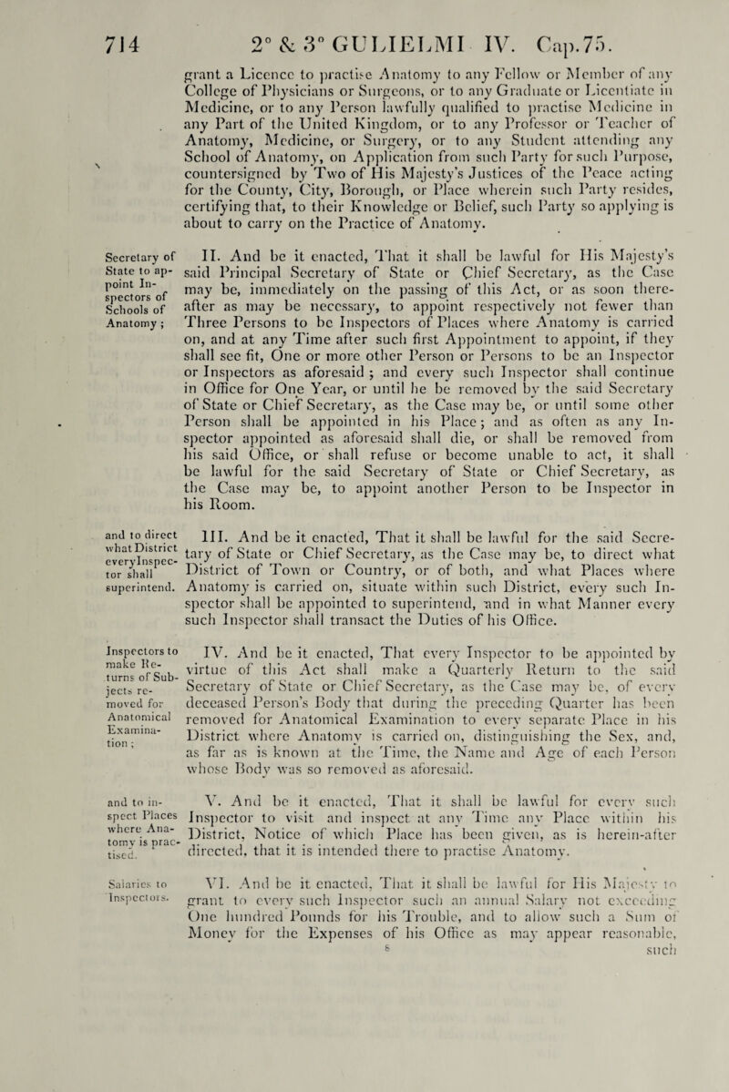 \ Secretary of State to ap¬ point In¬ spectors of Schools of Anatomy ; and to direct what District everylnspec- tor shall superintend. Inspectors to make Re¬ turns of Sub¬ jects re¬ moved for Anatomical Examina¬ tion ; 2° & 3° GULIELMI IV. Cap.75. grant a Licence to practise Anatomy to any Fellow or Member of any College of Physicians or Surgeons, or to any Graduate or Licentiate in Medicine, or to any Person lawfully qualified to practise Medicine in any Part of the United Kingdom, or to any Professor or Teacher of Anatomy, Medicine, or Surgery, or to any7 Student attending any School of Anatomy, on Application from such Party for such Purpose, countersigned by Two of His Majesty’s Justices of the Peace acting for the County, City, Borough, or Place wherein such Party resides, certifying that, to their Knowledge or Belief, such Party so applying is about to carry on the Practice of Anatomy. II. And be it enacted, That it shall be lawful for His Majesty’s said Principal Secretary of State or Chief Secretary, as the Case may be, immediately on the passing of this Act, or as soon there¬ after as may be necessary, to appoint respectively not fewer than Three Persons to be Inspectors of Places where Anatomy is carried on, and at any Time after such first Appointment to appoint, if they shall see fit, One or more other Person or Persons to be an Inspector or Inspectors as aforesaid ; and every such Inspector shall continue in Office for One Year, or until he be removed by the said Secretary of State or Chief Secretary, as the Case may be, or until some other Person shall be appointed in his Place; and as often as any In¬ spector appointed as aforesaid shall die, or shall be removed from his said Office, or shall refuse or become unable to act, it shall be lawful for the said Secretary of State or Chief Secretary, as the Case may be, to appoint another Person to be Inspector in his Ptoom. III. And be it enacted, That it shall be lawful for the said Secre¬ tary of State or Chief Secretary, as the Case may be, to direct what District of Town or Country, or of both, and what Places where Anatomy is carried on, situate within such District, every such In¬ spector shall be appointed to superintend, imd in what Manner every such Inspector shall transact the Duties of his Office. IV. And be it enacted, That, every Inspector to be appointed by virtue of this Act shall make a Quarterly Return to the said Secretary of State or Chief Secretary, as the Case may be, of everv deceased Person’s Body that during the preceding Quarter has been removed for Anatomical Examination to every separate Place in his District where Anatomy is carried on, distinguishing the Sex, and, as far as is known at the Time, the Name and Age of each Person whose Body was so removed as aforesaid. and to in- V. And be it enacted, That it shall be lawful for every such spect Places Inspector to visit and inspect at any Time any Place within his t'ornv^s^'rac Notice of which Place has been given, as is herein-after tiscc.1SP directed, that it is intended there to practise Anatomy. i Salaries to VI. And be it enacted, That it shall be lawful for His Majesty to Inspectors, grant to every such Inspector such an annual Salary not exceeding One hundred Pounds for his Trouble, and to allow such a Sum of Money for the Expenses of his Office as may appear reasonable, 6 such