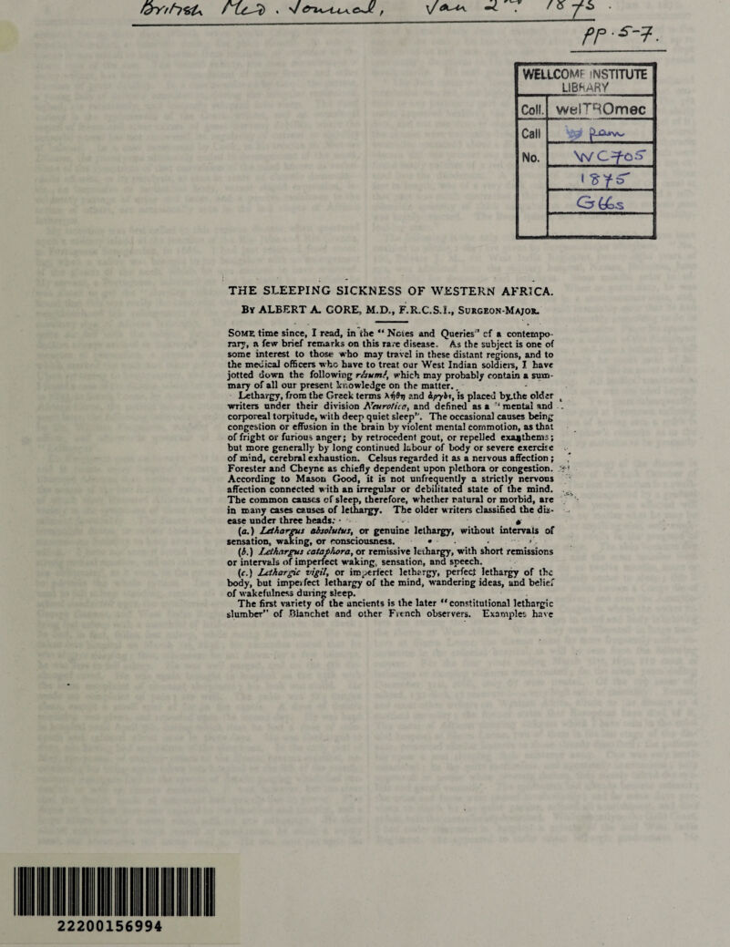 &Yrh<U^ fLC^t) ' v Cru^tA^cJl, \f fP-s~7- WELICOMF INSTITUTE LIBRARY Coll. welTROmec Call No. ■Lurw. V/ i G(Ls THE SLEEPING SICKNESS OF WESTERN AFRICA. By ALBERT A. CORE, M.D., F.R.C.S.I., Surgeon-Major. So?AR time since, I read, in the “ Notes and Queries ’ cf a contempo¬ rary, a few brief remarks on this rare disease. As the subject is one of some interest to those who may travel in these distant regions, and to the medical officers who have to treat our West Indian soldiers, I have jotted down the following rlsumf, which may probably contain a sum¬ mary of all our present knowledge on the matter. t - Lethargy, from the Greek terms and ipybt, is placed by.the older 4 writers under their division Neurotic a y and defined as a ‘mental and corporeal torpitude, with deep quiet sleep. The occasional causes being congestion or effusion in the brain by violent mental commotion, as that of fright or furious anger; by retrocedent gout, or repelled exajjthems; but more generally by long continued labour of body or severe exercise of mind, cerebral exhaustion. Celsus regarded it as a nervous affection ; Forester and Cheync as chiefly dependent upon plethora or congestion. According to Mason Good, it is not unfrequently a strictly nervous affection connected with an irregular or debilitated state of the mind. The common causes of sleep, therefore, whether natural or morbid, are in many cases causes of lethargy. The older writers classified the db- ease under three heads: • . # [a.) Letharrus absolvtvs, or genuine lethargy, without intervals of sensation, waking, or consciousness. • • • (b.) Lethargus cataphora, or remissive lethargy, with short remissions or intervals of imperfect waking, sensation, and speech. (c.) Lethargic vigil, or imperfect lethargy, perfect lethargy of the body, but imperfect lethargy of the mind, wandering ideas, and belief of wakefulness during sleep. The first variety of the ancients is the later “constitutional lethargic slumber” of Bianehet and other French observers. Examples hate 22200156994