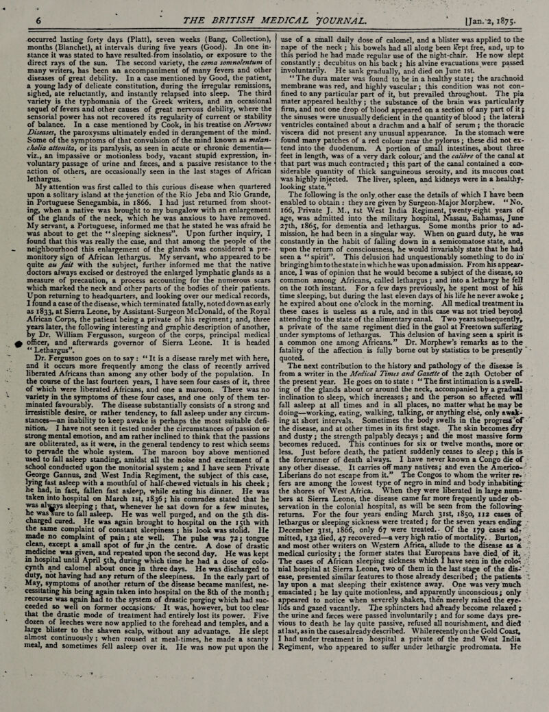 occurred lasting forty days (Platt), seven weeks (Bang, Collection), months (Blanchet), at intervals during five years (Good). In one in¬ stance it was stated to have resulted-from insolatio, or exposure to the direct rays of the sun. The second variety, the coma somnolentum of many writers, has been an accompaniment of many fevers and other diseases of great debility. In a case mentioned by Good, the patient, a young lady of delicate constitution, during the irregular remissions, sighed, ate reluctantly, and instantly relapsed into sleep. The third variety is the typhomania of the Greek writers, and an occasional sequel of fevers and other causes of great nervous debility, where the sensorial power has not recovered its regularity of current or stability of balance. In a case mentioned by Cook, in his treatise on Nervous Diseases, the paroxysms ultimately ended in derangement of the mind. Some of the symptoms of that convulsion of the mind known as melan¬ cholia attonita, or its paralysis, as seen in acute or chronic dementia— viz., an impassive or motionless body, vacant stupid expression, in¬ voluntary passage of urine and faeces, and a passive resistance to the action of others, are occasionally seen in the last stages of African lethargus. My attention was first called to this curious disease when quartered upon a solitary island at the junction of the Rio Jeba and Rio Grande, in Portuguese Senegambia, in 1866. I had just returned from shoot¬ ing, when a native was brought to my bungalow with an enlargement of the glands of the neck, which he was anxious to have removed. My servant, a Portuguese, informed me that he stated he was afraid he was about to get the “sleeping sickness”. Upon further inquiry, I found that this was really the case, and that among the people of the neighbourhood this enlargement of the glands wras considered a pre¬ monitory sign of African lethargus. My servant, who appeared to be quite au fait with the subject, further informed me that the native doctors always excised or destroyed the enlarged lymphatic glands as a measure of precaution, a process accounting for the numerous scars which marked the neck and other parts of the bodies of their patients. Upon returning to headquarters, and looking over our medical records, I found a case of the disease, which terminated fatally, noted down as early as 1833, at Sierra Leone, by Assistant-Surgeon McDonald, of the Royal African Corps, the patient being a private of his regiment; and, three years later, the following interesting and graphic description of another, by Dr. William Fergusson, surgeon of the corps, principal medical officer, and afterwards governor of Sierra Leone. It is headed “ Lethargus”. Dr. Fergusson goes on to say : “ It is a disease rarely met with here, and it occurs more frequently among the class of recently arrived liberated Africans than among any other body of the population. In the course of the last fourteen years, I have seen four cases of it, three of which were liberated Africans, and one a maroon. There was no variety in the symptoms of these four cases, and one only of them ter¬ minated favourably. The disease substantially consists of a strong and irresistible desire, or rather tendency, to fall asleep under any circum¬ stances—an inability to keep awake is perhaps the most suitable defi¬ nition. I have not seen it tested under the circumstances of passion or strong mental emotion, and am rather inclined to think that the passions are obliterated, as it were, in the general tendency to rest which seems to pervade the whole system. The maroon boy above mentioned used to fall asleep standing, amidst all the noise and excitement of a school conducted ujjon the monitorial system ; and I have seen Private George Gannus, 2nd West India Regiment, the subject of this case, lying fast asleep with a mouthful of half-chewed victuals in his cheek; he had, in fact, fallen fast asleep, while eating his dinner. He was taken into hospital on March 1st, 1836; his comrades stated that he was alleys sleeping; that, whenever he sat down for a few minutes, he was sure to fall asleep. He was well purged, and on the 5th dis- charged cured. He was again brought to hospital on the 15th with the same complaint of constant sleepiness ; his look was stolid. He made no complaint of pain; ate well; The pulse was 72; tongue clean, except a small spot of fur Jn the centre. A dose of drastic medicine was given, and repeated upon the second day. He was kept in hospital until April 5th, during which time he had a dose of colo- cynth and calomel about once jn three days. He was discharged to duty, not having had any return of the sleepiness. In the early part of May, symptoms of another return of the disease became manifest, ne¬ cessitating his being again taken into hospital on the 8th of the month; recourse was again had to the system of drastic purging which had suc¬ ceeded so well on former occasions/ It was, however, but too clear that the drastic mode of treatment had entirely lost its power. Five dozen of leeches were now applied to the forehead and temples, and a large blister to the shaven scalp, without any advantage. He slept almost continuously; when roused at meal-times, he made a scanty meal, and sometimes fell asleep over it. He was now put upon the use of a small daily dose of calomel, and a blister was applied to the nape of the neck ; his bowels had all alorlg been kept free, and, up to this period he had made regular use of the night-chair. He now slept constantly ; decubitus on his back ; his alvine evacuations were passed involuntarily. He sank gradually, and died on June 1st. “The dura mater was found to. be in a healthy state; the arachnoid membrane was red, and highly vascular; this condition was not con¬ fined to any particular part of it, but prevailed throughout. The pia mater appeared healthy; the substance of the brain was particularly firm, and not one drop of blood appeared on a section of any part of it; the sinuses were unusually deficient in the quantity of blood ; the lateral ventricles contained about a drachm and a half of serum ; the thoracic viscera did not present any unusual appearance. In the stomach were found many patches of a red colour near the pylorus ; these did not ex¬ tend into the duodenum. A portion of small intestines, about three feet in length, was of a very dark colour,' and the calibre of the canal at that part was much contracted; this part of the canal contained a con¬ siderable quantity of thick sanguineous serosity, and its mucous coat was highly injected. The liver, spleen, and kidneys were in a healthy- looking state.” The following is the only, other case the details of which I have been enabled to obtain : they are given by Surgeon-Major Morphew. “ No. 166, Private J. M.t 1st West India Regiment, twenty-eight years of age, was admitted into the military hospital, Nassau, Bahamas, June 27th, 1865, for dementia and lethargus. Some months prior to ad¬ mission, he had been in a singular way. When on guard duty, he was constantly in the habit of falling down in a semicomatose state, and, upon the return of consciousness, he would invariably state that he had seen a “ spirit”. This delusion had unquestionably something to do in bringinghim to the state in which he was upon admission. From his appear¬ ance, I was of opinion that he would become a subject of the disease, so common among Africans, called lethargus ; and into a lethargy he fell on the 10th instant. For a few days previously, he spent most of his time sleeping, but during the last eleven days of his life he never awoke ; he expired about one o’clock in the morning. All medical treatment in these cases is useless as a rule, and in this case was not tried beyond attending to the state of the alimentary canal. Two years subsequently, a private of the same regiment died in the gaol at Freetown suffering under symptoms of lethargus. This delusion of having seen a spirit is a common one among Africans.” Dr. Morphew’s remarks as to the fatality of the affection is fully borne out by statistics to be presently ' • quoted. The next contribution to the history and pathology of the disease is from a writer in the Medical Times and Gazette of the 24th October of the present year. He goes on to state : ** The first intimation is a swell¬ ing of the glands about or around the neck, accompanied by a gradual inclination to sleep, which increases; and the person so affected will fall asleep at all times and in all places, no matter what he may be doing—working, eating, walking, talking, or anything else, only awak¬ ing at short intervals. Sometimes the body swells in the progress'^of the disease, and at other times in its first stage. The skin becomes dry and dusty; the strength palpably decays ; and the most massive form becomes reduced. This continues for six or twelve months, more or less. Just before death, the patient suddenly ceases to sleep; this is the forerunner of death always. I have never known a Congo die of any other disease.. It carries off many natives; and even the Americo- ’ Liberians do not escape from it.” The Congos to whom the writer re¬ fers are among the loivest type of negro in mind and body inhabiting the shores of West Africa. When they were liberated in large num¬ bers at Sierra Leone, the disease came far more frequently under ob¬ servation in the colonial hospital, as will be seen from the following returns. For the four years ending March 31st, 1850, 112 cases of lethargus or sleeping sickness were treated ; for the seven years ending .• December 31st, 1866, only 67 were treated. - Of the 179 cases ad¬ mitted, 132 died, 47 recovered—a very high ratio of mortality. . Burton, and most other writers on Western Africa, allude to the disease as aL medical curiosity; the former states that Europeans have died of it. The cases of African sleeping sickness which I have seen in the color nial hospital at Sierra Leone, two of them in the last stage of the dis- ’. ease, presented similar features to those already described; the patients- lay upon a mat sleeping their existence away. One was very much emaciated ; he lay quite motionless, and apparently unconscious; only appeared to notice when severely shaken, then merely raised the eye¬ lids and gazed vacantly. The sphincters had already become relaxed ; the urine and faeces were passed involuntarily; and for some days pre¬ vious to death he lay quite passive, refused all nourishment, and died atlast, asin the cases already described. While recently on the Gold Coast, I had under treatment in hospital a private of the 2nd West India Regiment, who appeared to suffer under lethargic prodromata. He