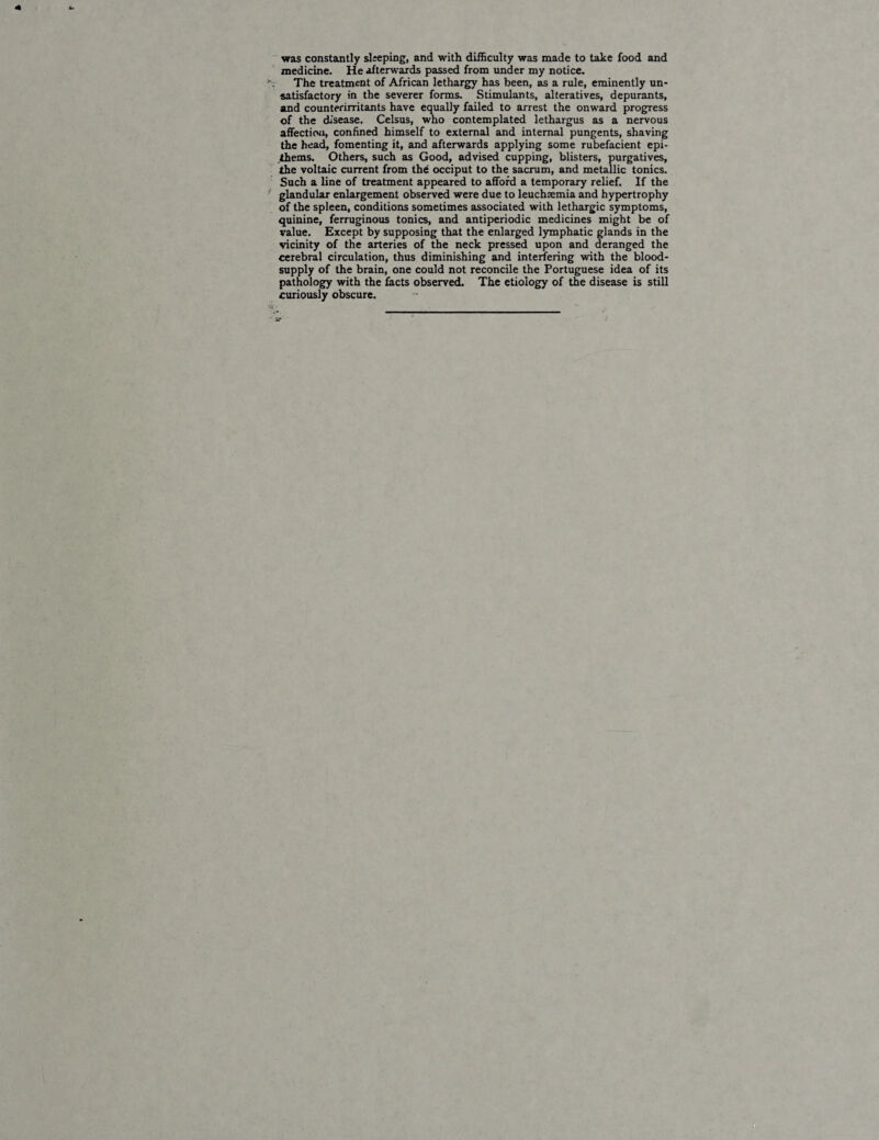 was constantly sleeping, and with difficulty was made to take food and medicine. He afterwards passed from under my notice. The treatment of African lethargy has been, as a rule, eminently un¬ satisfactory in the severer forms. Stimulants, alteratives, depurants, and counterirritants have equally failed to arrest the onward progress of the disease. Celsus, who contemplated lethargus as a nervous affection, confined himself to external and internal pungents, shaving the head, fomenting it, and afterwards applying some rubefacient epi- ihems. Others, such as Good, advised cupping, blisters, purgatives, the voltaic current from the occiput to the sacrum, and metallic tonics. Such a line of treatment appeared to afford a temporary relief. If the glandular enlargement observed were due to leuchaemia and hypertrophy of the spleen, conditions sometimes associated with lethargic symptoms, quinine, ferruginous tonics, and antiperiodic medicines might be of value. Except by supposing that the enlarged lymphatic glands in the vicinity of the arteries of the neck pressed upon and deranged the cerebral circulation, thus diminishing and interfering with the blood- supply of the brain, one could not reconcile the Portuguese idea of its pathology with the facts observed. The etiology of the disease is still curiously obscure. atr