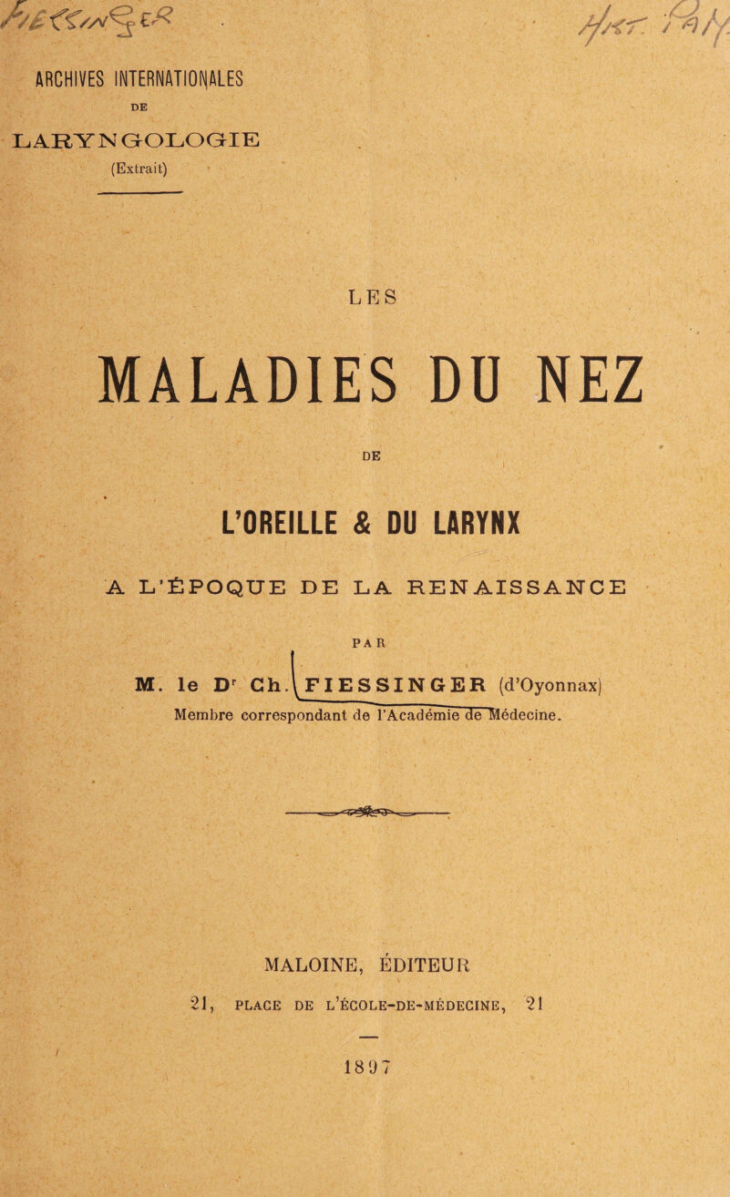 ARCHIVES INTERNATIONALES DE LARYN GOLOGIE (Extrait) L E S MALADIES DU NEZ L’OREILLE & DU LARYNX A L’ÉPOQUE DE LA RENAISSANCE PAR M. le Dr Ch.\FIESSINGER (d’Oyonnax) Membre correspondant de l’Académie de Médecine. —-■-_._ MALOINE, ÉDITEUR 21, PLAGE DE l’ÉCOLE-DE-MÉDECINE, 21