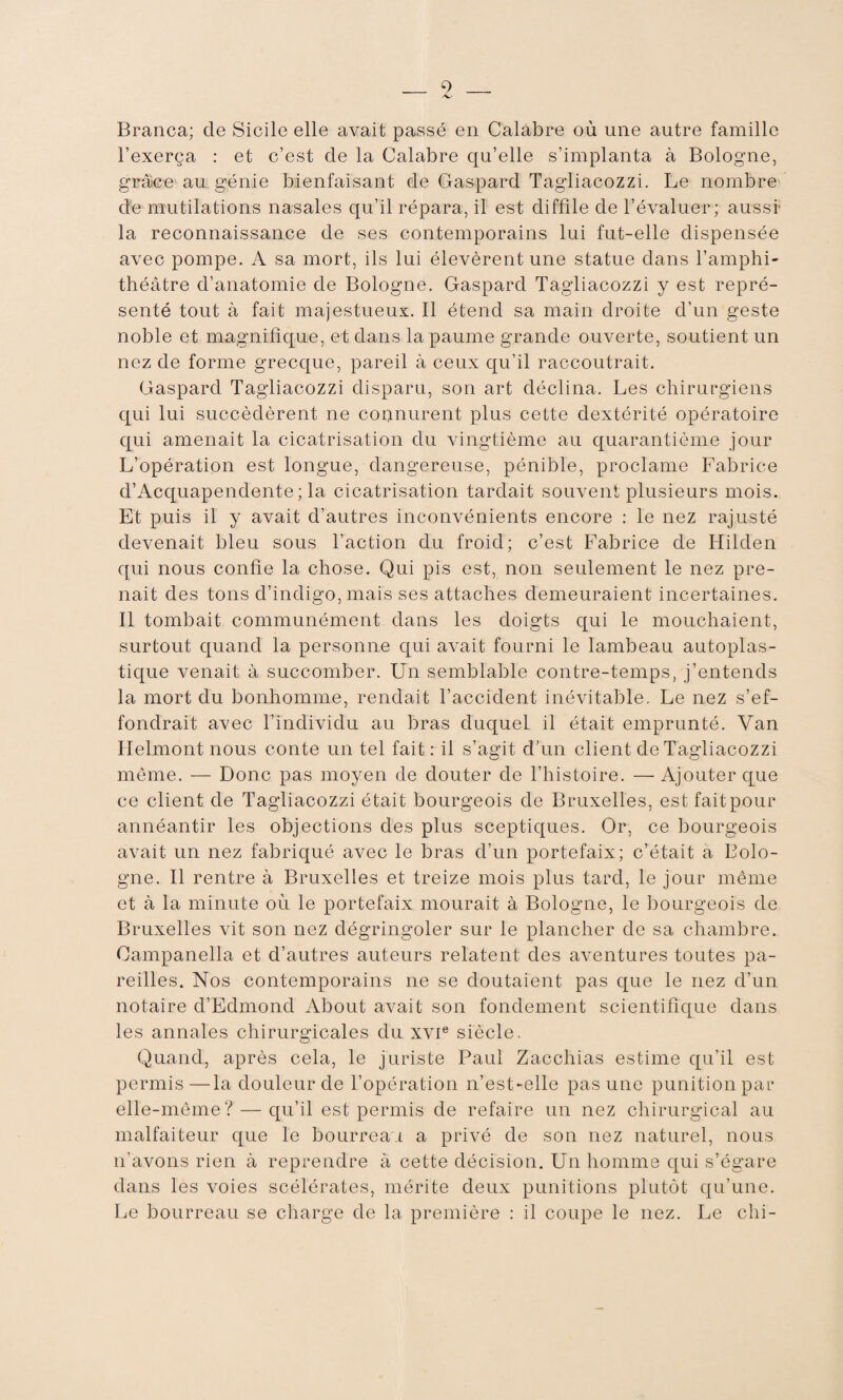 Branca; cle Sicile elle avait passé en Calabre où une autre famille l’exerça : et c’est cle la Calabre qu’elle s’implanta à Bologne, grâce au génie bienfaisant de Gaspard Tagliacozzi. Le nombre de mutilations nasales qu’il répara, il est diffîle de l’évaluer; aussi- la reconnaissance de ses contemporains lui fut-elle dispensée avec pompe. A sa mort, ils lui élevèrent une statue dans l’amphi¬ théâtre d’anatomie de Bologne. Gaspard Tagliacozzi y est repré¬ senté tout à fait majestueux. Il étend sa main droite d’un geste noble et magnifique, et dans la paume grande ouverte, soutient un nez de forme grecque, pareil à ceux qu’il raccoutrait. Gaspard Tagliacozzi disparu, son art déclina. Les chirurgiens qui lui succédèrent ne connurent plus cette dextérité opératoire qui amenait la cicatrisation du vingtième au quarantième jour L’opération est longue, dangereuse, pénible, proclame Fabrice cl’Acquapenclente ; la cicatrisation tardait souvent plusieurs mois. Et puis il y avait d’autres inconvénients encore : le nez rajusté devenait bleu sous l’action du froid; c’est Fabrice de Hilden qui nous confie la chose. Qui pis est, non seulement le nez pre¬ nait des tons d’indigo, mais ses attaches demeuraient incertaines. Il tombait communément dans les doigts qui le mouchaient, surtout quand la personne qui avait fourni le lambeau autoplas¬ tique venait à succomber. Un semblable contre-temps, j’entends la mort du bonhomme, rendait l’accident inévitable. Le nez s’ef¬ fondrait avec l’individu au bras duquel il était emprunté. Van Helmont nous conte un tel fait: il s’agit d'un client de Tagliacozzi même. — Donc pas moyen de douter de l’histoire. —Ajouter que ce client de Tagliacozzi était bourgeois de Bruxelles, est fait pour annéantir les objections des plus sceptiques. Or, ce bourgeois avait un nez fabriqué avec le bras d’un portefaix; c’était à Bolo¬ gne. Il rentre à Bruxelles et treize mois plus tard, le jour même et à la minute où le portefaix mourait à Bologne, le bourgeois de Bruxelles vit son nez dégringoler sur le plancher de sa chambre. Oampanella et d’autres auteurs relatent des aventures toutes pa¬ reilles. Nos contemporains ne se doutaient pas que le nez d’un notaire d’Edmond About avait son fondement scientifique dans les annales chirurgicales du xvie siècle. Quand, après cela, le juriste Paul Zacchias estime qu’il est permis—la douleur de l’opération n’est-elle pas une punition par elle-même? — qu’il est permis de refaire un nez chirurgical au malfaiteur que le bourreau a privé de son nez naturel, nous n’avons rien à reprendre à cette décision. Un homme qui s’égare dans les voies scélérates, mérite deux punitions plutôt qu’une. Le bourreau se charge de la première : il coupe le nez. Le chi-