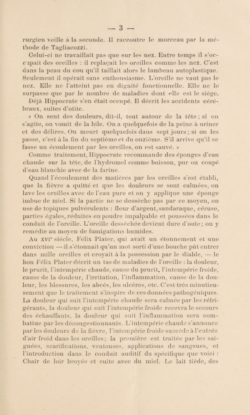 rurgien veille à la seconde, il raccoutre le morceau par la mé¬ thode de Tagliacozzi. Oelui-ci ne travaillait pas que sur les nez. Entre temps il s’oc¬ cupait des oreilles : il replaçait les oreilles comme les nez. C’est dans la peau du cou qu’il taillait alors le lambeau autoplastique. Seulement il opérait sans enthousiasme. L’oreille ne vaut pas le nez. Elle ne l’atteint pas en dignité fonctionnelle. Elle ne le surpasse que par le nombre de maladies dont elle est le siège. Déjà Hippocrate s’en était occupé. Il décrit les accidents céré¬ braux, suites d’otite. « On sent des douleurs, dit-il, tout autour de la tête ; si on s’agite, on vomit de la bile. On a quelquefois de la peine à uriner et des délires. On meurt quelquefois dans sept jours ; si on les passe, c’est à la fin du septième et du onzième. S’il arrive qu’il se fasse un écoulement par les oreilles, on est sauvé. » Comme traitement, Hippocrate recommande des éponges d’eau chaude sur la tête, de l’hydromel comme boisson, pur ou coupé d’eau blanchie avec de la farine. Quand l’écoulement des matières par les oreilles s’est établi, que la fièvre a quitté et que les douleurs se sont calmées, on lave les oreilles avec de l’eau pure et on y applique une éponge imbue de miel. Si la partie ne se dessèche pas par ce moyen, on use de topiques pulvérulents : fleur d’argent, sandaraque, céruse, parties égales, réduites en poudre impalpable et poussées dans le conduit de l’oreille. L’oreille desséchée devient dure d’ouïe; on y remédie au moyen de fumigations humides. Au XVIe siècle, Félix Plater, qui avait un étonnement et une conviction — il s’étonnait qu’un mot sorti d’une bouche pût entrer dans mille oreilles et croyait à la possession par le diable, — le bon Félix Plater décrit un tas de maladies de l’oreille : la douleur, le prurit, l’intempérie chaude, cause du prurit, l’intempérie froide, cause de la douleur, l’irritation, l’inflammation, cause de la dou¬ leur, les blessures, les abcès, les ulcères, etc. C’est très minutieu¬ sement que le traitement s’inspire de ces données pathogéniques. La douleur qui suit l’intempérie chaude sera calmée par les réfri¬ gérants, la douleur qui suit l’intempérie froide recevra le secours des échauffants, la douleur qui suit l’inflammation sera com¬ battue par les décongestionnants. L’intempérie chaude s’annonce par les douleurs de la fièvre, l’intempérie froide succède à l’entrée d’air froid dans les oreilles; la première est traitée par les sai¬ gnées, scarifications, ventouses, applications de sangsues, et l’introduction dans le conduit auditif du spécifique que voici : Chair de loir broyée et cuite avec du miel. Le lait tiède, des