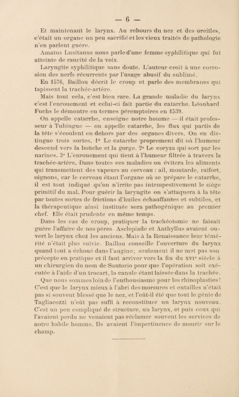 Et maintenant le larynx. Au rebours du nez et des oTeiiles, c’était un organe un peu sacrifié et les vieux traités de pathologie n’en parlent guère. Amatus Lusifcanus nous parle d’une femme syphilitique qui fut atteinte de raucité de la voix. Laryngite syphilitique sans doute. L’auteur croit à une corro¬ sion des nerfs récurrents par l’usage abusif du sublimé. En 1576, Baillou décrit le croup et parle des membranes qui tapissent la trachée-artère. Mais tout cela, c’est bien rare. La grande maladie du larynx c’est l’enrouement et celui-ci fait partie du catarrhe. Léonhard Fuchs le démontre en termes péremptoires en 1539. On appelle catarrhe, enseigne notre homme — il était profes¬ seur à Tubingue — on appelle catarrhe, les flux qui partis de la tête s’écoulent en dehors par des organes divers. On en dis¬ tingue trois sortes. 1° Le catarrhe proprement dit où l’humeur descend vers la bouche et la gorge. 2° Le coryza qui sort par les narines. 3° L’enrouement qui tient à l’humeur filtrée à travers la trachée-artère. Dans toutes ces maladies on évitera les aliments qui transmettent des vapeurs au cerveau : ail, moutarde, raifort, oignons, car le cerveau étant l’organe où se prépare le catarrhe, il est tout indiqué qu’on n’irrite pas intempestivement le siège primitif du mal. Pour guérir la laryngite on s’attaquera à la tête par toutes sortes de frictions d’huiles échauffantes et subtiles, et la thérapeutique ainsi instituée sera pathogénique au premier chef. F.lle était prudente en même temps. Dans les cas de croup, pratiquer la trachéotomie ne faisait guère l’affaire de nos pères Asclepiade et Anthyllus avaient ou¬ vert le larynx chez les anciens. Mais à la Renaissance leur témé¬ rité n’était plus suivie. Baillou conseille l’ouverture du larynx quand tout a échoué dans l’angine; seulement il ne met pas son précepte en pratique et il faut arriver vers la fin du XVIe siècle à un chirurgien du nom de Santorio pour que l’opération soit exé¬ cutée à l’aide d’un trocart, la canule étant laissée dans la trachée. Que nous sommes loin de l’enthousiasme pour les rhinoplasties ! C’est que le larynx mieux à l’abri des morsures et entailles n’était pas si souvent blessé que le nez, et l’eût-il été que tout le génie de Tagliacozzi n’eût pas suffi à reconstituer un larynx nouveau. C’est un peu compliqué de structure, un larynx, et puis ceux qui l’avaient perdu ne venaient pas réclamer souvent les services de notre habile homme. Ils avaient l’impertinence de mourir sur le champ.