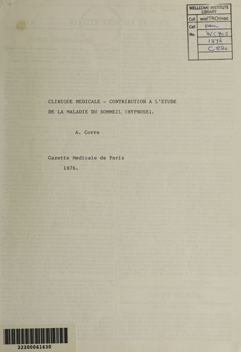 WELLCOME IMSTITUTE L1BRARV Coll. welTROmec Call ÇU3uv^. No. Vc 'fcS L CLINIQUE MEDICALE - CONTRIBUTION A L'ETUDE DE LA MALADIE DU SOMMEIL (HYPNOSE!. A. Corre Gazette Medicale de Paris 1876. 22200061630