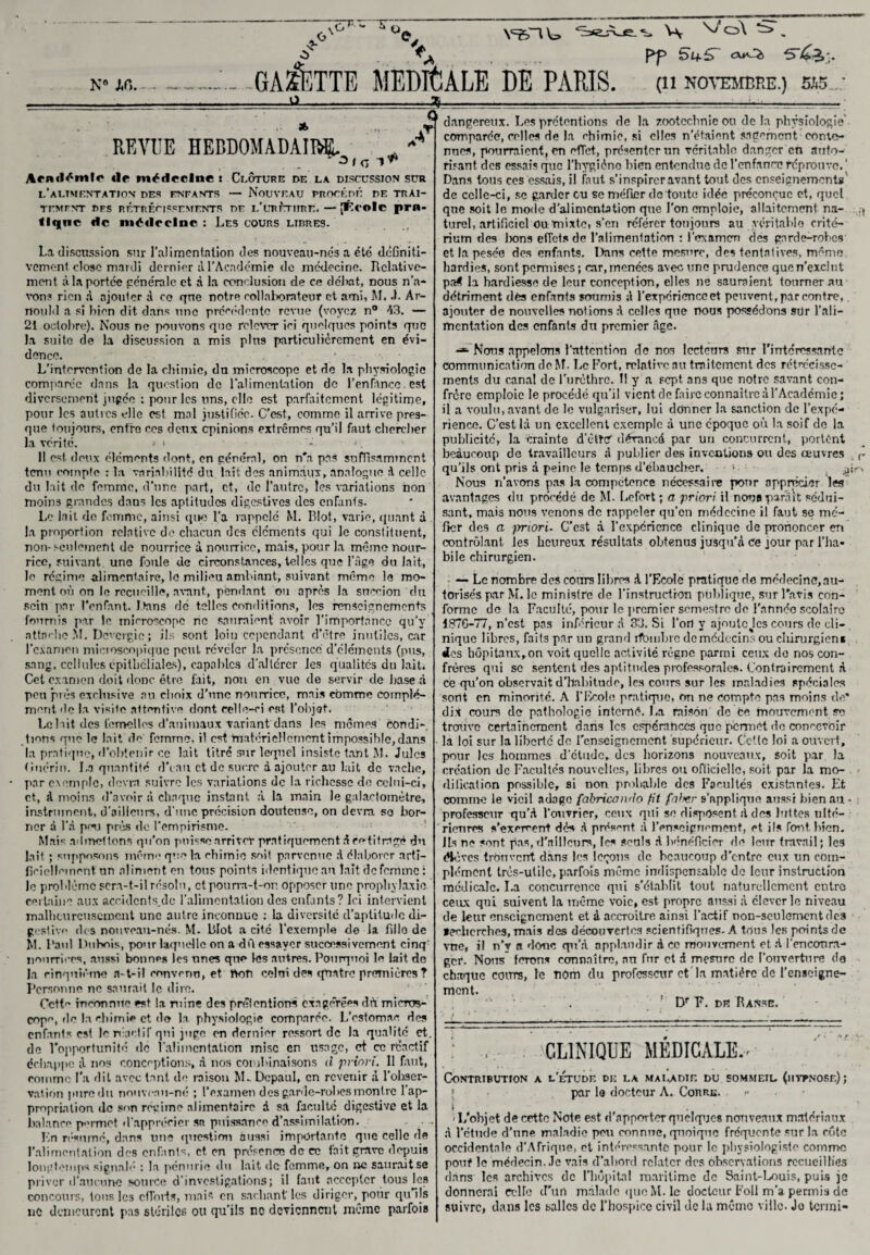 v=gnw :77P-“'X ü. K° J,r,. GALETTE MEDICALE DE PARIS. W \/ o\ . Pp bif5~ cuOi (11 NOVEMBRE.) 5A5 REVUE HEBDOMADAIRE ^ ^ ^ Acml^tnlc «lp médecine t Clôture de la discussion sur l’alimentation des entants — Nouveau procédé de trai¬ tement DFS RÉTRÉCISSEMENTS DF l/URUTlIRE. — [École pm- flqnc de médecine : Les cours libres. La discussion sur l’alimentation des nouveau-nés a été dcGniti- vemont close mardi dernier il l’Académie de médecine. Relative¬ ment à la portée générale et à la conclusion de ce déliât, nous n’a¬ vons rien A ajouter à ce que notre collaborateur et ami, M.Ar¬ nould a si bien dit dans une précédente revue (voyez n° A3. — 21 octobre). Nous ne pouvons que relever ici quelques points que la suite de la discussion a mis plus particulièrement en évi¬ dence. L’intervention de la chimie, du microscope et de la physiologie comparée dans la question de l’alimentation de l’enranee.est diversement jugée : pour les uns, elle est parfaitement légitime, pour les autres elle est mal justifiée. C’est, comme il arrive pres¬ que toujours, enfro ces deux opinions extrêmes qu’il faut chercher la vérité. > ‘ >. Il est. doux éléments dont, en général, on n'a pas suffisamment tenu compte : la variabilité du tait des animaux, analogue A celle du lait de femme, d’une part, et, de l’autre, les variations non moins grandes dans les aptitudes digestives des enfants. Le lait de femme, ainsi que l’a rappelé M. Blot, varie, quant à la proportion relative do chacun des éléments qui le constituent, non-seulement de nourrice à nourrice, mais, pour la mémo nour¬ rice, suivant une foule de circonstances, telles que l’âge du lait, le régime alimentaire, le milieu ambiant, suivant même le mo¬ ment où on le recueille, avant, pendant ou apres la succion clu sein par l’enfant- Jtans dé telles conditions, les renseignements fournis par le microscope no sauraient avoir l’importance qu’v attache M. ÎJcvcrgie ; ils sont loin cependant d’être inutiles, car l’examen microscopique peut révéler la présence d’éléments (pus, sang, cellules epithéliales), capables d’altérer les qualités du lait. Cet examen doit donc être fait, non en vue de servir de base à pou près exclusive au choix d’une nourrice, mais comme complé¬ ment de La visite attentive dont celle-ci est l’objet. Le hit des lèmellos d’animaux variant dans les mêmes condi¬ tions que le lait de femme, il est matériellement impossible, dans la pratique, d’obtenir ce lait titré sur lequel insiste tant M. Jules Guérin. La quantité d'eau et de sucre à ajouter au lait de vache, par exemple, devra suivre les variations de la richesse de celui-ci, et, à moins d’avoir à chaque instant, à la main le galactoinètre, instrument, d'ailleurs, d’une précision douteuse, on devra so bor¬ ner à la pou près île l’empirisme. Mais admettons qu’on puisse arriver pratiquement A ce-fit ragé du lait ; supposons même que la chimie soit parvenue A élaborer arti¬ ficiellement un aliment en tous points identique au lait de femme : le problème sera-t-il résolu, ctpourra-t-or. opposer une prophylaxie certaine aux accidcnts.de l’alimentation des enfants? Ici intervient malheureusement une autre inconnue : la diversité d’aptitude di¬ gestive de s nouveau-nés. M. lilot a cité l’exemple de la fille de M. l’aul Dubois, pour laquelle on a dû essayer successivement cinq nourrices, aussi bonnes les unes que les autres. Pourquoi le lait de la cinquième a-t-il convenu, et non celui des quatre premières ? Personne ne saurait le dire. Octfo inconnue est lamine des prétentions exagérées dù micros- copc, de la chimie et do la physiologie comparée. L'estomac des enfants est le réactif qui juge en dernier ressort de la qualité et. de l’opportunité de l’alimentation mise en usage, et ce réactif échappe A nos conceptions, à nos combinaisons il priori. Il faut, comme l’a dit avec tant de raison M. Dcpaul, en revenir à l’obser¬ vation pure du nouveau-né ; l’examen des garde-robes montre l’ap¬ propriation de son régime alimentaire à sa faculté digestive et la balance permet d’apprécier sa puissance d’assimilation. Kn résumé, dans une question aussi importante que celle de l’alimentation des enfanls, et en présence de ce fait grave depuis longtemps signalé : la pénurie du lait de femme, on ne saurait se priver d’aucune source d’investigations; il faut accepter tous les concours, tons les cflbrts, mais en sachant’ les diriger, pour qu ils ne demeurent pas stériles ou qu’ils ne deviennent même parfois dangereux. Les prétentions de la zootechnie ou delà physiologie comparée, celles de la chimie, si elles n’étaient sagement eonto- nnes, pourraient, en efTct, présenter un véritable danger en auto¬ risant des essais que l’hygiène bien entendue de l’enfance réprouve. ’ Dans tous ces essais, il faut s’inspirer avant tout des enseignements de celle-ci, se garder eu se méfier de toute idée préconçue et, quel qne soit le mode d’alimentation que l’on emploie, allaitement na- .j turel, artificiel ou mixte, s’en référer toujours au véritable crité¬ rium des bons effets de l’alimentation : l’examen des garde-robes et la pesée des enfants. Dans cette mesure, des tentatives, même hardies, sontpcmiises; car,menées avec une prudence quen’exclnt pa$ la hardiesse de leur conception, elles ne sauraient tourner au détriment des enfants soumis A l’expérience et peuvent, par contre, ajouter de nouvelles notions A celles que nous possédons sur l’ali¬ mentation des enfants du premier âge. -*■ Nous appelons l’attention de nos lecteurs sur l'intéressante communication de M. Le Fort, relative au traitement des rétrécisse¬ ments du canal de l'urèthre. Il y a sept ans que notre savant con¬ frère emploie le procédé qu’il vient de faire connaître A l’Académie; il a voulu, avant de le vulgariser, lui donner la sanction de l’expé¬ rience. C’est IA un excellent exemple A une époque où la soif de la publicité, la crainte d’ètW dérancd par un concurrent, portent beaucoup de travailleurs A publier des inventions ou des œuvres r qu’ils ont pris à peine le temps d’ébaucher. > ^ir> Nous n’avons pas la compétence nécessaire pour apprécier les avantages du procédé de M. Lefort ; a priori il nous parait sédui¬ sant, mais nous venons de rappeler qu’en médecine il faut se mé¬ fier des a jmori. C’est A l’expérience clinique de prononcer en contrôlant les heureux résultats obtenus jusqu’à ce jour par l’ha¬ bile chirurgien. — Le nombre des cours libres A l’Ecole pratique do médecine, au¬ torisés par M. le ministre de l’instruction publique, sur l’avis con¬ forme de la Faculté, pour le premier semestre de l’annéo scolaire 187G-77, n’est pas inférieur A 33. Si l’ori y ajouteJcs cours de cli¬ nique libres, faits par un grand rfbmbrc demcdecins ou chirurgien* des hôpitaux,on voit quelle activité règne parmi ceux de nos con¬ frères qui se sentent des aptitudes professorale». Contrairement à ce qu’on observait d’habitude, les cours sur les maladies spéciales sont en minonté. A l’Ecole pratique, on ne compte pas moins de* dit cours de pathologie interné. La raison de te mouvement se trouve certainement dans les espérances que permet do concevoir la loi sur la liberté de renseignement supérieur. Cette loi a ouvert, pour les hommes d'étude, des horizons nouveaux, soit par. la création de Facultés nouvelles, libres ou officielle, soit par la mo¬ dification possible, si non probable des Facultés existantes. Et comme le vieil adage (cibricando fit folyer s’applique aussi bien au - professeur qu’A l’ouvrier, ceux qui se disposent A des luttes ulté¬ rieures s’exercent dès A présent A l’enseignement, et ils font, bien. Ils ne sont pas, d’ailleurs, les seuls A bénéficier de leur travail; les <Hè ves trouvent dans les leçons de beaucoup d'entre eux un com¬ plément très-utile, parfois même indispensable de leur instruction médicale. La concurrence qui s'établit tout naturellement entre ceux qui suivent la même voie, est propre aussi A élever le niveau de leur enseignement et à accroître ainsi l’actif non-seulement des Recherches, mais des découvertes scientifiques- A tous les points de vue, il n’v a donc qu’A applaudir à ce mouvement et A l’encoura¬ ger. Nous* ferons connaître, nu fur et A mesure de l’ouverture de chaque cours, le nom du professeur et la matière de l'enseigne¬ ment. Dr F. de Ranse. CLINIQUE MEDICALE.' Contribution a l’étude de la maladie du sommeil (htfnose); { par la docteur A. Corre. >• t - L'objet de cette Note est d’apporter quelques nouveaux matériaux A l’étude d’une maladie peu connue, quoique fréquente sur La cote occidentale d’Afrique, et intéressante pour le physiologiste comme pouf le médecin. Je vais d’abord relater des observations recueillies dans les archives de l’hôpital maritime de Saint-Louis, puis je donnerai CcUe d'un malade que M. le docteur Foll m’a permis de suivre, dans les salles de l’hospice civil de la mémo ville. Jo tenni-