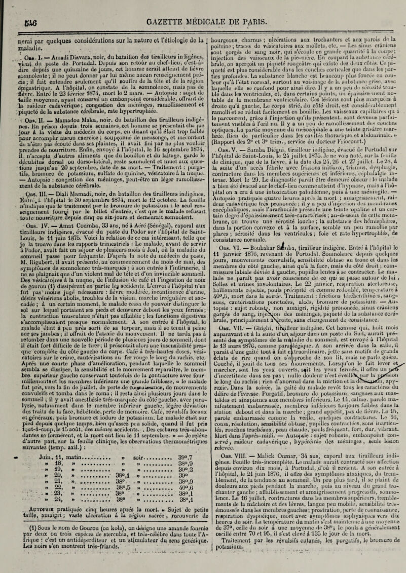 5W5 lierai par quelques considérations sur la nature et l'étiologie de la maladie. ... . Ou. I. — Amadi Diavara, noir, du bataillon des tirailleurs indigènes, vient du poste de. Portudal. Depuis 6on retour au clief-licu, c’est-à- dire depuis une quinzaine de jours, cet homme serait atteint de tievre 6omnolünte ; il ne peut donner par lui même aucun renseignement pré¬ cis ; il fait entendre seulement qu’il soutire do la tête et de la région épigastrique. A l’hôpital, on constate de la somnolence, mais pas de fièvre. Entré lo 23 février 1874, mort le 2 murs. — Autopsie : sujet de taille moyenne, ayant conservé un emboiq>oiiit considérable, otlrant de la raideur cadavérique ; congestion des méninges, ramollissement et piqueté de la substance cérébrale, rate hypertrophiée. , Ou#. II._Mamadou Maku, noir, du bataillon des tirailleurs indigè¬ nes. En prison depuis trois semaines, cet homme se présentait chu iuo jour à la visite du médecin du corps, en disant qu’il était trop faible pour accomplir aucun exercice ; soupçonné de mensonge, et mécontent, de n’étro pas écouté dans ses plaintes, il avait fini par ne plus vouloir prendre de nourriture. Enfin, envoyé à l’hôpital, le 16 septembre 1874, il. n'accepte d’autres aliments que du bouillon et du laitage, garde le décubitus dorsal ou dorso-latéral, reste somnolent et muet aux ques¬ tions jusqu’au 20 septembre, date de sa mort. — Traitement : purga¬ tifs, bromure de potassium, 6ullate de quinine, vésicatoire à la nuque. — Autopsie : congestion des méninges, peut-être un léger ramollisse¬ ment de la substance cérébrale. Qbs. III.— Diali Mamadi, noir, du bataillon des tirailleuis indigènes. Entré.à l'hôpital le 3ü septembre 1874, mort le 12 octobre. Lu ieuille • «'indique que le traitement par le bromure do jiotassium : le seul ren¬ seignement iourui par le billet d'entrée, c’est que le malade refusait toute nourriture depuis cinq ou six-jours.et demeurait somuolent. Ûbs. IV. — Anvat Coumba, 33 ans, né à Aéré (Sénégal), caporal aux tirailleurs indigènes, évacué du poste du Podor sur l’hôpital de Saint- Louis, le 11 juin 1375. Voici la relation de ce cas intéressant, telle que je la trouve dans les rapports trimestriels : Le malade, ayant de servir à Podor, avait fait un séjour de plusieurs mois à Joal, où la maladie du sommeil passe pour fréquente. D'après la note du médecin du poste, M. Rigubert, il avait présenté, au commencement du mois de mai, des symptômes de somnolence très-marqués ; à son entrée à l'infirmerie, il né se plaignait que d’un violent mal de tête et d’un invincible sommeil. Des vésicatoires à la nuque, de l’infusion de café et l’ingestion de noix de gourou (1) dissipèrent en partie le$ accidents. L’envoi a l’hôpital n’en lut pas'moins jugé nécessaire : fièvre modérée, incontinence d’urine, désirs vénériens abolis, troubles de la vision, marche irrégulière et sac¬ cadée ; à un certain moment, le malade cessa de pouvoir distinguer le sol sur lequel portaient ses pieds et demeurer debout les yeux fermés ; la contraction musculaire.n était pas affaiblie ; les fonctions digestives s'accomplissaient presque normalement. A son entrée à l’hôpital, le malade était à peu près sorti de sa torpeur, mais il sc tenait à jieine sur ses jambes ; il offrait de l’ataxie du mouvement. Il ne tarda pas à retomber dans une nouvelle période de plusieurs jours de sommeil, dont il était fort difficile de le tirer; il présentait alors une insensibilité pres¬ que complète du côté gauche du corps. Café à très-hautes doses, vési¬ catoires sur le crâne, cautérisations au fer rouge le long du rachis, etc. Après une courte phase d’amélioration, pendant laquelle le sommeil sembla se dissiper, la sensibilité et le mouvement reparaître, le mem¬ bre 6U]>érieur gauche conservant toutefois de la gontracture avec four ihillemeuts et les membres inférieurs une grande faiblesse, « le malade fut pris, vers la lin de juillet, de perte de coi*ian»tjaiic*, de mouvements convulsifs et tomba dans le coma ; il resta ainsi plusieurs jours dans le 6omrneil ; il y avait anesthésie très-marquée du côté gauche, avec para¬ lysie, notamment dans le membre inferieur gauctie, légère déviation des traits de la face, hébétude, perte de mémoire. Café, révulsifs locaux et généraux, puis bromure et iodure de potassium. Le malade était sur pied depuis quelque temps, bien qu’assez peu solide, quand il fut pris tgut-à-coup, le 15 août, des mômes accidents. . Des eschares très-abon¬ dantes se formèrent, et la mort eut lieu le 11 septembre. » — Je relève d’autre part, sur la feuille clinique, les observations thermométriques suivantes (temp. axil.) : Juin, 11, matin » 18, » 19, » 20, » 21, ». 22, » .23, » 24, » • • • • • • n » » » » 6oir. 39° ,7 » » .......... 38°,9 » ». 39° ,2 38°,1 ». 39° 38° -».. 38°,9 38° ,5 » . 40°,G 38° » . 38°,1 38° ». 38°,1 Autopsie pratiquée cinq heures après la mort. « Sujet de petite taillé, amaigri ; vaste ulceratiou à la région sacrée , recouverte de (1) Sous le nom de Gourou (ou kola), on désigne une amande fournie par deux ou trois espèces de slercubia, et très-célèbre dans toute l'A¬ frique : c'est un antidé[>erditeur et un stimulateur du sens génésique. Les noire B’en montrent très-friands. bourgeons. charnus ; ulcérations aux trochanters et aux parois de la poitrine; traces do vésicatoires aux mollets, etc. — Les sinus crâniens sont gorgés de sang noir, qui s’écoule en grande quantité à la coupe; injection des vaisseaux de la pie-mère. En coupant la substance céré¬ brale, on aperçoit un piqueté rougeâtre qui existe des deux côtes. Ce pi¬ queté est plus considérable dans les couches corticales que dans les par¬ ties profondes. La substance blanche est beaucoup plus foncée en cou- leur qu’à l’état normal, surtout au voisinage de la substance grise, avec laquelle elle se confond pour ainsi dire. Il y a un peu de sérosité trou¬ ble dans les ventricules, et, dans certains puints, un épaississement no¬ table de la membrane ventriculaire. Ces lésions sont plus marquées à droite qu'à gauche. Le corps strié, du côté droit, est considérablement, ramolli et se réduit facilement en bouillie. Les vaisseaux capillaires qu i le parcourent, grâce à l’injection qu'ils présentent, sont dévoues parfai¬ tement visibles à l’œil nu. Il y a un peu de ramollissement des couches optiques. La partie moyenne du me’socéphale a une teinte grisâtre mar- hrée. Jtien de particulier dans les cavités thoracique et abdominale. » (Rapport des 2° et 3e trim., service du docteur Fiiocourt.) Ons.V. — Samba Diégui, tirailleur indigène, évacué de Portudal sur l’hôpital de Saint-Louis, Te 24 juillet 1875. Je ne vois noté, sur la feuille de clinique, que de la fièvre, â la date des 24, 2G et 27 juillet. Le'JM, à la suite d’un accès fébrile avec frissons initiaux, trisnms, dysphagie, contracture dans les membres supérieurs et inférieurs, céphalalgie in¬ tense. Mort le 29. Le diagnostic paraît être demeuré obscur : le malade a bien été évacué sur le chef-lieu comme atteint d’hypnose, mais à l’hô¬ pital on a cru à une intoxication paludéenne, puis a une méningite. — Autopsie pratiquée quatre heures après la mort ; amaigrissement, rai¬ deur cadavérique très prononcée; il y a j>eu d'injection dos membranes encéphaliques, mais l’arachnoïde présente une teinte opaline et un cer¬ tain degré d'épaississement très-caractérisés ; au-dessous de cette mem¬ brane, on trouve une sérosité louche ; la substance des hémisphères, dans la portion convexe et à la surface, semble un peu ramollie par places ; sérosité dans les ventricules ; foie et rate hypertrophiés, de consistance normale. Ous. VI. — Boubakar S*uba, tirailleur indigène. Entré à l'hôpital le 11 janvier 187G, ivvenant de Portudal. Somnolence depuis quelques jours, mouvements convulsifs, sensibilité obtuse au tronc et dans les membres du côté gauche, ainsi qu’à la face, mais du côté droit ; com¬ missure labiale déviée à gaudie, pupilles lentes à se contracter. Le ma¬ lade ne paraît pas avoir conscience de ce qui se passe autour de lui . Selles et urines involontaires. Le 22 janvier, respiration stertoreiue, bâillements répétés, pouls précipité et comme redoublé, température à 40°,5, mort dans la soirée. Traitement : frictions térébenthiuées, sang¬ sues, cautérisations ponctuées, aloës, bromure de potassium. — Au¬ topsie : sujet robuste, non amaigri, rigidité prononcée, sinus crâniens gorgés de sang, injection des méninges, piqueté de la substance céré¬ brale, principalement aSJroite, sans changement de consistance. Obs. Vil. — Ghiglii, tinpllcur indigène. Cet homme qui, liait mois auparavant et à la suite d uh séjour dans un poste du Sud, aurait pré¬ senté des symptômes delà nikladie du sommeil, est envoyé à l’hôpital le 13 mars 187G, comme para tlégique. A son arrivée dans la salle, il parait d’une gaîté tout à tait e itraordinaire, jette sans motifs de grands éclats de rire quand on s'a iproche de 6on lit, mais ne parle guère. Couché, il jouit de tous ses mouvements. Lorsqu’on le fait lever et^ marcher, soit les yeux ouverts, s%it les yeux fermés, il offre un d’incertitude dans ses pas; nulle douleur n’est éveil HVnur la mansion le long du rachis; rien d’anormal dans la miction et la d i, «py¬ rexie. Dans, la soirée, la gaîté du malade revêt tous les caractères du délire de l’ivresse. Purgatif, bromure de potassium, sangsues aux inus- toïdes et sinapismes aux membres inférieurs. Le 14, calme, parole ma¬ nifestement embarrassée, membres inférieurs toujours faibles dans la station debout et dans la marche ; grand appétit, pas de lièvre. Le 15, parole embairossée comme la veille, quelques contractures. Le IG, coma, résolution, sensibilité obtuse, pupilles contractées, sons inarticu¬ lés, ronebus trachéaux, peau chaude, pouls fréquent, fort, dur, vibraut. Mort dans l’après-midi. — Autopsie : sujet' robuste, embonpoint con¬ servé , raideur cadavérique, hyperémie des méninges, seule lésion relevée. * Obs. VIII. —Malick Oumar, ‘34 aus, caporal aux tirailleurs indi¬ gènes. Feuille très-incomplète. Le malade aurait contracté son affection depuis environ dix mois, à Portudal, d’où il revient. A son entrée à l’hôpital, le 21 juin 187G, il offre des symptômes ataxiques, du trem¬ blement, de la tendance au sommeil. Un peu plus tard, il se plaint de douleurs aux pieds pendant la marche, puis au niveau du grand tro¬ chanter gauche ; affaiblissement et amaigrissement progressifs, somno¬ lence. Le 16 juillet, contractures dans les membres supérieurs, tremble¬ ments de la mâchoire et des lèvres, langue peu mobile, sensibilité trés- émoussée dans les membres gauches; prostration, perte de connaissance, respiration dyspnéique, mort avec symptômes asphyxiques vers dix heures du soir. La température du matin s’est maintenue à line moyenne de 37°, celle du soir à une moyenne de 38°; le pouls a généralement oscillé entre 70 et 95, il s’est elevé à 135 le jour de la mort. Traitement par les révulsifs cutanés, les purgatifs, le bromure de potassium.