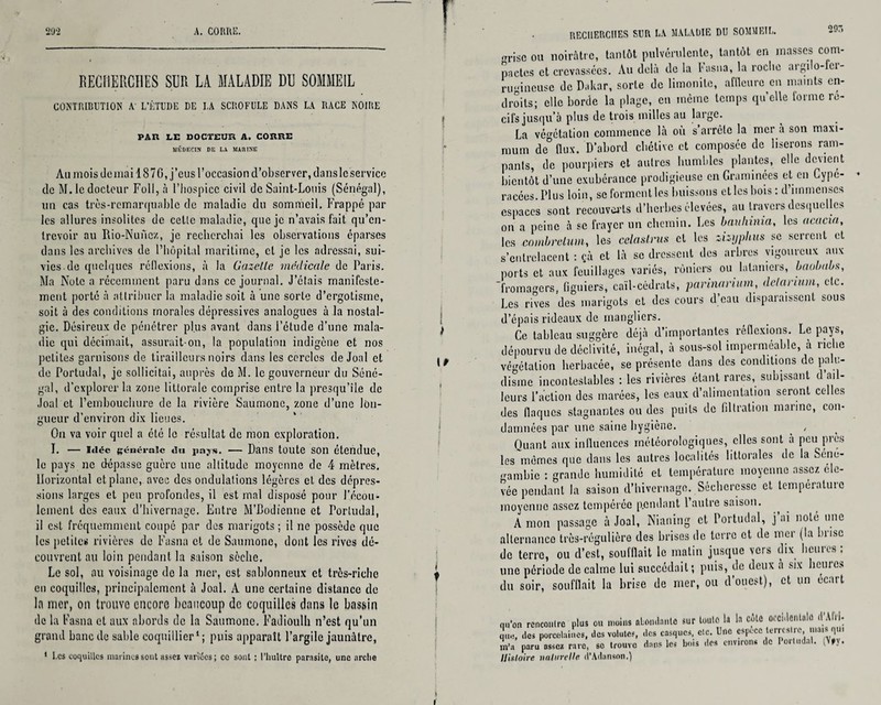 RECHERCHES SUR LA MALADIE DU SOMMEIL CONTRIBUTION A L’ÉTUDE DE I,A SCROFULE DANS LA RACE NOIRE PAU LE DOCTEUR A. CORRE JIÉDECIK DE LA MARINE Au mois déniai 18 7 0, j’eus l’occasion d’observer, dans le service de M. le docteur Fol!, à l’hospice civil de Saint-Louis (Sénégal), un cas très-remarquable de maladie du sommeil. Frappé par les allures insolites de celle maladie, que je n’avais fait qu’en¬ trevoir au Rio-Nuncz, je recherchai les observations éparses dans les archives de l’hôpital maritime, cl je les adressai, sui¬ vies de quelques réflexions, à la Gazelle médicale de Paris. Ma Note a récemment paru dans ce journal. J’étais manifeste¬ ment porte à attribuer la maladie soit à une sorte d’ergotisme, soit à des conditions morales dépressives analogues à la nostal¬ gie. Désireux de pénétrer plus avant dans l’étude d’une mala¬ die qui décimait, assurait-on, la population indigène et nos petites garnisons de tirailleurs noirs dans les cercles de Joal et de Portudal, je sollicitai, auprès de M. le gouverneur du Séné¬ gal, d’explorer la zone littorale comprise entre la presqu’île de Joal et l’embouchure de la rivière Saumoné, zone d’une lon¬ gueur d’environ dix lieues. On va voir quel a été le résultat de mon exploration. I. — idée générale du pajs. — Dans toute son étendue, le pays ne dépasse guère une altitude moyenne de 4 mètres. Horizontal et plane, avec des ondulations légères et des dépres¬ sions larges et peu profondes, il est mal disposé pour l’écou¬ lement des eaux d’hivernage. Entre M’Bodienne et Portudal, il est fréquemment coupé par des marigots ; il ne possède que les petites rivières de Fasna et de Saumoné, dont les rives dé¬ couvrent au loin pendant la saison sèche. Le sol, au voisinage do la mer, est sablonneux et très-riche eu coquilles, principalement à Joal. A une certaine distance de lit mer, on trouve encore beaucoup de coquilles dans le bassin de la Fasna et aux abords de la Saumoné. Fadioulh n’est qu’un grand banc de sable coquillier1 ; puis apparaît l’argile jaunâtre, 1 I.cs coquilles marinai sont assez variées; ce sont ; l'huître parasite, une arche 29A ■u-isc ou noirâtre, tantôt pulvérulente, tantôt en masses com¬ pactes et crevassées. Au delà de la fasna, la roche argilo-fci- rii'dneusc de Dakar, sorte de limonitc, affleure en maints en¬ droits; elle borde la plage, en même temps quelle forme ré¬ cifs jusqu’à plus de trois milles au large. La végétation commence là où s’arrête la mer à son maxi¬ mum de° flux. D’abord chétive et composée de liserons ram¬ pants, de pourpiers et autres humbles plantes, elle devient bientôt d’une exubérance prodigieuse en Graminées et en Cype- racées. Plus loin, sc forment les buissons et les bois : d’immenses espaces sont recouverts d’herbes élevées, au travers desquelles on a peine à se frayer un chemin. Les bauhinia, les acacia, les combrclum, les cclaslrus et les zizijphus sc serrent et s’entrelacent ; çà et là se dressent des arbres vigoureux aux ports et aux feuillages variés, rùnicrs ou lalnmers, baobabs, fromagers, figuiers, caïl-cédrats, parinarium, delarium, etc. Les rives des marigots et des cours d’eau disparaissent sous d’épais rideaux de manglicrs. Ce tableau suggère déjà d’importantes réflexions. Le pays, dépourvu de déclivité, inégal, à sous-sol imperméable, à riche végétation herbacée, se présente dans des conditions de palu¬ disme incontestables : les rivières étant rares, subissant d ail¬ leurs l’action des marées, les eaux d’alimentation seront celles des flaques stagnantes ou des puits de filtration marine, con¬ damnées par une saine hygiène. _ , Quant aux influences météorologiques, clics sont à peu pics les mêmes que dans les autres localités littorales de la Sénô- crambie : grande humidité et température moyenne assez éle¬ vée pendant la saison d’hivernage. Sécheresse et température moyenne assez tempérée pendant 1 autre saison. A mon passage à Joal, Nianing et Portudal, j ai noté une alternance très-régulière des brisas de terre et de mer (la brise de terre, ou cl’cst, soufflait le matin jusque vers dix heures ; une période de calme lui succédait; puis, de deux à six heures du soir, soufflait la brise de mer, ou d’ouest), et un écart qu'on rencontre plus ou moins ntomlanlc sur toute la la cote ocei.lentalo <1 AI, , que. des porcelaines, des volutes, des casques, ele. Une espece terrestre, «»«*• 1“' m'a paru assez rare, sc trouve dans les bois des environ* do Portudal. (V»y. Histoire naturelle d’Adanson.)