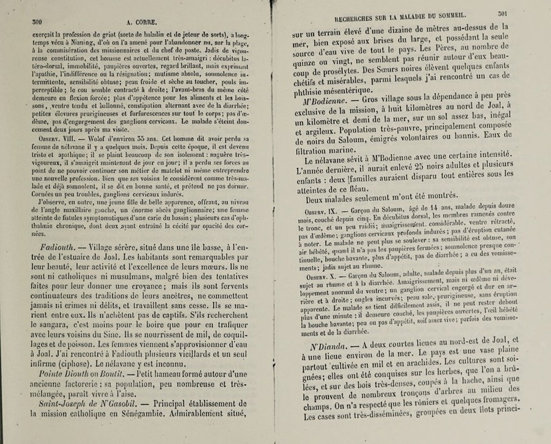 exerçait la profession de griot (sorte de baladin et do jeteur de sorts), a long¬ temps vécu à Nianing, d’où on l’a amené pour l'abandonner nu, sur la plage, à la commisération des missionnaires et du clief de poste. Jadis de vigou¬ reuse constitution, cet homme est actuellement très-amaigri : décubitus la- téro-dorsal, immobilité, paupières ouvertes, regard brillant, mais exprimant l’apathie, l’indifférence ou la résignation; mutisme absolu, somnolence in- termrtlente, sensibilité obtuse; peau froide et sèche au toucher, pouls im¬ perceptible ; le cou semble contracté à droite; l'avant-bras du même coté demeure en flexion forcée; plus d’appétence pour les aliments et les bois¬ sons, .ventre tendu et ballonné, constipation alternant avec de la diarrhée; petites élevures prurigineuses et ftirfurcscences sur tout la corps; pas d’œ¬ dème, pas d’engorgement des ganglions cervicaux. Le malade s’éteint dou¬ cement deux jours après ma visite. Obskrv. VIII. — Wolof d’environ 35 ans. Cet homme dit avoir perdu sa femme de nélavane il y a quelques mois. Depuis celte époque, il est devenu triste et apathique; il se plaint beaucoup de son isolement : naguère très- vigoureux, il s’amaigrit maintenant de jour en jour; il a perdu ses forces au point de ne pouvoir continuer son métier do matelot ni mémo entreprendre une nouvelle profession. Bien que ses voisins le considèrent comme très-ma¬ lade et déjà somnolent, il se dit en bonne santé, et prétend ne pas dormir. Cornées un peu troubles, ganglions cervicaux indurés. J’observe, en outre, une jeune fille de belle apparence, offrant, au niveau de l’angle maxillaire gauche, un énorme abcès ganglionnaire; une femme atteinte de fistules symptomatiques d'une carie du bassin; plusieurs casd’oph- thalrnie chronique, dont deux .ayant entraîné la cécité par opacité des cor¬ nées. Fadiouth. — Village sérère, situé dans une île basse, à l'en¬ trée de l’estuaire de Joal. Les habitants sont remarquables par leur beauté, leur activité et l’excellence de leurs mœurs. Ils 11e sont ni catholiques ni musulmans, malgré bien des tentatives laites pour leur donner une croyance; mais ils sont fervents continuateurs des traditions de leurs ancêtres, ne commettent jamais ni crimes ni délits, et travaillent sans cesse. Ils se ma¬ rient entre eux. Ils n’achètcnt pas de captifs. S’ils recherchent le sangara, c’est moins pour le boire que pour en trafiquer avec leurs voisins du Sine. Ils se nourrissent de mil, de coquil¬ lages et de poisson. Les femmes viennent s’approvisionner d’eau à Joal. J’ai rencontré à Fadiouth plusieurs vieillards et un seul infirme (ciphosc). Le nélavane y est inconnu. Pointe Ùioalh on Iioutit, —Petit hameau formé autour d’une ancienne factorerie : sa population, peu nombreuse et très- mélungéc, paraît vivre à l’aise. Saint-Joseph de N'Gasobil. — Principal établissement de la mission catholique en Sénégambie. Admirablement situé, RECHERCHES Sl)R LA MALADIE DU SOMMEIL. 301 sur un terrain élevé d’une dizaine de mètres au-dessus de a mer bien exposé aux brises du large, et possédant la seu c source d’eau vive de tout le pays. Les 1 ères, au nombre d uuinze ou vingt, ne semblent pas reunir autour d eux beau¬ coup de prosélytes. Des Sœurs noires elevent quelques enfant, chétifs et misérables, parmi lesquels j ai rencontre un cas de PhÏÏS“!''-Gros filage sous la dépendance & peu près exclusive delà mission, à huit kilomètres au nord de Joal, a un kilomètre et demi de la mer, sur un sol assez bas, inégal et argileux. Population très-pauvre, principalement composée de noirs du Saloum, émigrés volontaires ou bannis. Eaux de 1,1 L^néîavane sévit à M’Bodiennc -avec une certaine intensité L’année dernière, il aurait enlevé 25 noirs adultes et plusieurs enfants : deux [familles auraient disparu tout entières sous les atteintes de ce fléau. ( , Deux malades seulement m’ont etc montres. ÜBsrnv IX - Garçon du Saloum, âgé de U ans, malade depuis douze I» Mtae, »« ÏÏ*îtSÎl... pta. AwM, pas * *«**♦ » * « *• «T» inenis; jadis sujet au rhume. • . , ,, .. -, nLc % «r, fa. inenis et de la diarthcc. N'Dianda. — A deux courtes lieues au nord-est de Joal, et * Une lieue environ de la mer. Le pays est une vase plaine partout cultivée en mil et en arachides. Lcs^turcs sont- gnées; elles ont été conquises sur loi herbes, que 1 on lées et sur des bois très-denses, coupés a la hache, a n que le prouvent de nombreux tronçons d arbres au nu mu elvinips On n’a respecté que les rôniers cl quelques iromag ». Los cases sont très-disséminées, groupées en deux dots princi-