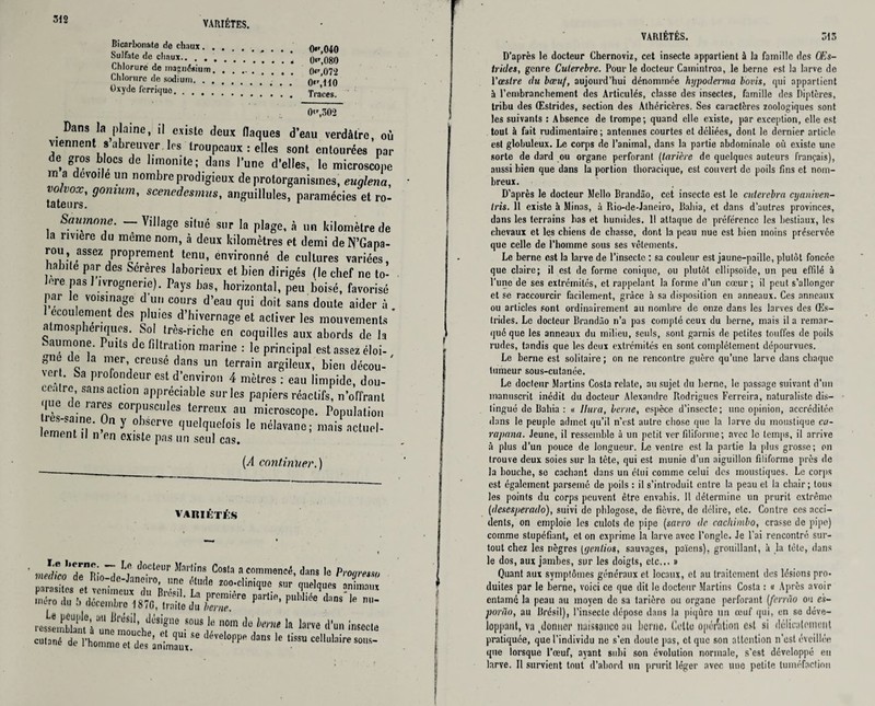 VARIÉTÉS. 312 Bicarbonate de chaux. 0«',040 Sulfate de chaux. 0«',080 Chlorure de maanéaium. ()«, 072 Chlorure de sodium. ntr’un Oxyde ferrique.!!!'.!'. Traces. 0'r,302 Dans la plaine, il existe deux flaques d’eau verdâtre, où viennent s abreuver les troupeaux : elles sont entourées par de gros blocs de limonite; dans l’une d’elles, le microscope m a dévoilé un nombre prodigieux de protorganismes, euglena, vo vox, gomum, scencdesmus, anguillules, paramécies et ro¬ Saumoné. — Village situé sur la plage, à un kilomètre de la riviere du même nom, à deux kilomètres et demi deN’Gapa- rou, assez proprement tenu, environné de cultures variées, habite par des Serères laborieux et bien dirigés (le chef ne to¬ léré pas! ivrognerie). Pays bas, horizontal, peu boisé, favorisé par le voisinage d un cours d’eau qui doit sans doute aider à ccou ernent es pluies d hivernage et activer les mouvements atmosphériques. Sol très-riche en coquilles aux abords de la 1 aumône. Puits de filtration marine : le principal est assez éloi¬ gne de la mer creusé dans un terrain argileux, bien décou¬ ver . Sa profondeur est d’environ 4 mètres : eau limpide, dou¬ ceâtre sans action appréciable sur les papiers réactifs, n’offrant que de rares corpuscules terreux au microscope. Population lemènri6’ ? Y ^ cIuelcIl,efois nélavane; mais actuel¬ lement il n’en existe pas un seul cas. (A continuer.) VARIÉTÉS ressl2,’),°i “ W*'1'1“ nom Je lent I. larve d’un inseeie VARIÉTÉS. 313 D’après le docteur Chernoviz, cet insecte appartient à la famille des Œs- trides, genre Culerebre. Pour le docteur Camintroa, le berne est la larve de l’œstre du bœuf, aujourd’hui dénommée hijpoderma bovis, qui appartient ?i l’embranchement des Articulés, classe des insectes, famille des Diptères, tribu des Œstrides, section des Athéricères. Ses caractères zoologiques sont les suivants : Absence de trompe; quand elle existe, par exception, elle est tout à fait rudimentaire ; antennes courtes et déliées, dont le dernier article est globuleux. Le corps de l’animal, dans la partie abdominale où existe une sorte de dard ou organe perforant (tarière de quelques auteurs français), aussi bien que dans la portion thoracique, est couvert de poils fins et nom¬ breux. D’après le docteur Mello Brandâo, cet insecte est le cutercbra cyaniven- tris. 11 existe à Minas, à Rio-de-Janeiro, BaJiia, et dans d'autres provinces, dans les terrains bas et humides. Il attaque de préférence les bestiaux, les chevaux et les chiens de chasse, dont la peau nue est bien moins préservée que celle de l’homme sous ses vêtements. Le berne est la Larve de l’insecte ; sa couleur est jaune-paille, plutôt foncée que claire; il est de forme conique, ou plutôt ellipsoïde, un peu effilé à l'une de ses extrémités, et rappelant la forme d’un cœur ; il peut s’allonger et se raccourcir facilement, grâce à sa disposition en anneaux. Ces anneaux ou articles sont ordinairement au nombre de onze dans les larves des Œs¬ trides. Le docteur Brandâo n’a pas compté ceux du berne, mais il a remar¬ qué que les anneaux du milieu, seuls, sont garnis de petites touffes de poils rudes, tandis que les deux extrémités en sont complètement dépourvues. Le berne est solitaire; on ne rencontre guère qu’une larve dans chaque tumeur sous-cutanée. Le docteur Martins Costa relate, au sujet du berne, le passage suivant d’un manuscrit inédit du docteur Alexandre Rodrigues Ferreira, naturaliste dis¬ tingué de Bahia : « Ultra, berne, espèce d’insecte; une opinion, accréditée dans le peuple admet qu’il n’est autre chose que la larve du moustique ca- rapana. Jeune, il ressemble à un petit ver filiforme ; avec le temps, il arrive à plus d’un pouce de longueur. Le ventre est la partie la plus grosse; on trouve deux soies sur la tête, qui est munie d’un aiguillon filiforme près de la bouche, se cachant dans un étui comme celui des moustiques. Le corps est également parsemé de poils : il s’introduit entre la peau et la chair ; tous les points du corps peuvent être envahis. Il détermine un prurit extrême (desesperado), suivi de phlogose, de fièvre, de délire, etc. Contre ces acci¬ dents, on emploie les culots de pipe (savro de cacliimbo, crasse de pipe) comme stupéfiant, et on exprime la larve avec l’ongle. Je l’ai rencontré sur¬ tout chez les nègres (yentios, sauvages, païens), grouillant, à la tête, dans le dos, aux jambes, sur les doigts, etc... » Quant aux symptômes généraux et locaux, et au traitement des lésions pro¬ duites par le berne, voici ce que dit le docteur Martins Costa : « Après avoir entamé la peau au moyen de sa tarière ou organe perforant (ferrâo ou e's- porào, au Brésil), l’insecte dépose dans la piqûre un œuf qui, en se déve¬ loppant, va ^donner naissance au berne, flotte opéAtion est si délicatement pratiquée, que l’individu ne s’en doute pas, cl que son attention n'est éveillée que lorsque l’œuf, ayant subi son évolution normale, s’est développé en larve. Il survient tout d’abord un prurit léger avec une petite tuméfaction