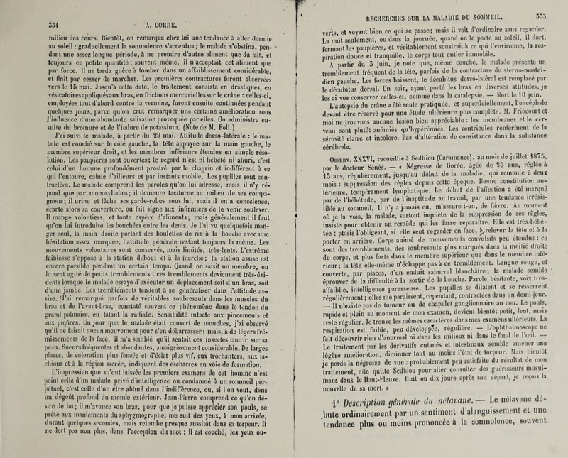 milieu des cours. Bientôt, on remarqua chez lui une tendance à aller dormir au soleil : graduellement la somnolence s’accentua; le malade s’obstina, pen¬ dant une assez longue période, à ne prendre d’autre aliment que du lait, cl toujours en petite quantité ; souvent même, il n’acceptait cet aliment que par force. 11 ne tarda guère à tomber dans un affaiblissement considérable, et finit par cesser de marcher. Les premières contractures furent observées vers le 15 mai. Jusqu’à cette date, le traitement consista en drastiques, en vésicatoiresappliquésaux bras, en frictions mercurielles sur le crâne. : celles-ci, employées tout d'abord contre la vermine, furent ensuite continuées pendant quelques jours, parce qu’on crut remarquer une certaine amélioration sous l’influence d’une abondante salivation provoquée par elles. On administra en¬ suite du bromure et de l’iodure de potassium. (Notede M. Foll.) J’ai suivi le malade, à partir du 29 mai. Attitude dorso-latérale : le ma¬ lade est couché sur le côté gauche, la tète appuyée sur la main gauche, le membre supérieur droit, et les membres inférieurs étendus en simple réso¬ lution. Les paupières sont ouvertes; le regard n’est ni hébété ni'ahuri, c’est celui d'un homme profondément prostré par le chagrin et indifférent à ce qui l’entoure, calme d’ailleurs et par instants mobile. Les pupilles sont con¬ tractées. Le malade comprend les paroles qu’on lui adresse, mais il n’y ré¬ pond quo par monosyllabes; il demeure taciturne au milieu de ses compa¬ gnons; il urine et lâche ses garde-robes sous lui, mais il en a conscience, écarte alors sa couverture, ou fait signe aux infirmiers de le venir soulever. 11 mange volontiers, et toute espèce d’aliments; mais généralement il faut qu’on lui introduise les bouchées entre les dents. Je l'ai vu quelquefois man¬ ger seul, la main droite portant des boulettes de riz à la bouche avec une hésitation assez marquée, l'attitude générale restant toujours la même. Les mouvements volontaires sont conservés, mais limités, très-lents. L’extrême faiblesse s’oppose à la station debout et à la marche ; la station assise est encore possible pendant un certain temps. Quand on saisit un membre, on le sent agité de petits tremblements : ces tremblements deviennent très-evi- denls lorsque le malade essaye d’exécuter un déplacement soit d’un bras, soit d’une jambe. Les tremblements tendent à se généraliser dans l’attitude as¬ sise. ’J’ai remarqué parfois de véritables soubresauts dans les muscles du- bras et de l’avant-bras, constaté souvent ce phénomène dans le tendon du grand palmaire, en tâtant la radiale. Sensibilité intacte aux pincements- et aux piqûres, lin jour que le malade était couvert de mouches, j’ai observé qu’il ne faisait aucun mouvement pour s’en débarrasser; mais, à de légers fré¬ missements de la face, il m’a semblé qu’il sentait ces insectes courir sur sa peau. Sueurs fréquentes et abondantes, amaigrissement considérable. De larges places, de coloration plus foncée et d’éclat plus vif, aux trochanters, aux is¬ chions et à la région sacrée, indiquent des escharres en vôie de formation, L'impression que m’ont laissée les premiers examens de cet homme n’est point celle d’un malade privé d’intelligence ou condamné à un sommeil per¬ pétuel, c’est celle d’un être abîmé dans l’indifférence, ou, si l'on veut, dans un dégoût profond du monde extérieur. Jean-Pierre comprend ce qu’on dé¬ sire de lui; il m'avance son bras, pour quo jo puisse apprécier son pouls, se prête aux maniements du spbygmograplie, me suit des yeux, à mon arrivée, durant quelques secondes, mais retombe presque aussitôt dans sa torpeur. Il ne dort pas non plus, dans Paéccptiou du mot ; il est couché, les yeux ou- RECIIEftClIES SUR LA MALADIE DU SOMMEIL. verts, et voyant bien ce qui se passe; mais il voit d’ordinaire sans regarder. La nuit seulement, ou dans la journée, quand on le porte au soleil, il dort, fermant les paupières, et véritablement soustrait à ce qui l’environne, la res¬ piration douce et tranquille, le corps tout entier immobile. \ partir du 3 juin, je note que, même couché, le malade présente un tremblement fréquent de la tète, parfois de la contracture du sterno-mastoï- dien gauche. Les forces baissent, le décubitus dorso-laléral est remplacé par le décubitus dorsal. Un soir, ayant porté les bras en diverses attitudes, je les ai vus conserver celles-ci, comme dans la catalepsie. Mort le 10 juin. L’autopsie du crâne a été seule pratiquée, et superficiellement, l’encéphale devant être réservé pour une étude ultérieure plus complète. M. hnocourtet moi ne trouvons aucune lésion bien appréciable : les membranes et le cer¬ veau sont plutôt anémiés qu’liypérémiés. Les ventricules renferment de la sérosité claire et incolore. Pas d’altération de consistance dans la substance cérébrale. Observ. XXXVI, recueillie à Scdhiou (Caramance), au mois de juillet 1875, par le docteur Sénés. — « Négresse de Goréc. âgée de 25 ans, réglée a 13 ans, régulièrement, jusqu’au début de la maladie, qui remonte a deux mois : suppression des règles depuis cette époque. Bonne constitution an¬ térieure, tempérament Lymphatique. Le début de l'affection a été marque par de l’hébétude, par de l'inaptitude au travail, par une tendance irrésis¬ tible au sommeil. U n’y a jamais eu, m’assure-t-on, de fièvre. Au moment où je la vois, la malade, surtout inquiète de la suppression de ses règles, insiste pour obtenir un remède qui les fasse reparaître. Elle est très.-hebé- téc : ptosis l’obligeant, si elle veut regarder en face, ^.relever la tête et à la porter en arrière. Corps animé de mouvements convulsifs peu étendus : ce sont des tremblements, des soubresauts plus marqués dans la moitié droite du corps, et plus forts dans le membre supérieur que dans le membre mle- rieur; la tète elle-même n’échappe pas à ce tremblement. Langue rouge, et couverte, par places, d’un enduit saburral blanchâtre ; la malade semble • éprouver de la difficulté à la sortir de la bouche. Parole hésitante, voix très- affaiblie, intelligence paresseuse. Les pupilles se dilatent et se resserrent régulièrement ; elles me paraissent, cependant, contractées dans un demi-jour. — 11 n’existe pas de tumeur ou de chapelet ganglionnaire au cou. Le pouls, rapide et plein au moment de mon examen, devient bientôt petit, lent, mais reste régulier. Je trouve les mêmes caractères dans mes examens ultcrieuis. La respiration est faible, peu développée, régulière. — L’ophthalmoscopc ne fait découvrir rien d’anormal ni dans les milieux ni dans le fond de 1 œil. Le traitement par les dérivatifs cutanés et intestinaux semble amener une légère amélioration, diminuer tout au moins l’état de torpeur. Mais bientôt je'perds la négrosse de vue : probablement peu satisfaite du résultat de mon traitement, elle quitte Scdhiou pour aller consulter des guérisseurs musul¬ mans dans le llaut-tleuve. Huit ou dix jours après sou départ, je reçois la nouvelle de sa mort. » iü Description tjdnemle du nelavano, — le nélavnnc dé¬ bute ordinairement par un sentiment d'alanguissement et une tendance plus ou moins prononcée à la somnolence, souvent