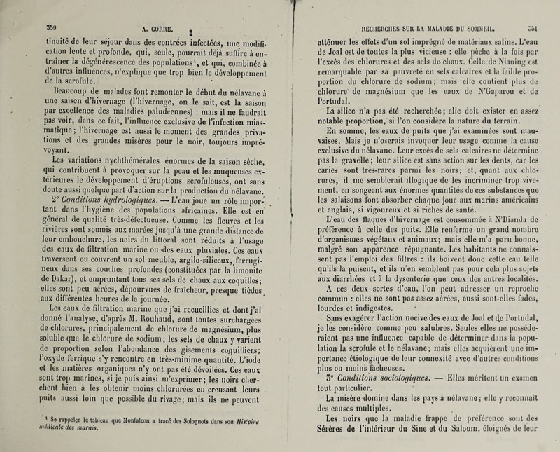 A. CUftliE. fi tinuitédc leur séjour dans des contrées infectées, une modifi¬ cation lente et profonde, qui, seule, pourrait déjà suffire à en¬ traîner la dégénérescence des populations1, et qui, combinée à d’autres influences, n’explique que trop bien le développement de la scrofule. Beaucoup de malades font remonter le début du nélavane à une saison d’hivernage (l'hivernage, on le sait, est la saison par excellence des maladies paludéennes) : mais il ne faudrait pas voir, dans ce fait, l’influence exclusive de l’infection mias¬ matique; 1 hivernage est aussi le moment des grandes priva¬ tions cl des grandes misères pour le noir, toujours impré¬ voyant. Les variations nychlhérnéralcs énormes de la saison sèche, qui contribuent à provoquer sur la peau et les muqueuses ex¬ térieures le développement d’éruptions scrofuleuses, ont sans doute aussi quelque part d’action sur la production du nélavane. ‘2° Conditions hydrologiques. — L’eau joue un rôle impor¬ tant dans l’hygiène des populations africaines. Elle est en général de qualité très-défectueuse. Comme les fleuves et les rivières sont soumis aux marées jusqu’à une grande distance de leur embouchure, les noirs du littoral sont réduits à l’usage des eaux de filtration marine ou -des eaux pluviales. Ces eaux traversent ou couvrent un sol meuble, argilo-siliceux, ferrugi¬ neux dans scs couches profondes (constituées par la limonitc de Dakar), et empruntant tous ses sels de chaux aux coquilles; elles sont peu aérées, dépourvues de fraîcheur, presque tièdes aux différentes heures de la journée. Les eaux de filtration marine que j’ai recueillies et dont j’ai donné 1 analyse, d après M. Rouhaud, sont toutes surchargées de chlorures, principalement de chlorure de magnésium, plus soluble que le chlorure de sodium; les sels de chaux y varient de proportion selon l’abondance des gisements co.fjuillier.s; l’oxyde ferrique s’y rencontre en très-minime quantité. L’iode et les matières organiques n’y ont pas été dévoilées. Ces eaux sont trop marines, si je puis ainsi m’exprimer; les noirs cher¬ chent bien à les obtenir moins chlorurées eu creusant leurs puits aussi loin que possible du rivage; mais ils ne peuvent ‘ rappeler le tableau que Monfalcou u tracé Jcs Solognots duns son Histoire médicale des murais. UEClIEltClIES SUR LA MALADIE DU SOMMEIL. 551 atténuer les effets d’un sol imprégné de matériaux salins. L’eau de Joal est de toutes la plus vicieuse ; elle pèche à la fois par l’excès des chlorures et des sels do chaux. Celle de Nianing est. remarquable par sa pauvreté en sels calcaires cl la faible pro¬ portion du chlorure de sodium; mais elle contient plus de chlorure' de magnésium que les eaux de N’Gaparou et de I’ortudal. La silice n’a pas été recherchée; elle doit exister en assez notable proportion, si l’on considère la nature du terrain. En somme, les eaux de puits que j’ai examinées sont mau¬ vaises. Mais je n’oserais invoquer leur usage comme la cause exclusive du nélavane. Leur excès de sels calcaires ne détermine pas la gravellc ; leur silice est sans action sur les dents, car les caries sont très-rares parmi les noirs; et, quant aux chlo¬ rures, il nie semblerait illogique de les incriminer trop vive¬ ment, en songeant aux énormes quantités de ces substances que les salaisons font absorber chaque jour aux marins américains et anglais, si vigoureux et si riches de santé. L’eau des flaques d’hivernage est consommée à N’Dianda de préférence à celle des puits. Elle renferme un grand nombre d’organismes végétaux et animaux; mais elle m’a paru bonne, malgré son apparence répugnante. Les habitants ne connais¬ sent pas l’emploi des filtres : ils boivent donc cette eau telle qu’ils la puisent, et ils n’en semblent pas pour cela plus sujets aux diarrhées et à la dysenterie que ceux des autres localités. À ces deux sortes d’eau, l’on peut adresser un reproche commun ; elles ne sont pas assez aérées, aussi sont-elles fades, lourdes et indigestes. Sans exagérer l’action nocive des eaux de Joal ctd,c Portudal, je les considère comme peu salubres. Seules elles ne posséde¬ raient pas une influence capable de déterminer dans la popu¬ lation la scrofule et le nélavane; niais elles acquièrent une im¬ portance étiologique de leur connexité avec d’autres conditions plus ou moins fâcheuses. 5U Conditions sociologiques. — Elles méritent un examen tout particulier. La misère domine dans les pays à nélavane; elle y reconnaît des causes multiples. Les noirs que la maladie frappe de préférence sont des Sérères de l’intérieur du Sine et du Saloum, éloignés de leur