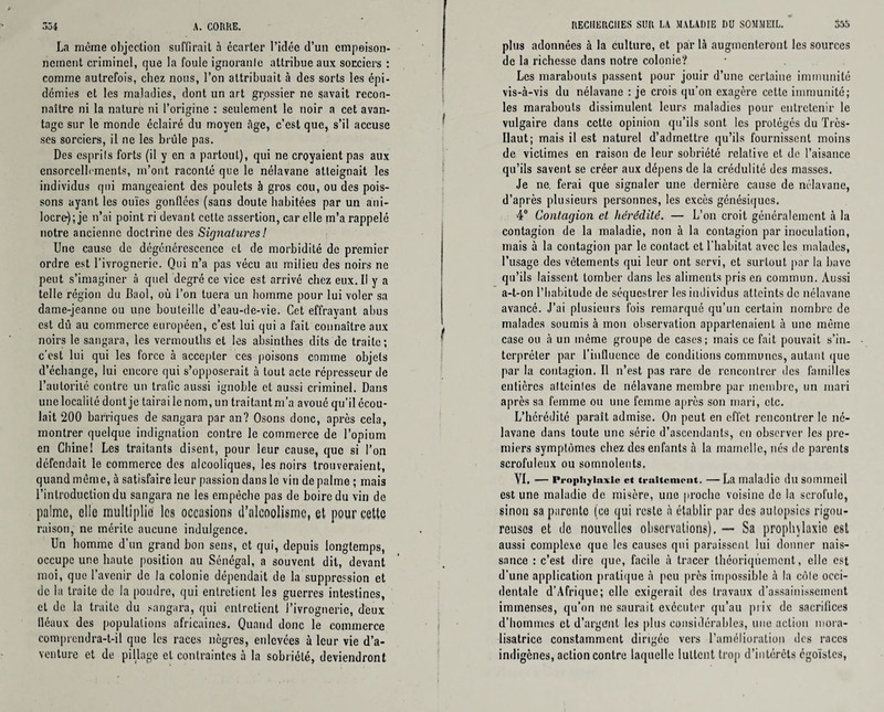 La meme objection suffirait à écarter l’idée d’un empoison¬ nement criminel, que la foule ignoranle attribue aux sorciers : comme autrefois, chez nous, l’on attribuait à des sorts les épi¬ démies et les maladies, dont un art grossier ne savait recon¬ naître ni la nature ni l’origine : seulement le noir a cet avan¬ tage sur le monde éclairé du moyen âge, c’est que, s’il accuse ses sorciers, il ne les brûle pas. Des esprils forts (il y en a partout), qui ne croyaient pas aux ensorcellements, m’ont raconté que le nélavane atteignait les individus qui mangeaient des poulets à gros cou, ou des pois¬ sons ayant les ouïes gonflées (sans doute habitées par un ani- locre-); je n’ai point ri devant cette assertion, car elle m’a rappelé notre ancienne doctrine des Signatures! Une cause de dégénérescence et de morbidité de premier ordre est l’ivrognerie. Qui n’a pas vécu au milieu des noirs ne peut s’imaginer à quel degré ce vice est arrivé chez eux. Il y a telle région du Baol, où l’on tuera un homme pour lui voler sa dame-jeanne ou une bouteille d’eau-de-vie. Cet effrayant abus est dû au commerce européen, c’est lui qui a fait connaître aux noirs le sangara, les vermouths et les absinthes dits de traite; c’est lui qui les force à accepter ces poisons comme objets d’échange, lui encore qui s’opposerait à tout acte répresseur de l’autorité contre un trafic aussi ignoble et aussi criminel. Dans une localité dont je tairai le nom, un traitant m’a avoué qu’il écou¬ lait 200 barriques de sangara par an? Osons donc, après cela, montrer quelque indignation contre le commerce de l’opium en Chine! Les traitants disent, pour leur cause, que si l’on défendait le commerce des alcooliques, les noirs trouveraient, quand même, à satisfaire leur passion dans le vin de palme ; mais l’introduction du sangara ne les empêche pas de boire du vin de palme, elle multiplie les occasions d’alcoolisme, et pour cette raison, ne mérite aucune indulgence. Un homme d'un grand bon sens, et qui, depuis longtemps, occupe une haute position au Sénégal, a souvent dit, devant moi, que l’avenir de la colonie dépendait de la suppression et de la traite de la poudre, qui entretient les guerres intestines, et de la traite du sangara, qui entretient l’ivrognerie, d'eux fléaux des populations africaines. Quand donc le commerce comprendra-t-il que les races nègres, enlevées à leur vie d’a¬ venture et de pillage et contraintes à la sobriété, deviendront RECHERCHES SUR LA MALADIE DU SOMMEIL. 355 plus adonnées à la culture, et par là augmenteront les sources de la richesse dans notre colonie? Les marabouts passent pour jouir d’une certaine immunité vis-à-vis du nélavane : je crois qu’on exagère cette immunité; les marabouts dissimulent leurs maladies pour entretenir le vulgaire dans cette opinion qu’ils sont les protégés du Très- Ilaut; mais il est naturel d’admettre qu’ils fournissent moins de victimes en raison de leur sobriété relative et de l’aisance qu’ils savent se créer aux dépens de la crédulité des masses. Je ne, ferai que signaler une dernière cause de nélavane, d’après plusieurs personnes, les excès génésiques. 4° Contagion et hérédité. — L’on croit généralement à la contagion de la maladie, non à la contagion par inoculation, mais à la contagion par le contact et l’habitat avec les malades, l’usage des vêtements qui leur ont servi, et surtout par la bave qu’ils laissent tomber dans les aliments pris en commun. Aussi a-t-on l’habitude de séquestrer les individus atteints de nélavane avancé. J’ai plusieurs fois remarqué qu’un certain nombre de malades soumis à mon observation appartenaient à une même case ou à un même groupe de cases; mais ce fait pouvait s’in¬ terpréter par l’influence de conditions communes, autant que par la contagion. Il n’est pas rare de rencontrer des familles entières altcinles de nélavane membre par membre, un mari après sa femme ou une femme après son mari, etc. L’hérédité paraît admise. On peut en effet rencontrer le né¬ lavane dans toute une série d’ascendants, en observer les pre¬ miers symptômes chez des enfants à la mamelle, nés de parents scrofuleux ou somnolents. VI, — Prophylaxie et traitement. —La maladie dusoinmeil est une maladie de misère, une proche voisine de la scrofule, sinon sa parente (ce qui reste à établir par des autopsies rigou¬ reuses et de nouvelles observations). — Sa prophylaxie est aussi complexe que les causes qui paraissent lui donner nais¬ sance : c’est dire que, facile à tracer théoriquement, elle est d’une application pratique à peu près impossible à la côlc occi¬ dentale d’Afrique; elle exigerait des travaux d’assainissement immenses, qu’on ne saurait exécuter qu’au prix de sacrilices d’hommes et d’argent les plus considérables, une action mora¬ lisatrice constamment dirigée vers l’amélioration des races indigènes, action contre laquelle luttent trop d’intérêts égoïstes,