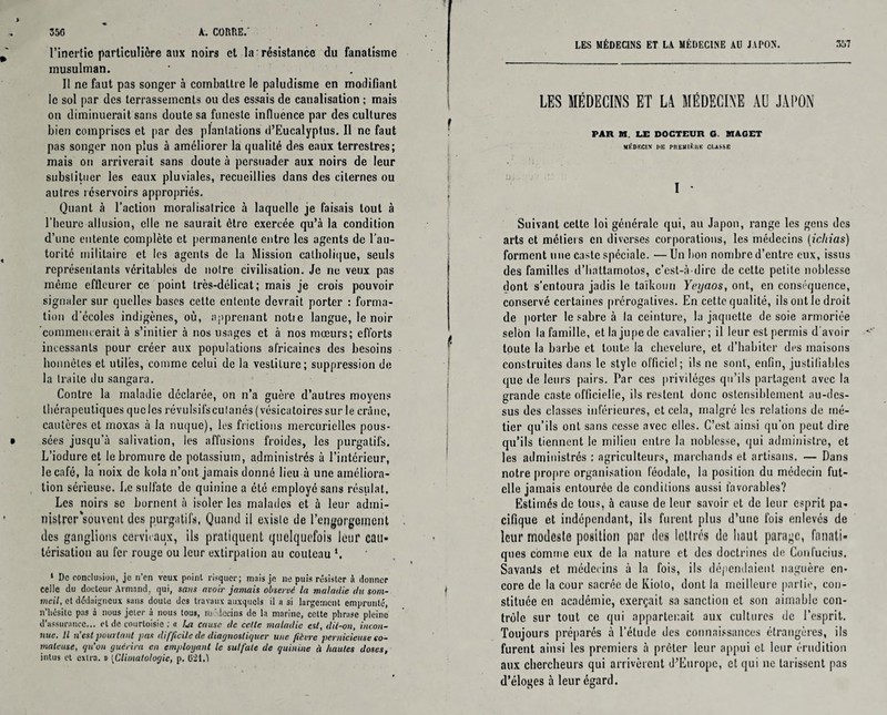 l’inertie particulière aux noirs et la résistance du fanatisme musulman. Il ne faut pas songer à combattre le paludisme en modifiant le sol par des terrassements ou des essais de canalisation ; mais on diminuerait sans doute sa funeste influence par des cultures bien comprises et par des plantations d’Eucalyptus. Il ne faut pas songer non plus à améliorer la qualité des eaux terrestres; mais on arriverait sans doute à persuader aux noirs de leur substituer les eaux pluviales, recueillies dans des citernes ou autres réservoirs appropriés. Quant à l’action moralisatrice à laquelle je faisais tout à l'heure allusion, elle ne saurait être exercée qu’à la condition d’une entente complète et permanente entre les agents de l’au¬ torité militaire et les agents de la Mission catholique, seuls représentants véritables de notre civilisation. Je ne veux pas même effleurer ce point très-délicat; mais je crois pouvoir signaler sur quelles bases cette entente devrait porter : forma¬ tion d'écoles indigènes, où, apprenant notie langue, le noir commencerait à s’initier à nos usages et à nos mœurs; efforts incessants pour créer aux populations africaines des besoins honnêtes et utiles, comme celui de la veslilure; suppression de la traite du sangara. Contre la maladie déclarée, on n’a guère d’autres moyens thérapeutiques que les révulsifs cutanés (vésicatoires sur le crâne, cautères et moxas à la nuque), les frictions mercurielles pous¬ sées jusqu’à salivation, les affusions froides, les purgatifs. L’iodure et le bromure de potassium, administrés à l’intérieur, le café, la noix de kola n’ont jamais donné lieu à une améliora¬ tion sérieuse. Le sulfate de quinine a été employé sans résulat. Les noirs se bornent à isoler les malades et à leur admi¬ nistrer'souvent des purgatifs, Quand il existe de l'engorgement des ganglions cervicaux, ils pratiquent quelquefois leur cau¬ térisation au fer rouge ou leur extirpation au couteau *, 1 Do conclusion, je n'en veux pninl risquer; mais je ne puis résister à donner celle du docteur Armand, qui, sans avoir jamais observe la maladie du som¬ meil, et dédaigneux sans doute des travaux auxquels il a si largement emprunté, n'hésite pas à nous jeter à nous tous, médecins de la marine, celte phrase pleine d’assurance... et de courtoisie : « lui cause de celle maladie est, dii-on, incon¬ nue. Il n’est pourtant pas difficile de diagnostiquer une fièvre pernicieuse co¬ mateuse, qu’on guérira en employant le sulfate de quinine à hautes doses, intus et extra, b (Climatologie, p. G‘21.1 LES MÉDECINS ET LA MÉDECINE AU JAPON. 357 LES MÉDECINS ET L4 MÉDECINE AU JAPON PAR M. LE DOCTEUR G. MACET MÉDECIN DU PnEUlÈHK CLASSE I * Suivant cette loi générale qui, au Japon, range les gens des arts et métiers en diverses corporations, les médecins (icliias) forment une caste spéciale. —Un bon nombre d’entre eux, issus des familles d’hnttarnotos, c’est-à-dire de cette petite noblesse dont s’entoura jadis le taïkouri Yeyaos, ont, en conséquence, conservé certaines prérogatives. En cette qualité, ils ont le droit de porter le sabre à la ceinture, la jaquette de soie armoriée selon la famille, et la jupe de cavalier; il leur est permis d'avoir toute la barbe et toute la chevelure, et d’habiter des maisons construites dans le style officiel; ils ne sont, enfin, justifiables que de leurs pairs. Par ces privilèges qu’ils partagent avec la grande caste officielle, ils restent donc ostensiblement au-des¬ sus des classes inférieures, et cela, malgré les relations de mé¬ tier qu’ils ont sans cesse avec elles. C’est ainsi qu’on peut dire qu’ils tiennent le milieu entre la noblesse, qui administre, et les administrés : agriculteurs, marchands et artisans, — Dans notre propre organisation féodale, la position du médecin fut- elle jamais entourée de conditions uussi favorables? Estimés de tous, à cause de leur savoir et de leur esprit pa¬ cifique et indépendant, ils furent plus d’une fois enlevés de leur modeste position par des lettres de haut parage, fanati¬ ques comme eux de la nature et des doctrines de Confucius. SavanJs et médecins à la fois, ils dépendaient naguère en¬ core de la cour sacrée de Kiolo, dont la meilleure partie, con¬ stituée en académie, exerçait sa sanction et son aimable con¬ trôle sur tout ce qui appartenait aux cultures de l’esprit. Toujours préparés à l'étude des connaissances étrangères, ils furent ainsi les premiers à prêter leur appui cl leur érudition aux chercheurs qui arrivèrent d’Europe, et qui ne tarissent pas d’éloges à leur égard.