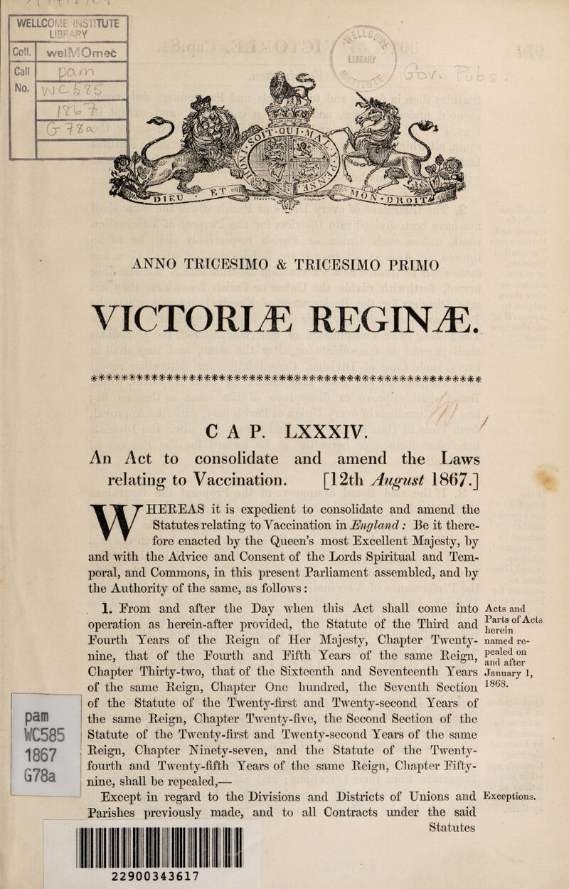 I ■ T C ! WELLCOME INSTITUTE LIBRARY Cell weiMOmac Call pam No. w B % S iv.lt (jr 1 ✓#lU' - 'i \ < 1 LIBRARY ! j ANNO TRICESIMO & TRICESIMO PRIMO VICTORIA REGINtE. ■// / CAP. LXXXIV. An Act to consolidate and amend the .Laws relating to Vaccination. [12th August 1867.] WHEREAS it is expedient to consolidate and amend the Statutes relating to Vaccination in England: Be it there¬ fore enacted by the Queen’s most Excellent Majesty, by and with the Advice and Consent of the Lords Spiritual and Tem¬ poral, and Commons, in this present Parliament assembled, and by the Authority of the same, as follows : 1. Erom and after the Hay when this Act shall come into Acts and operation as herein-after provided, the Statute of the Third and Acts Eourth Years of the Reign of Her Majesty, Chapter Twenty- named re- nine, that of the Eourth and Eifth Years of the same Reign, pe^eclon Chapter Thirty-two, that of the Sixteenth and Seventeenth Years January 1, of the same Reign, Chapter One hundred, the Seventh Section 186s* of the Statute of the Twenty-first and Twenty-second Years of the same Reign, Chapter Twenty-five, the Second Section of the Statute of the Twenty-first and Twenty-second Years of the same Reign, Chapter Ninety-seven, and the Statute of the Twenty- fourth and Twenty-fifth Years of the same Reign, Chapter Eifty- nine, shall he repealed,— Except in regard to the Divisions and Districts of Unions and Exceptions. Parishes previously made, and to all Contracts under the said Statutes 22900343617