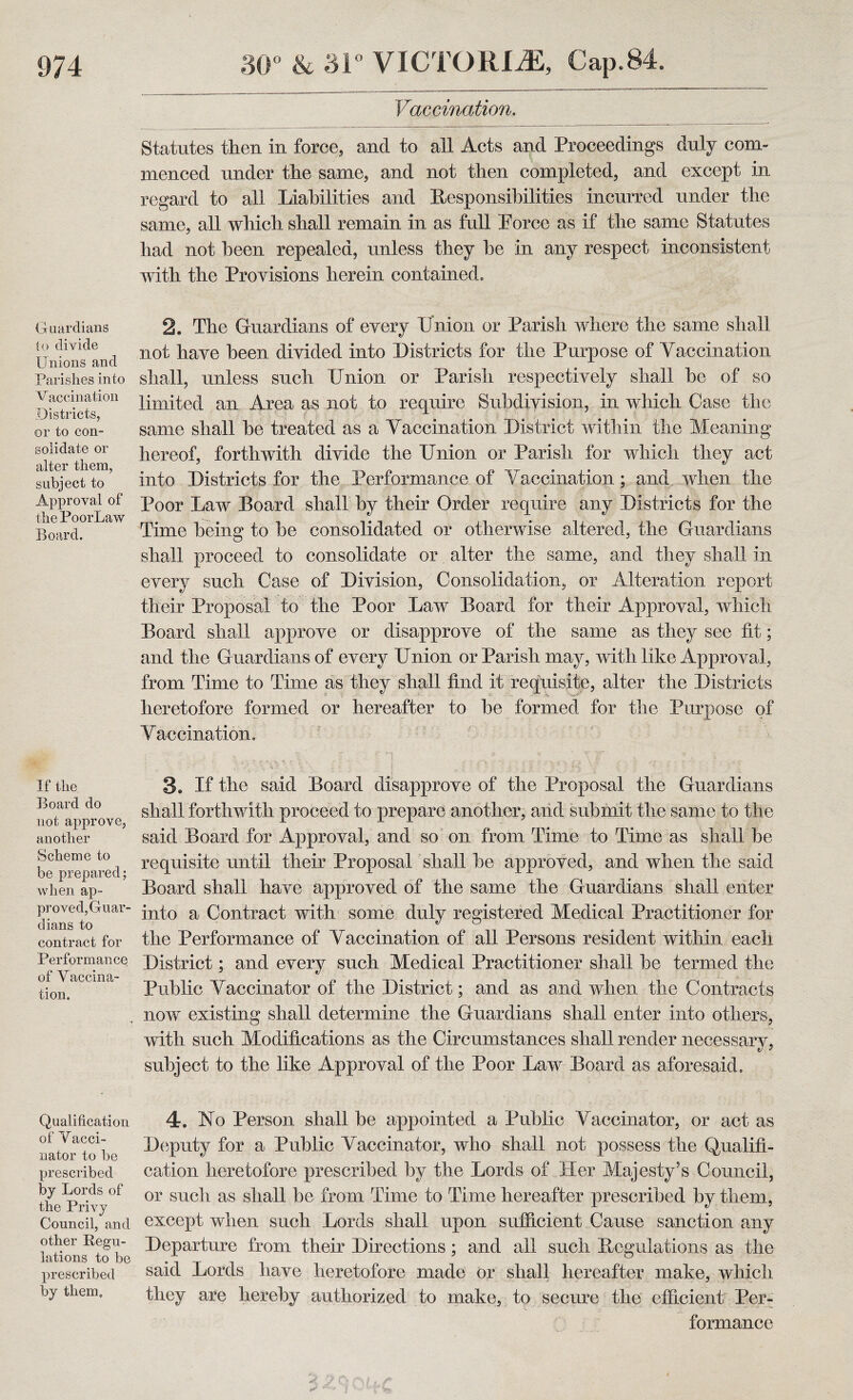 Guardians to divide Unions and Parishes into Vaccination Districts, or to con¬ solidate or alter them, subject to Approval of the PoorLaw Board, If the Board do not approve, another Scheme to be prepared; when ap¬ proved, Guar¬ dians to contract for Performance of Vaccina¬ tion, Qualification of Vacci¬ nator to be prescribed by Lords of the Privy Council, and other Regu¬ lations to be prescribed by them. Vaccination, Statutes then in force, and to ail Acts and Proceedings duly com¬ menced under the same, and not then completed, and except in regard to all Liabilities and Responsibilities incurred under the same, all which shall remain in as full Porce as if the same Statutes had not been repealed, unless they be in any respect inconsistent with the Provisions herein contained. 2. The Guardians of every Union or Parish where the same shall not have been divided into Districts for the Purpose of Yaccination shall, unless such Union or Parish respectively shall be of so limited an Area as not to require Subdivision, in which Case the same shall be treated as a Yaccination District within the Meaning hereof, forthwith divide the Union or Parish for which they act into Districts for the Performance of Yaccination ; and when the Poor Law Board shall by their Order require any Districts for the Time being to be consolidated or otherwise altered, the Guardians shall proceed to consolidate or alter the same, and they shall in every such Case of Division, Consolidation, or Alteration report their Proposal to the Poor Law Board for their Approval, which Board shall approve or disapprove of the same as they see tit; and the Guardians of every Union or Parish may, with like Approval , from Time to Time as they shall find it requisite, alter the Districts heretofore formed or hereafter to be formed for the Purpose of Yaccination. 3e If the said Board disapprove of the Proposal the Guardians shall forthwith proceed to prepare another, and submit the same to the said Board for Approval, and so on from Time to Time as shall be requisite until their Proposal shall be approved, and when the said Board shall have approved of the same the Guardians shall enter into a Contract with some duly registered Medical Practitioner for the Performance of Yaccination of all Persons resident within each District; and every such Medical Practitioner shall be termed the Public Yaccinator of the District; and as and when the Contracts now existing shall determine the Guardians shall enter into others, with such Modifications as the Circumstances shall render necessary, subject to the like Approval of the Poor Law Board as aforesaid. 4. No Person shall he appointed a Public Yaccinator, or act as Deputy for a Public Yaccinator, who shall not possess the Qualifi¬ cation heretofore prescribed by the Lords of Her Majesty’s Council, or such as shall be from Time to Time hereafter prescribed by them, except when such Lords shall upon sufficient Cause sanction any Departure from their Directions; and all such Regulations as the said Lords have heretofore made or shall hereafter make, which they are hereby authorized to make, to secure the efficient Per¬ formance