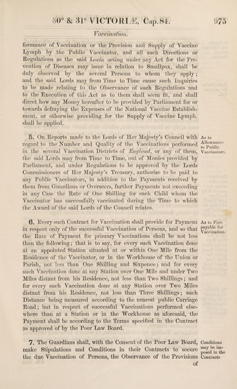 Vaccination. formance of Vaccination or the Provision and Supply of Vaccine Lymph by the Public Vaccinator, and all such Directions or Regulations as the said Lords acting under any Act for the Pre¬ vention of Diseases may issue in relation to Smallpox, shall he duly observed by the several Persons to whom they apply; and the said Lords may from Time to Time cause such Inquiries to be made relating to the Observance of such Regulations and to the Execution of this Act as to them shall seem lit, and shall direct how any Money hereafter to be provided by Parliament for or towards defraying the Expenses of the National Vaccine Establish¬ ment, or otherwise providing for the Supply of Vaccine Lymph, shall be applied. 5. On Reports made to the Lords of Her Majesty’s Council with As to regard to the Number and Quality of the Vaccinations performed in the several Vaccination Districts of England, or any of them, Vaccinators, the said Lords may from Time to Time, out of Monies provided by Parliament, and under Regulations to be approved by the Lords Commissioners of Her Majesty’s Treasury, authorize to be paid to any Public Vaccinators, in addition to the Payments received by them from Guardians or Overseers, further Payments not exceeding in any Case the Rate of One Shilling for each Child whom the Vaccinator has successfully vaccinated during the Time to which the Award of the said Lords of the Council relates. 6. Every such Contract for Vaccination shall provide for Payment in respect only of the successful Vaccination of Persons, and so that the Rate of Payment for primary Vaccinations shall be not less than the following; that is to say, for every such Vaccination done at an appointed Station situated at or within One Mile from the Residence of the Vaccinator, or in the Workhouse of the Union or Parish, not less than One Shilling and Sixpence; and for every such Vaccination done at any Station over One Mile and under Two Miles distant from his Residence, not less than Two Shillings; and for every such Vaccination done at any Station over Two Miles distant from his Residence, not less than Three Shillings; such Distance being measured according to the nearest public Carriage Road; but in respect of successful Vaccinations performed else¬ where than at a Station or in the Workhouse as aforesaid, the Payment shall be according to the Terms specified in the Contract as approved of by the Poor Law Board. As to Fees payable for Vaccination. 7. The Guardians shall, with the Consent of the Poor Law Board, Conditions make Stipulations and Conditions in their Contracts to secure in the the due Vaccination of Persons, the Observance of the Provisions Contracts of