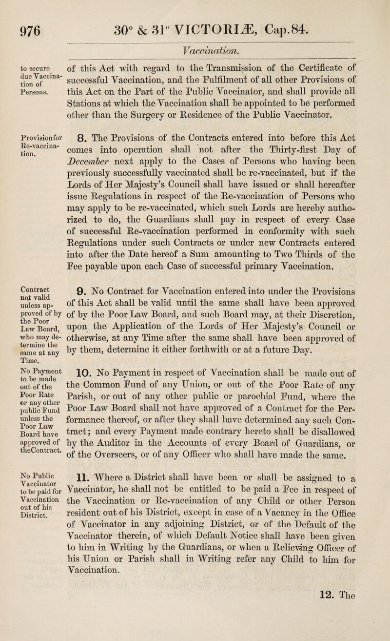 to secure due Vaccina¬ tion of Persons. Provision for Re-vaccina¬ tion. Contract no4t valid unless ap¬ proved of by the Poor Law Board, who may de¬ termine the same at any Time. No Payment to be made out of the Poor Rate or any other public Fund unless the Poor Law Board have approved of theContract. No Public Vaccinator to be paid for Vaccination out of his District. Vaccination. of this Act with regard to the Transmission of the Certificate of successful Vaccination, and the Fulfilment of all other Provisions of this Act on the Part of the Public Vaccinator, and shall provide all Stations at which the Vaccination shall he appointed to he performed other than the Surgery or Residence of the Public Vaccinator, 8. The Provisions of the Contracts entered into before this Act comes into operation shall not after the Thirty-first Day of December next apply to the Cases of Persons who having been previously successfully vaccinated shall he re-vaccinated, hut if the Lords of Her Majesty’s Council shall have issued or shall hereafter issue Regulations in respect of the Re-vaccination of Persons who may apply to he re-vaccinated, which such Lords are hereby autho¬ rized to do, the Guardians shall pay in respect of every Case of successful Re-vaccination performed in conformity with such Regulations under such Contracts or under new Contracts entered into after the Date hereof a Sum amounting to Two Thirds of the Pee payable upon each Case of successful primary Vaccination. 9. No Contract for Vaccination entered into under the Provisions of this Act shall be valid until the same shall have been approved of by the Poor Law Board, and such Board may, at their Discretion, upon the Application of the Lords of Her Majesty’s Council or otherwise, at any Time after the same shall have been approved of by them, determine it either forthwith or at a future Day. 10. No Payment in respect of Vaccination shall be made out of the Common Fund of any Union, or out of the Poor Rate of any Parish, or out of any other public or parochial Fund, where the Poor Law Board shall not have approved of a Contract for the Per¬ formance thereof, or after they shall have determined any such Con¬ tract ; and every Payment made contrary hereto shall be disallowed by the Auditor in the Accounts of every Board of Guardians, or of the Overseers, or of any Officer who shall have made the same. 11. Where a District shall have been or shall be assigned to a Vaccinator, he shall not be entitled to be paid a Fee in respect of the Vaccination or Re-vaccination of any Child or other Person resident out of his District, except in case of a Vacancy in the Office of Vaccinator in any adjoining District, or of the Default of the Vaccinator therein, of which Default Notice shall have been given to him in Writing by the Guardians, or when a Relieving Officer of his Union or Parish shall in Writing refer any Child to him for Vaccination. 12. The