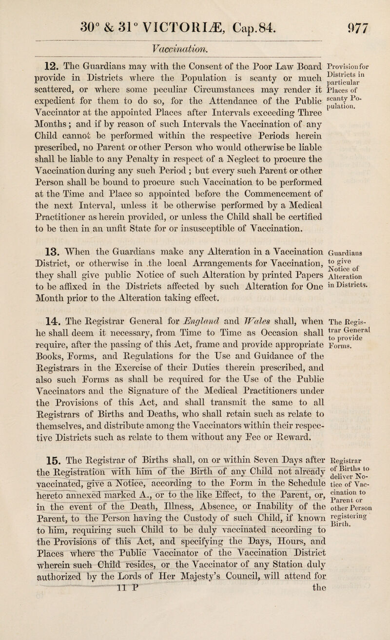 Vaccination. 12. Tlie Guardians may with the Consent of the Poor Law Board Provision for provide in Districts where the Population is scanty or much Pist.nc*s 111 scattered, or where some peculiar Circumstances may render it Places of expedient for them to do so, for the Attendance of the Public sc^nt7Po x . pulation. Vaccinator at the appointed Places after Intervals exceeding Three Months; and if by reason of such Intervals the Vaccination of any Child cannot he performed within the respective Periods herein prescribed, no Parent or other Person who would otherwise be liable shall be liable to any Penalty in respect of a Neglect to procure the Vaccination during any such Period ; but every such Parent or other Person shall be bound to procure such Vaccination to be performed at the Time and Place so appointed before the Commencement of the next Interval, unless it be otherwise performed by a Medical Practitioner as herein provided, or unless the Child shall be certified to be then in an unfit State for or insusceptible of Vaccination. 13. When the Guardians make any Alteration in a Vaccination Guardians District, or otherwise in .the local Arrangements for Vaccination, they shall give public Notice of such Alteration by printed Papers Alteration to be affixed in the Districts affected by such Alteration for One in Districts. Month prior to the Alteration taking effect. 14. The Registrar General for England and Wales shall, when The Regis- he shall deem it necessary, from Time to Time as Occasion shall trar Denial . K # to provide require, after the passing of this Act, frame and provide appropriate Forms. Books, Porms, and Regulations for the Use and Guidance of the Registrars in the Exercise of their Duties therein prescribed, and also such Eorms as shall be required for the Use of the Public Vaccinators and the Signature of the Medical Practitioners under the Provisions of this Act, and shall transmit the same to all Registrars of Births and Deaths, who shall retain such as relate to themselves, and distribute among the Vaccinators within their respec¬ tive Districts such as relate to them without any Pee or Reward. 15. The Registrar of Births shall, on or within Seven Days after Registrar the Registration wiiiriiihr of the Birth of any Child not already vaccinated^giVe aNotrce, according to the Porm in the Schedule ticeofVac- hereto annexed marked A., or to the like Effect, to the Parent, or, Jinatlon to J J ' jrTrent ov in the event of the Death, Illness, Absence, or Inability of the other Person Parent, to the Person having the Custody of such Child, if known ^1^terin§ to him, requiring such Child to be duly vaccinated according to the Provisions of this Act, and specifying the Days, Hours, and Places where the Public Vaccinator of the Vaccination District wherein such Child resides, or the Vaccinator of any Station duly authorized by the Lords of Her Majesty’s Council, will attend for 11 P the