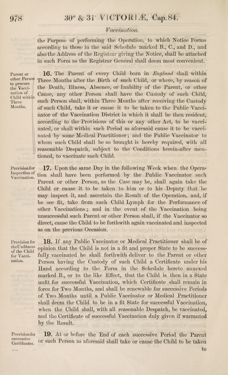 Parent or other Person to procure the Vacci¬ nation of Child within Three Months. | Provision for Inspection of Vaccination. Provision for theUnfitness of the Child for Vacci¬ nation. Provision for successive Certificates. Vaccination. the Purpose of performing the Operation, to which Notice Porxns according to those in the said Schedule marked B., C., and D., and also the Address of the Registrar giving the Notice, shall he attached in such Porm as the Registrar General shall deem most convenient. 16. The Parent of every Child born in England shall within Three Months after the Birth of such Child, or where, by reason of the Death, Illness, Absence, or Inability of the Parent, or other Cause, any other Person shall have the Custody of such Child, such Person shall, within Three Months after receiving the Custody of such Child, take it or cause it to be taken to the Public Vacci¬ nator of the Vaccination District in which it shall be then resident, according to the Provisions of this or any other Act, to be vacci¬ nated, or shall within such Period as aforesaid cause it to be vacci¬ nated by some Medical Practitioner; and the Public Vaccinator to whom such Child shall be so brought is hereby required, with all reasonable Despatch, subject to the Conditions herein-after men¬ tioned, to vaccinate such Child. 17. Upon the same Day in the following Week when the Opera¬ tion shall have been performed by the Public Vaccinator such Parent or other Person, as the Case may be, shall again take the Child or cause it to be taken to him or to his Deputy that he may inspect it, and ascertain the Result of the Operation, and, if he see fit, take from such Child Lymph for the Performance of other Vaccinations ; and in the event of the Vaccination being unsuccessful such Parent or other Person shall, if the Vaccinator so direct, cause the Child to be forthwith again vaccinated and inspected as on the previous Occasion. 18. If any Public Vaccinator or Medical Practitioner shall be of opinion that the Child is not in a fit and proper State to be success¬ fully vaccinated he shall forthwith deliver to the Parent or other Person having the Custody of such Child a Certificate under his Hand according to the Porm in the Schedule hereto annexed marked B., or to the like Effect, that the Child is then in a State unfit for successful Vaccination, which Certificate shall remain in force for Two Months, and shall be renewable for successive Periods of Two Months until a Public Vaccinator or Medical Practitioner shall deem the Child to be in a fit State for successful Vaccination, when the Child shall, with all reasonable Despatch, be vaccinated, and the Certificate of successful Vaccination duly given if warranted by the Result. 19. At or before the End of each successive Period the Parent or such Person as aforesaid shall take or cause the Child to be taken to