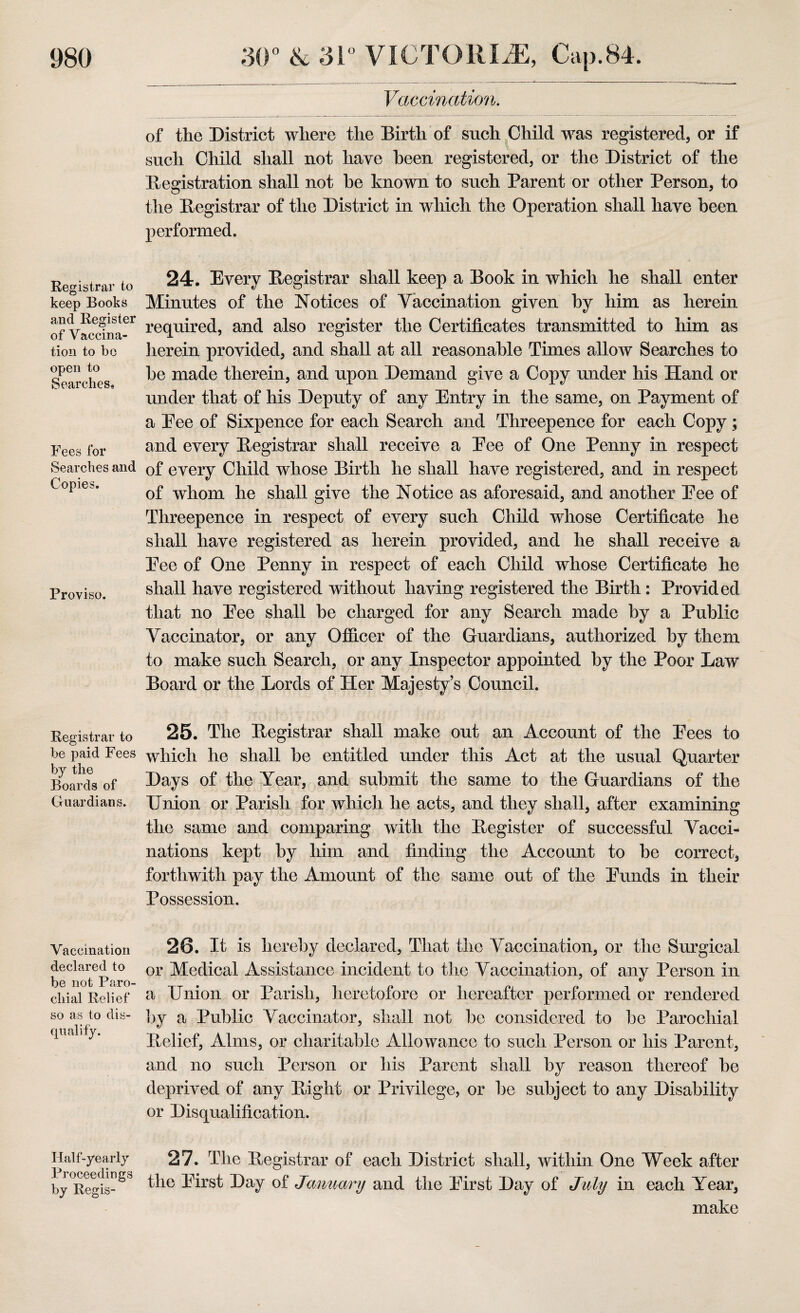 Registrar to keep Books and Register of Vaccina¬ tion to be open to Searches, Fees for Searches and Copies. Proviso. Registrar to be paid Fees by the Boards of Guardians. Vaccination declared to be not Paro¬ chial Relief so as to dis¬ qualify. Half-yearly Proceedings by Regis- Vaccination. of the District where the Birth of such Child was registered, or if such Child shall not have been registered, or the District of the Registration shall not be known to such Parent or other Person, to the Registrar of the District in which the Operation shall have been performed. 24. Every Registrar shall keep a Book in which he shall enter Minutes of the Notices of Yaccination given by him as herein required, and also register the Certificates transmitted to him as herein provided, and shall at all reasonable Times allow Searches to be made therein, and upon Demand give a Copy under his Hand or under that of his Deputy of any Entry in the same, on Payment of a Pee of Sixpence for each Search and Threepence for each Copy; and every Registrar shall receive a Eee of One Penny in respect of every Child whose Birth lie shall have registered, and in respect of whom he shall give the Notice as aforesaid, and another Eee of Threepence in respect of every such Child whose Certificate he shall have registered as herein provided, and he shall receive a Eee of One Penny in respect of each Child whose Certificate he shall have registered without having registered the Birth: Provided that no Eee shall be charged for any Search made by a Public Vaccinator, or any Officer of the Guardians, authorized by them to make such Search, or any Inspector appointed by the Poor Law Board or the Lords of Her Majesty’s Council. 25. The Registrar shall make out an Account of the Eees to which he shall be entitled under this Act at the usual Quarter Days of the Year, and submit the same to the Guardians of the Union or Parish for which he acts, and they shall, after examining the same and comparing with the Register of successful Vacci¬ nations kept by him and finding the Account to be correct, forthwith pay the Amount of the same out of the Eunds in their Possession. 26. It is hereby declared, That the Vaccination, or the Surgical or Medical Assistance incident to the Vaccination, of any Person in a Union or Parish, heretofore or hereafter performed or rendered by a Public Vaccinator, shall not be considered to be Parochial Relief, Alms, or charitable Allowance to such Person or his Parent, and no such Person or his Parent shall by reason thereof be deprived of any Right or Privilege, or be subject to any Disability or Disqualification. 27. The Registrar of each District shall, within One Week after the Eirst Day of January and the Eirst Day of July in each Year, make