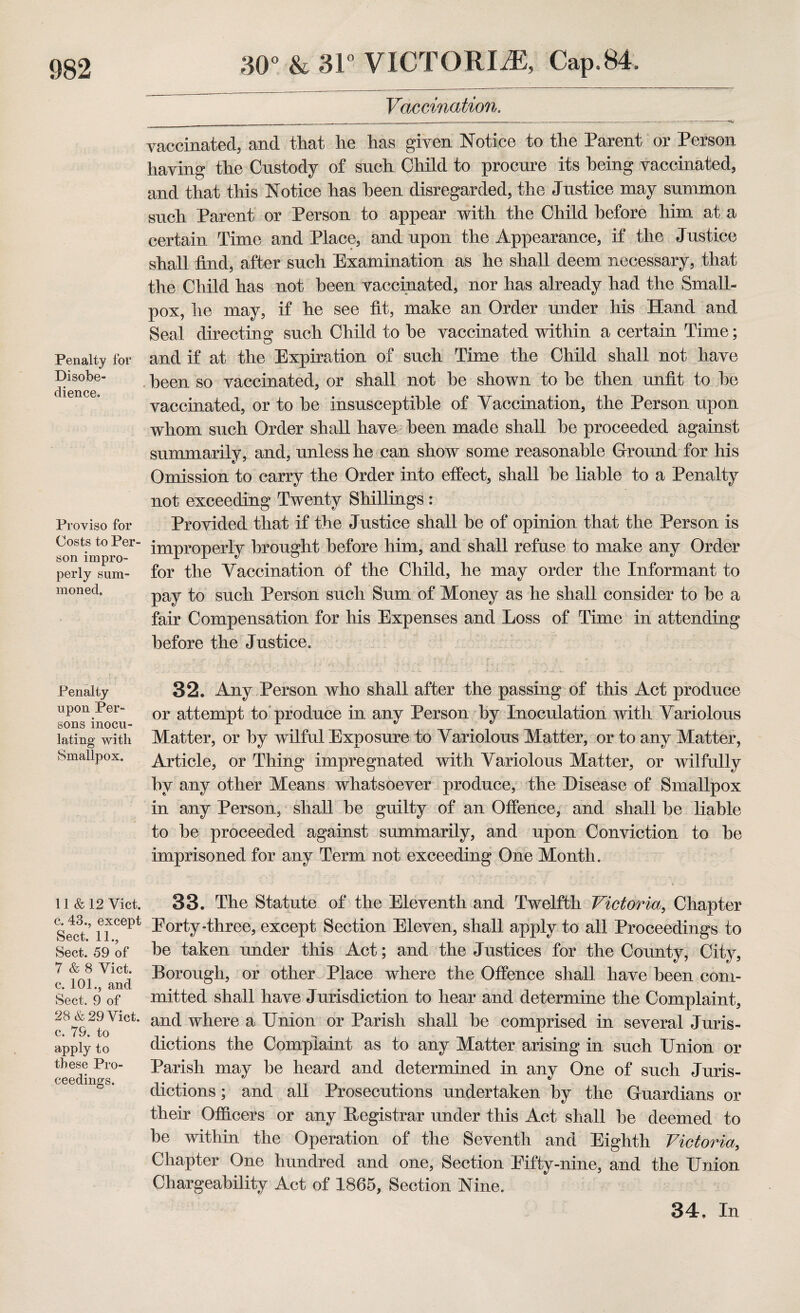 Penalty for Disobe¬ dience. Proviso for Costs to Per¬ son impro¬ perly sum¬ moned. Penalty upon Per¬ sons inocu¬ lating with Smallpox. 11 &12 Yict. c. 43., except Sect. 11., Sect. 59 of 7 & 8 Yict. c. 101., and Sect. 9 of 28 & 29 Yict. c. 79. to apply to these Pro¬ ceedings. 30° & 31° VICTORIA, Cap.84. Vaccination. vaccinated, and that he has given Notice to the Parent or Person having the Custody of such Child to procure its being vaccinated, and that this Notice has been disregarded, the Justice may summon such Parent or Person to appear with the Child before him at a certain Time and Place, and upon the Appearance, if the Justice shall find, after such Examination as he shall deem necessary, that the Child has not been vaccinated, nor has already had the Small¬ pox, he may, if he see fit, make an Order under his Hand and Seal directing such Child to he vaccinated within a certain Time; and if at the Expiration of such Time the Child shall not have been so vaccinated, or shall not he shown to he then unfit to he vaccinated, or to he insusceptible of Vaccination, the Person upon whom such Order shall have been made shall he proceeded against summarily, and, unless he can show some reasonable Ground for his Omission to carry the Order into effect, shall he liable to a Penalty not exceeding Twenty Shillings : Provided that if the Justice shall be of opinion that the Person is improperly brought before him, and shall refuse to make any Order for the Vaccination of the Child, he may order the Informant to pay to such Person such Sum of Money as he shall consider to be a fair Compensation for his Expenses and Loss of Time in attending before the Justice. 32. Any Person who shall after the passing of this Act produce or attempt to produce in any Person by Inoculation with Variolous Matter, or by wilful Exposure to Variolous Matter, or to any Matter, Article, or Thing impregnated with Variolous Matter, or wilfully by any other Means whatsoever produce, the Disease of Smallpox in any Person, shall be guilty of an Offence, and shall be liable to be proceeded against summarily, and upon Conviction to be imprisoned for any Term not exceeding One Month. 33. The Statute of the Eleventh and Twelfth Victoria, Chapter Eorty-three, except Section Eleven, shall apply to all Proceedings to be taken under this Act; and the Justices for the County, City, Borough, or other Place where the Offence shall have been com¬ mitted shall have Jurisdiction to hear and determine the Complaint, and where a Union or Parish shall he comprised in several Juris¬ dictions the Complaint as to any Matter arising in such Union or Parish may be heard and determined in any One of such Juris¬ dictions ; and all Prosecutions undertaken by the Guardians or their Officers or any Begistrar under this Act shall be deemed to be within the Operation of the Seventh and Eighth Victoria, Chapter One hundred and one, Section Eifty-nine, and the Union Chargeability Act of 1865, Section Nine. 34. In