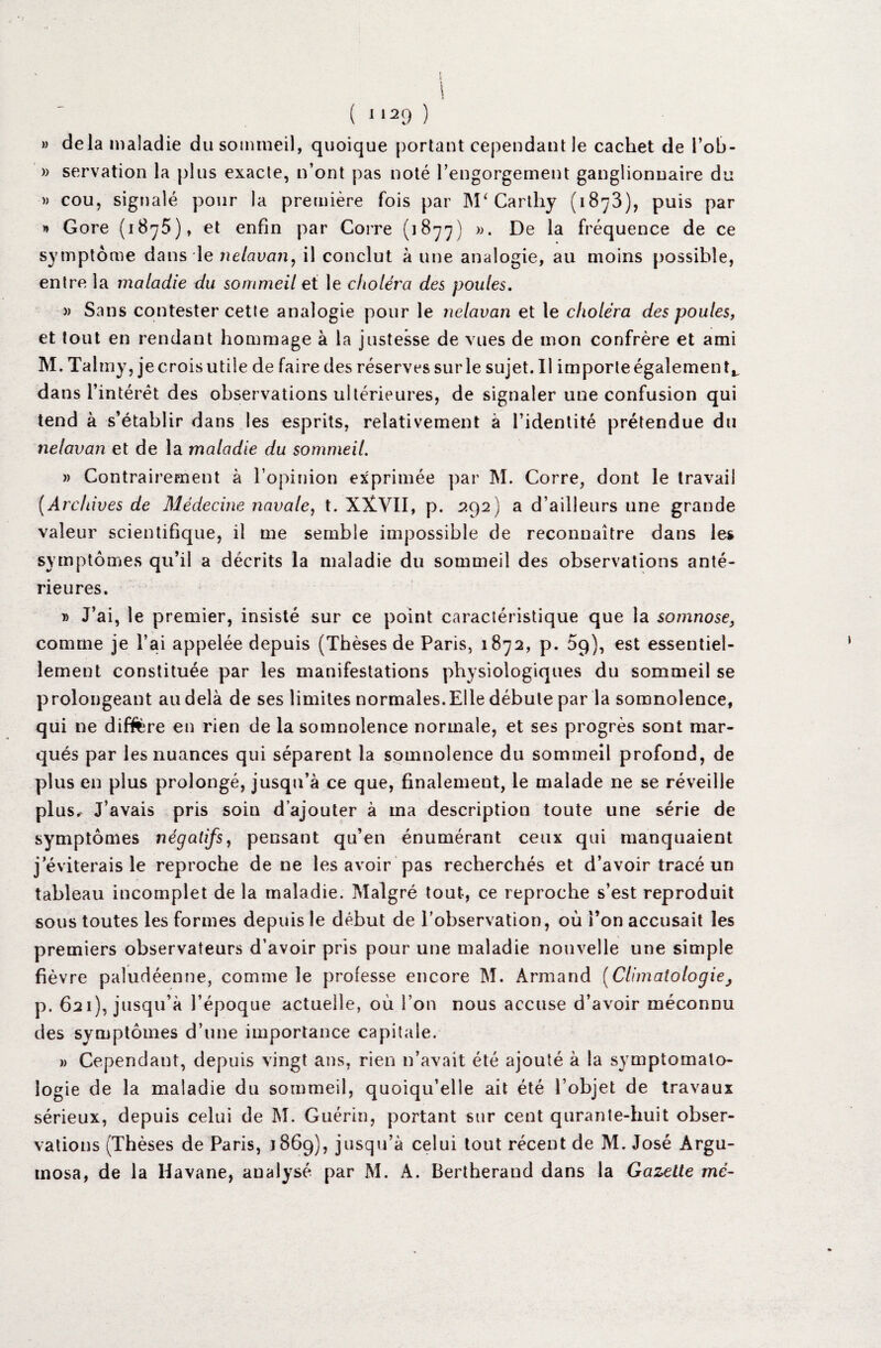 s i « i ( 1129 ) » delà maladie du sommeil, quoique portant cependant le cachet de l’ob- » servation la plus exacte, n’ont pas noté l’engorgement ganglionnaire du » cou, signalé pour la première fois par M‘ Carthy (1873), puis par » Gore (1875), et enfin par Corre (1877) ». De la fréquence de ce symptôme dans le nelcivan, il conclut à une analogie, au moins possible, entre la maladie du sommeil et le choléra des poules. » Sans contester cette analogie pour le iielavan et le choléra des poules, et tout en rendant hommage à la justesse de vues de mon confrère et ami M. Talmy, je crois utile de faire des réserves sur le sujet. Il importe également,, dans l’intérêt des observations ultérieures, de signaler une confusion qui tend à s’établir dans les esprits, relativement à l’identité prétendue du nelavan et de la maladie du sommeil. » Contrairement à l’opinion exprimée par M. Corre, dont le travail (Archives de Médecine navale, t. XXVII, p. 292) a d’ailleurs une grande valeur scientifique, il me semble impossible de reconnaître dans les symptômes qu’il a décrits la maladie du sommeil des observations anté¬ rieures. » J’ai, le premier, insisté sur ce point caractéristique que la somnose, comme je l’ai appelée depuis (Thèses de Paris, 1872, p. 09), est essentiel¬ lement constituée par les manifestations physiologiques du sommeil se prolongeant au delà de ses limites normales.Elle débute par la somnolence, qui ne différé en rien de la somnolence normale, et ses progrès sont mar¬ qués par les nuances qui séparent la somnolence du sommeil profond, de plus en plus prolongé, jusqu’à ce que, finalement, le malade ne se réveille plus^ J’avais pris soin d’ajouter à ma description toute une série de symptômes négatifs, pensant qu’en énumérant ceux qui manquaient j’éviterais le reproche de ne les avoir pas recherchés et d’avoir tracé un tableau incomplet de la maladie. Malgré tout, ce reproche s’est reproduit sous toutes les formes depuis le début de l’observation, où l’on accusait les premiers observateurs d’avoir pris pour une maladie nouvelle une simple fièvre paludéenne, comme le professe encore M. Armand (Climatologie, p. 621), jusqu’à l’époque actuelle, où l’on nous accuse d’avoir méconnu des symptômes d’une importance capitale. » Cependant, depuis vingt ans, rien n’avait été ajouté à la symptomato¬ logie de la maladie du sommeil, quoiqu’elle ait été l’objet de travaux sérieux, depuis celui de M. Guérin, portant sur cent qurante-huit obser¬ vations (Thèses de Paris, 1869), jusqu’à celui tout récent de M. José Argu- tnosa, de la Havane, analysé par M. A. Bertheraud dans la Gazette me-