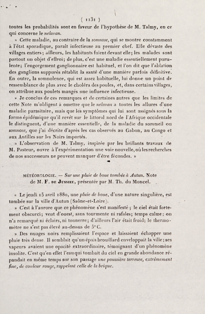 i ( 'i3i ) toutes les probabilités sont en faveur de l’hypothèse de M. Talmy, en ce qui concerne le nelavan. v Cette maladie, au contraire de la somnose, qui se montre constamment à l’état sporadique, paraît infectieuse au premier chef. Elle dévaste des villages entiers; ailleurs, les habitants fuient devant elle; les malades sont partout un objet d’effroi; déplus, c’est une maladie essentiellement puru¬ lente; l’engorgement ganglionnaire est habituel, et l’on dit que l’ablation des ganglions suppures rétablit la santé d’une manière parfois définitive. En outre, la somnolence, qui est assez habituelle, lui donne un point de ressemblance de plus avec le choléra des poules, et, dans certains villages, on attribue aux poulets mangés une influence infectieuse. » Je conclus de ces remarques et de certaines autres que les limites de cette Note m’obligent à omettre que le nelavan a toutes les allures d’une maladie parasitaire, mais que lés symptômes qui lui sont assignés sous la forme-épidémique qu’il revêt sur le littoral nord de l'Afrique occidentale le distinguent, d’une manière essentielle, de la maladie du sommeil ou somnose, que j’ai décrite d’après les cas observés au Gabon, au Congo et aux Antilles sur les Noirs importés. » L’observation de M. Talmy, inspirée par les brillants travaux de M. Pasteur, ouvre à l’expérimentation une voie nouvelle, où les recherches de nos successeurs ne peuvent manquer d’ëtre fécondes. » MÉTÉOROLOGIE. — Sur une pluie de boue tombée à Àutun. Note de M. F. de Jcssiec, présentée par M. Th. du Moncel. « Le jeudi io avril 1880, une pluie de boue, d’une nature singulière, est tombée sur la ville d’Autun (Saône-et-Loire). m C’est à l’aurore que ce phénomène s’est manifesté ; le ciel était forte¬ ment obscurci; vent d’ouest, sans tourmente ni rafales; temps calme; on n’a remarqué ni éclairs, ni tonnerre; d’ailleurs l’air était froid; le thermo¬ mètre ne s’est pas élevé au-dessus de 5°C. » Des nuages noirs remplissaient l’espace et laissaient échapper une pluie très dense. Il semblait qu’un épais brouillard enveloppait la ville; ses vapeurs avaient une opacité extraordinaire, témoignant d’un phénomène insolite. C’est qu’en effet l’eau qui tombait du ciel en grande abondance ré¬ pandait en même temps sur son passage une poussière terreuse, extrêmement fine, de couleur rouge, rappelant celle de la brique.